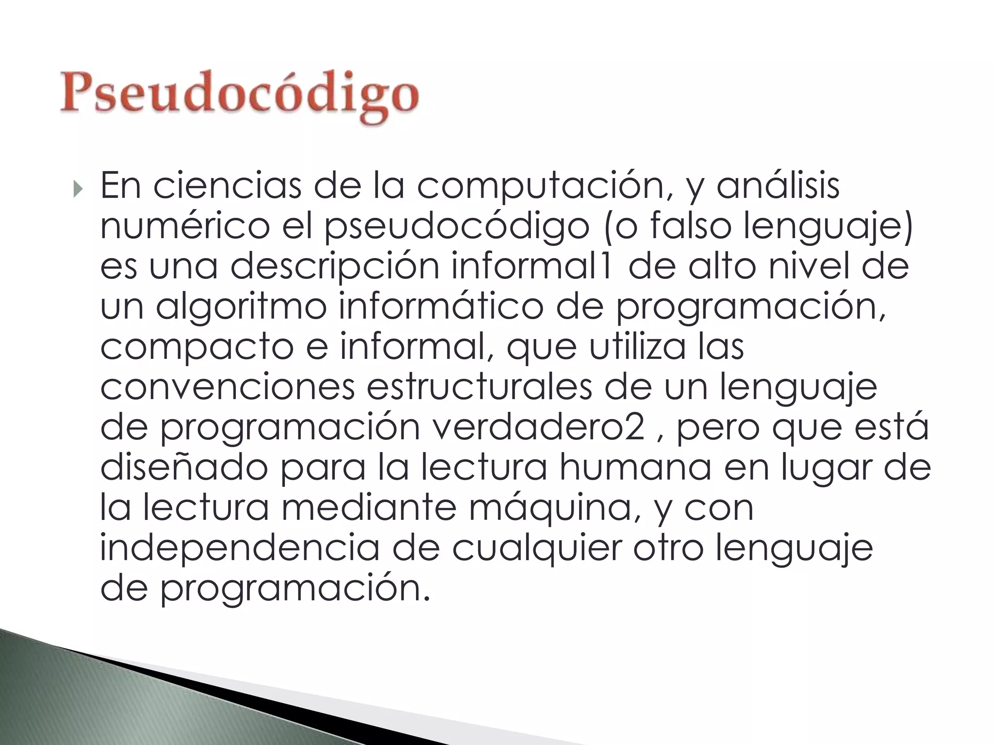  En ciencias de la computación, y análisis
numérico el pseudocódigo (o falso lenguaje)
es una descripción informal1 de alto nivel de
un algoritmo informático de programación,
compacto e informal, que utiliza las
convenciones estructurales de un lenguaje
de programación verdadero2 , pero que está
diseñado para la lectura humana en lugar de
la lectura mediante máquina, y con
independencia de cualquier otro lenguaje
de programación.
 