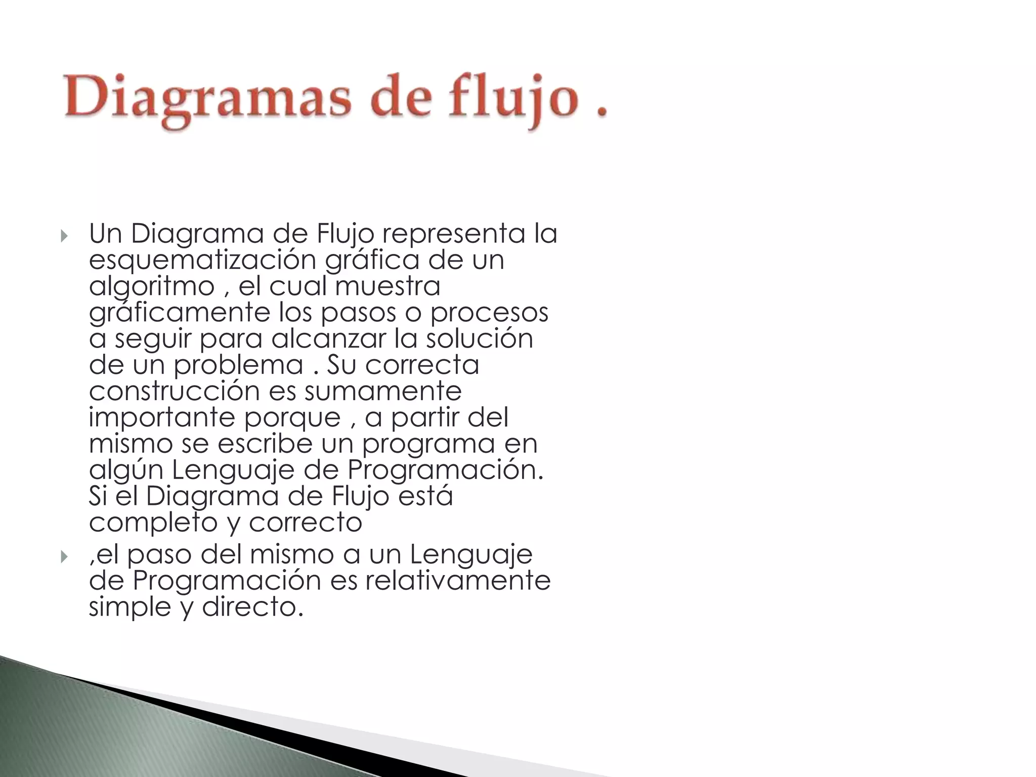  Un Diagrama de Flujo representa la
esquematización gráfica de un
algoritmo , el cual muestra
gráficamente los pasos o procesos
a seguir para alcanzar la solución
de un problema . Su correcta
construcción es sumamente
importante porque , a partir del
mismo se escribe un programa en
algún Lenguaje de Programación.
Si el Diagrama de Flujo está
completo y correcto
 ,el paso del mismo a un Lenguaje
de Programación es relativamente
simple y directo.
 