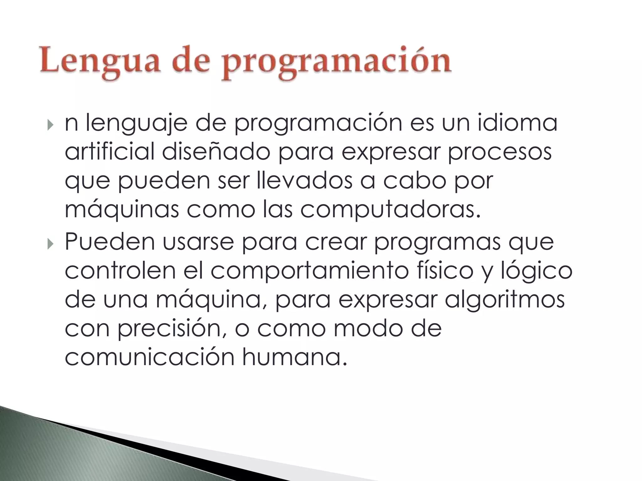  n lenguaje de programación es un idioma
artificial diseñado para expresar procesos
que pueden ser llevados a cabo por
máquinas como las computadoras.
 Pueden usarse para crear programas que
controlen el comportamiento físico y lógico
de una máquina, para expresar algoritmos
con precisión, o como modo de
comunicación humana.
 