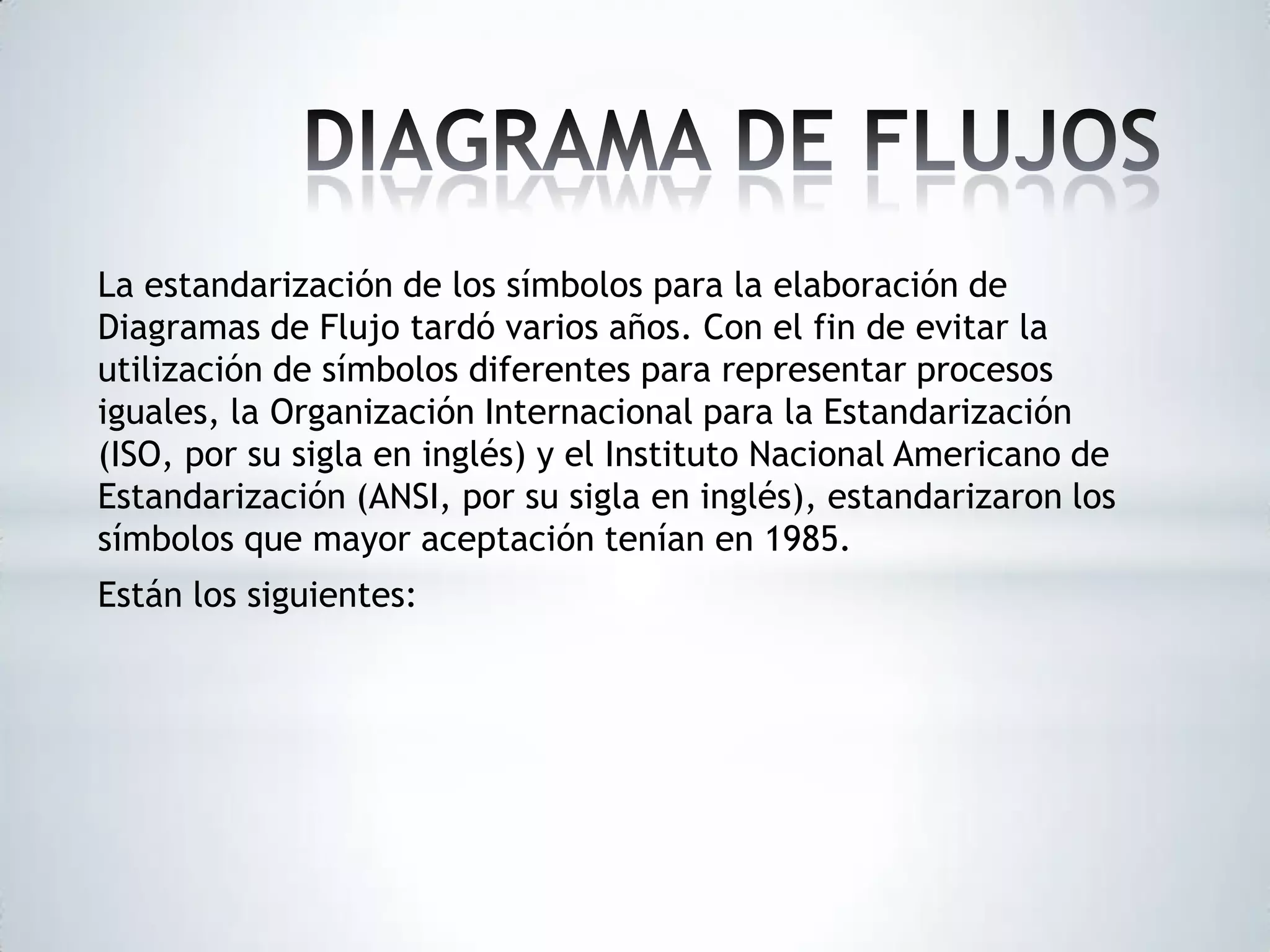 La estandarización de los símbolos para la elaboración de
Diagramas de Flujo tardó varios años. Con el fin de evitar la
utilización de símbolos diferentes para representar procesos
iguales, la Organización Internacional para la Estandarización
(ISO, por su sigla en inglés) y el Instituto Nacional Americano de
Estandarización (ANSI, por su sigla en inglés), estandarizaron los
símbolos que mayor aceptación tenían en 1985.
Están los siguientes:

 