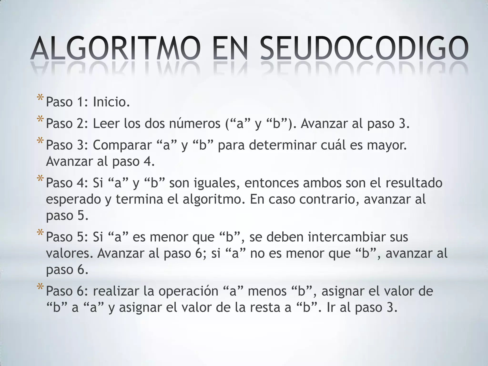 * Paso 1: Inicio.
* Paso 2: Leer los dos números (“a” y “b”). Avanzar al paso 3.
* Paso 3: Comparar “a” y “b” para determinar cuál es mayor.
Avanzar al paso 4.

* Paso 4: Si “a” y “b” son iguales, entonces ambos son el resultado
esperado y termina el algoritmo. En caso contrario, avanzar al
paso 5.

* Paso 5: Si “a” es menor que “b”, se deben intercambiar sus

valores. Avanzar al paso 6; si “a” no es menor que “b”, avanzar al
paso 6.

* Paso 6: realizar la operación “a” menos “b”, asignar el valor de
“b” a “a” y asignar el valor de la resta a “b”. Ir al paso 3.

 