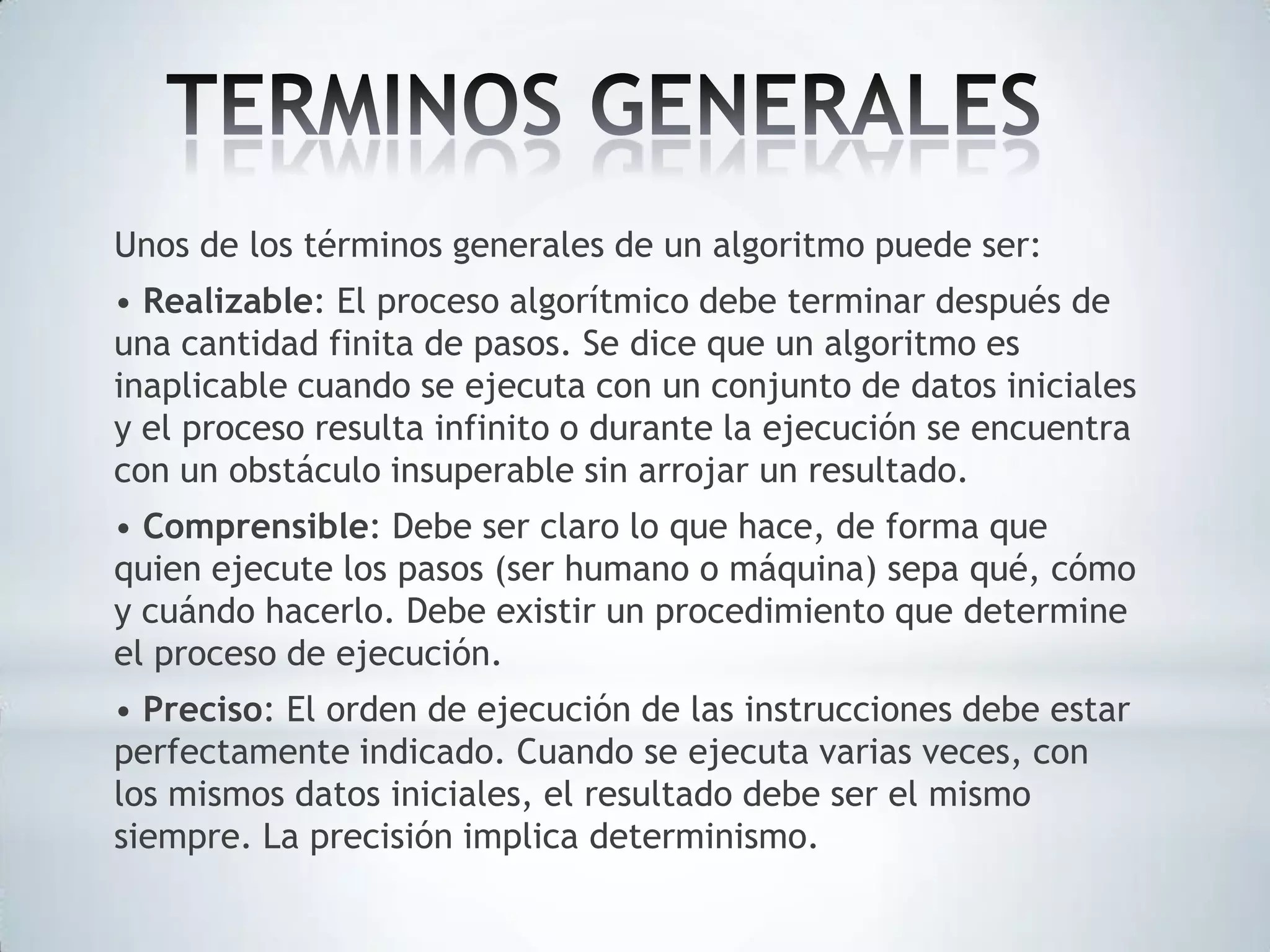 Unos de los términos generales de un algoritmo puede ser:
• Realizable: El proceso algorítmico debe terminar después de
una cantidad finita de pasos. Se dice que un algoritmo es
inaplicable cuando se ejecuta con un conjunto de datos iniciales
y el proceso resulta infinito o durante la ejecución se encuentra
con un obstáculo insuperable sin arrojar un resultado.
• Comprensible: Debe ser claro lo que hace, de forma que
quien ejecute los pasos (ser humano o máquina) sepa qué, cómo
y cuándo hacerlo. Debe existir un procedimiento que determine
el proceso de ejecución.
• Preciso: El orden de ejecución de las instrucciones debe estar
perfectamente indicado. Cuando se ejecuta varias veces, con
los mismos datos iniciales, el resultado debe ser el mismo
siempre. La precisión implica determinismo.

 