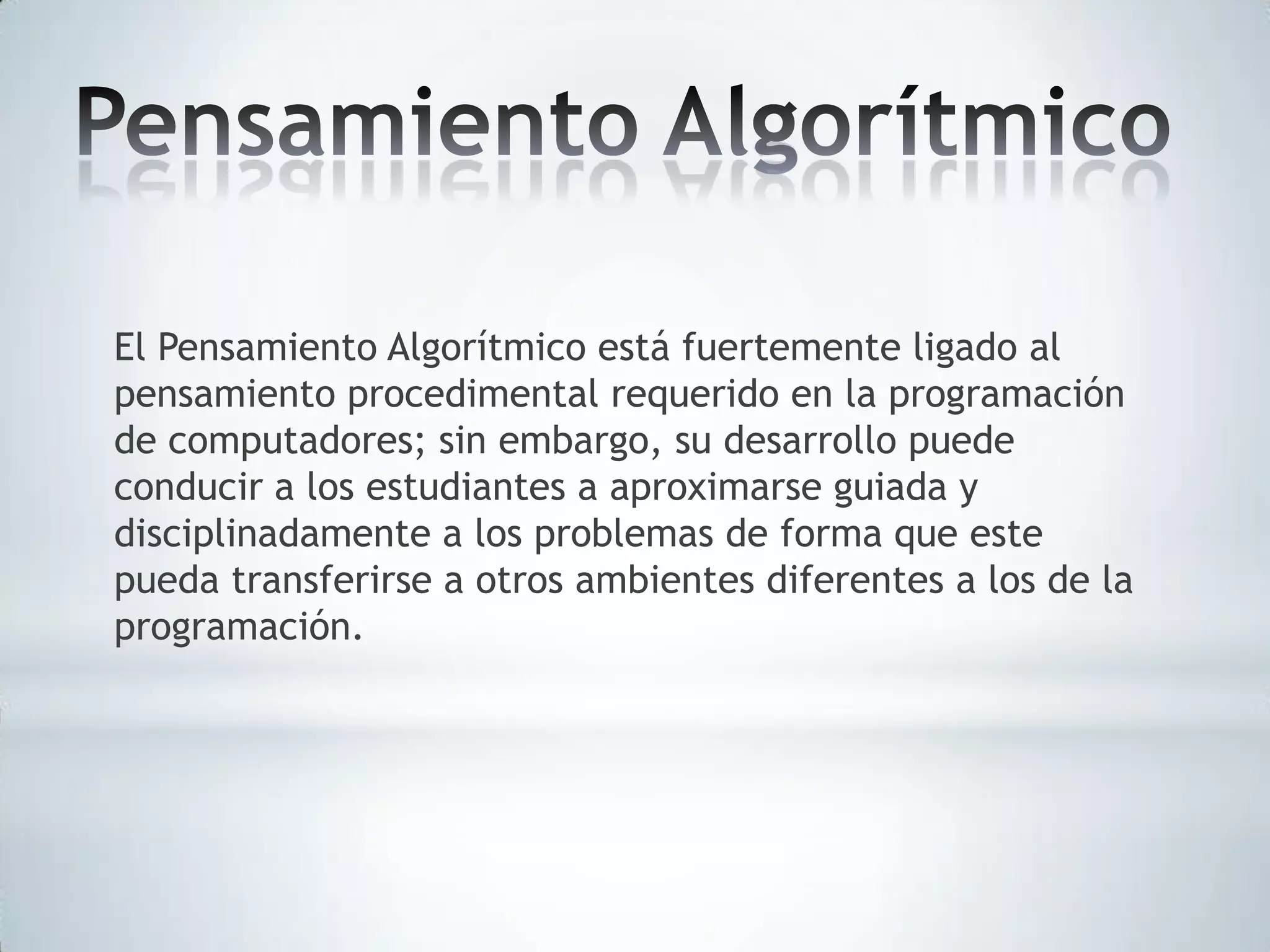 El Pensamiento Algorítmico está fuertemente ligado al
pensamiento procedimental requerido en la programación
de computadores; sin embargo, su desarrollo puede
conducir a los estudiantes a aproximarse guiada y
disciplinadamente a los problemas de forma que este
pueda transferirse a otros ambientes diferentes a los de la
programación.

 