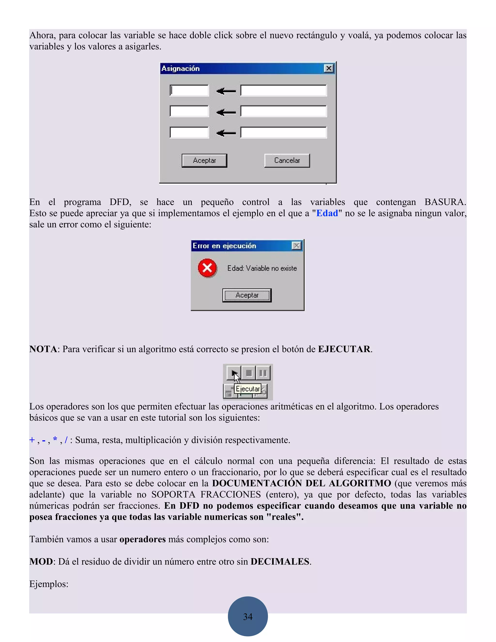 Ahora, para colocar las variable se hace doble click sobre el nuevo rectángulo y voalá, ya podemos colocar las
variables y los valores a asigarles.




En el programa DFD, se hace un pequeño control a las variables que contengan BASURA.
Esto se puede apreciar ya que si implementamos el ejemplo en el que a "Edad" no se le asignaba ningun valor,
sale un error como el siguiente:




NOTA: Para verificar si un algoritmo está correcto se presion el botón de EJECUTAR.




Los operadores son los que permiten efectuar las operaciones aritméticas en el algoritmo. Los operadores
básicos que se van a usar en este tutorial son los siguientes:

+ , - , * , / : Suma, resta, multiplicación y división respectivamente.

Son las mismas operaciones que en el cálculo normal con una pequeña diferencia: El resultado de estas
operaciones puede ser un numero entero o un fraccionario, por lo que se deberá especificar cual es el resultado
que se desea. Para esto se debe colocar en la DOCUMENTACIÓN DEL ALGORITMO (que veremos más
adelante) que la variable no SOPORTA FRACCIONES (entero), ya que por defecto, todas las variables
númericas podrán ser fracciones. En DFD no podemos especificar cuando deseamos que una variable no
posea fracciones ya que todas las variable numericas son "reales".

También vamos a usar operadores más complejos como son:

MOD: Dá el residuo de dividir un número entre otro sin DECIMALES.

Ejemplos:


                                                          34
 