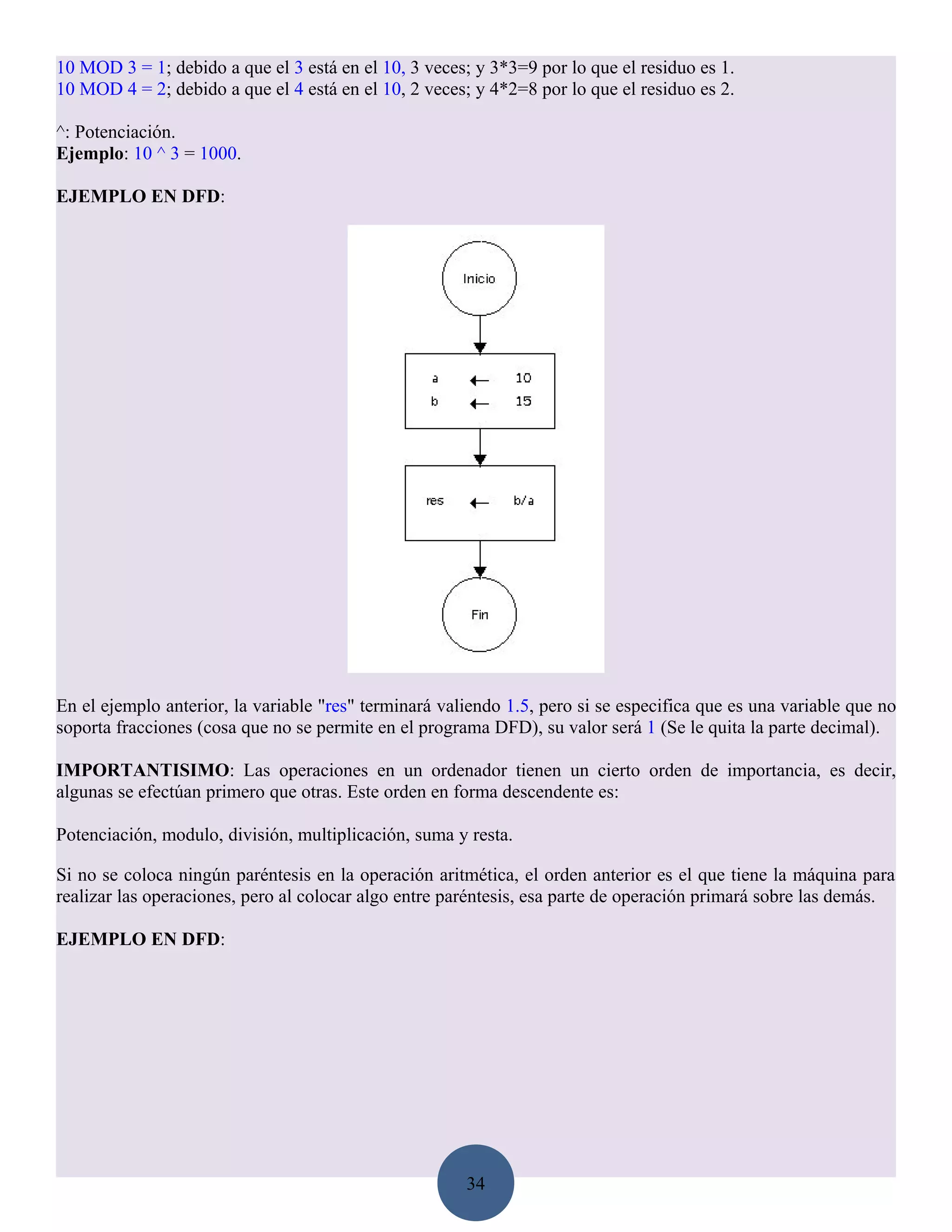 10 MOD 3 = 1; debido a que el 3 está en el 10, 3 veces; y 3*3=9 por lo que el residuo es 1.
10 MOD 4 = 2; debido a que el 4 está en el 10, 2 veces; y 4*2=8 por lo que el residuo es 2.

^: Potenciación.
Ejemplo: 10 ^ 3 = 1000.

EJEMPLO EN DFD:




En el ejemplo anterior, la variable "res" terminará valiendo 1.5, pero si se especifica que es una variable que no
soporta fracciones (cosa que no se permite en el programa DFD), su valor será 1 (Se le quita la parte decimal).

IMPORTANTISIMO: Las operaciones en un ordenador tienen un cierto orden de importancia, es decir,
algunas se efectúan primero que otras. Este orden en forma descendente es:

Potenciación, modulo, división, multiplicación, suma y resta.

Si no se coloca ningún paréntesis en la operación aritmética, el orden anterior es el que tiene la máquina para
realizar las operaciones, pero al colocar algo entre paréntesis, esa parte de operación primará sobre las demás.

EJEMPLO EN DFD:




                                                       34
 