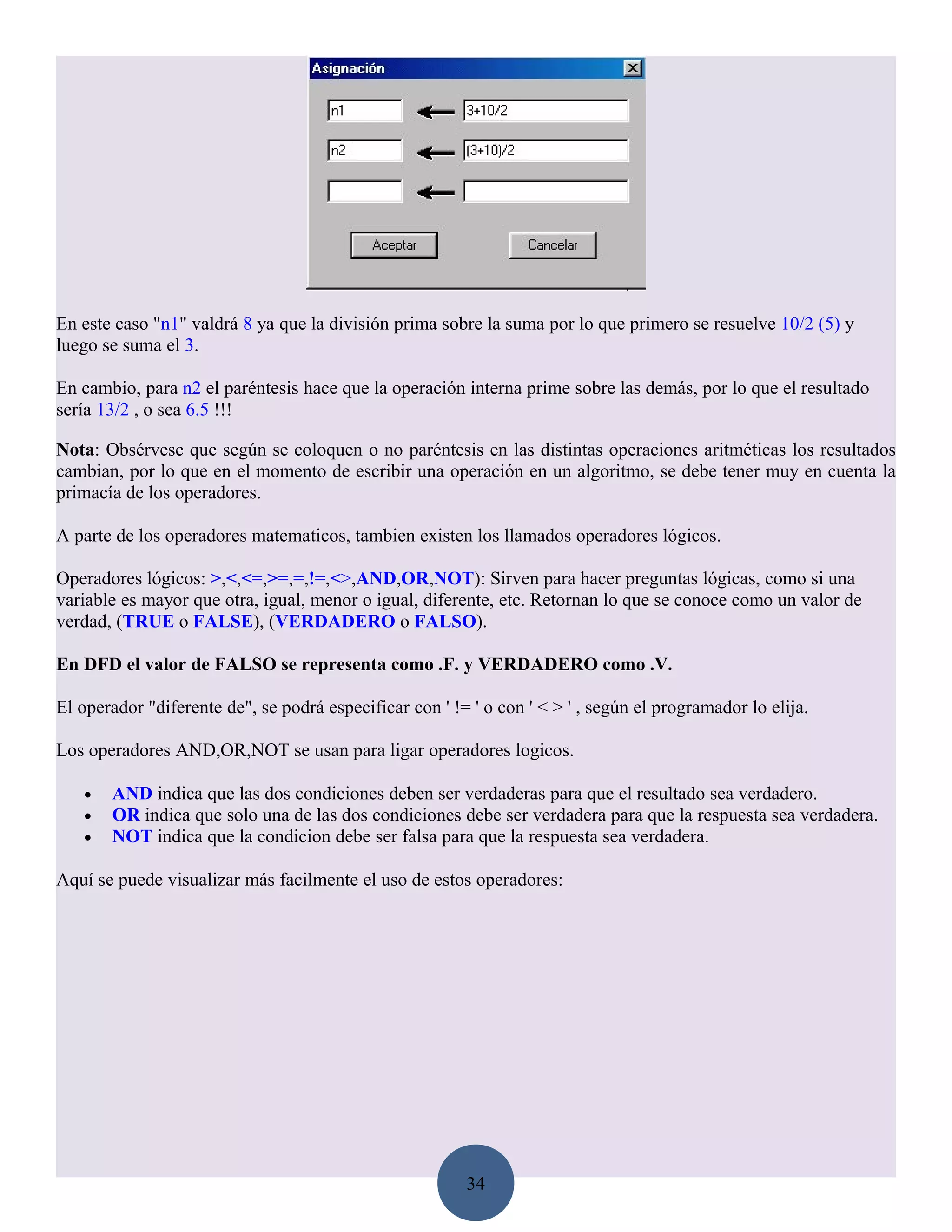 En este caso "n1" valdrá 8 ya que la división prima sobre la suma por lo que primero se resuelve 10/2 (5) y
luego se suma el 3.

En cambio, para n2 el paréntesis hace que la operación interna prime sobre las demás, por lo que el resultado
sería 13/2 , o sea 6.5 !!!

Nota: Obsérvese que según se coloquen o no paréntesis en las distintas operaciones aritméticas los resultados
cambian, por lo que en el momento de escribir una operación en un algoritmo, se debe tener muy en cuenta la
primacía de los operadores.

A parte de los operadores matematicos, tambien existen los llamados operadores lógicos.

Operadores lógicos: >,<,<=,>=,=,!=,<>,AND,OR,NOT): Sirven para hacer preguntas lógicas, como si una
variable es mayor que otra, igual, menor o igual, diferente, etc. Retornan lo que se conoce como un valor de
verdad, (TRUE o FALSE), (VERDADERO o FALSO).

En DFD el valor de FALSO se representa como .F. y VERDADERO como .V.

El operador "diferente de", se podrá especificar con ' != ' o con ' < > ' , según el programador lo elija.

Los operadores AND,OR,NOT se usan para ligar operadores logicos.

   •   AND indica que las dos condiciones deben ser verdaderas para que el resultado sea verdadero.
   •   OR indica que solo una de las dos condiciones debe ser verdadera para que la respuesta sea verdadera.
   •   NOT indica que la condicion debe ser falsa para que la respuesta sea verdadera.

Aquí se puede visualizar más facilmente el uso de estos operadores:




                                                         34
 