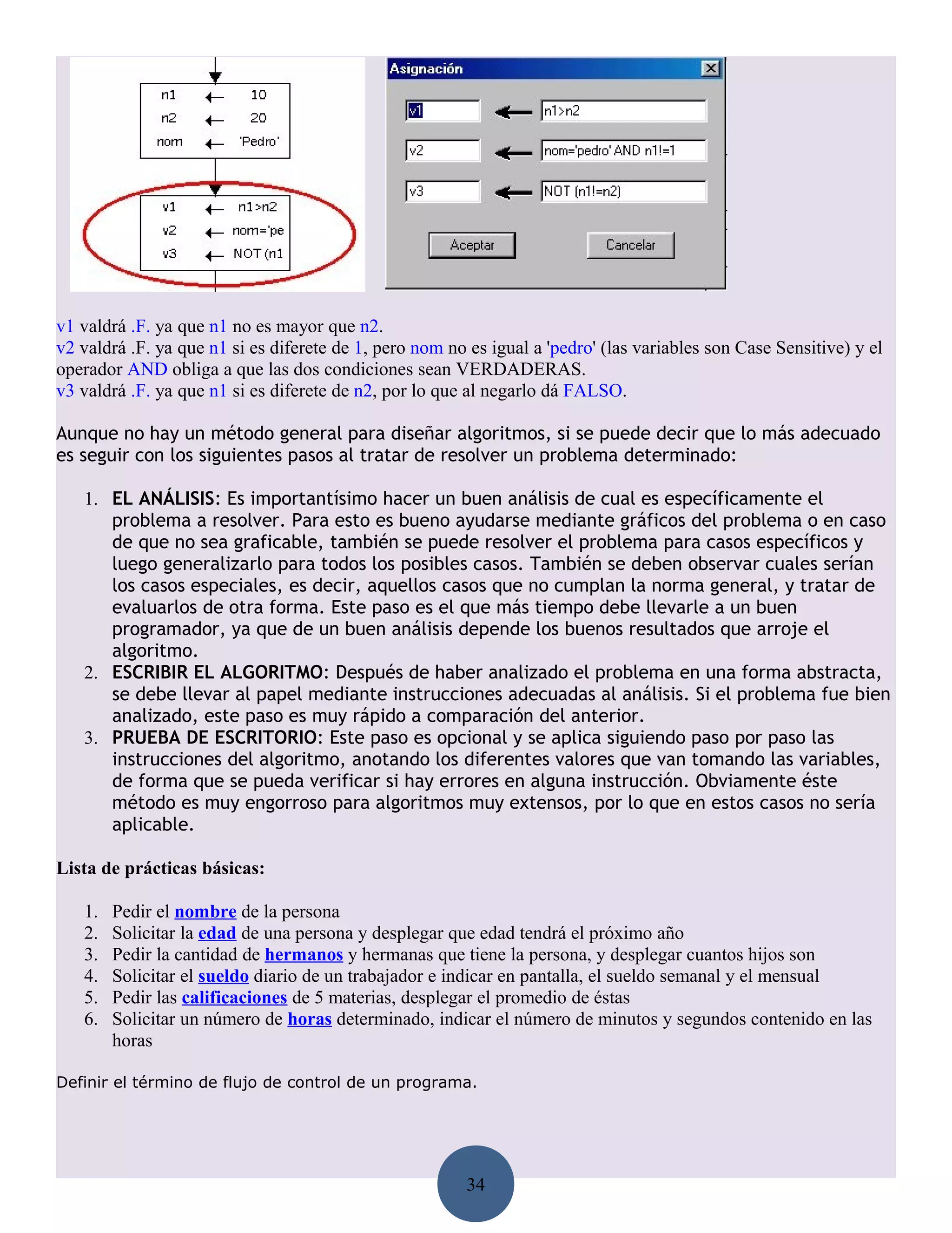v1 valdrá .F. ya que n1 no es mayor que n2.
v2 valdrá .F. ya que n1 si es diferete de 1, pero nom no es igual a 'pedro' (las variables son Case Sensitive) y el
operador AND obliga a que las dos condiciones sean VERDADERAS.
v3 valdrá .F. ya que n1 si es diferete de n2, por lo que al negarlo dá FALSO.

Aunque no hay un método general para diseñar algoritmos, si se puede decir que lo más adecuado
es seguir con los siguientes pasos al tratar de resolver un problema determinado:

   1. EL ANÁLISIS: Es importantísimo hacer un buen análisis de cual es específicamente el
      problema a resolver. Para esto es bueno ayudarse mediante gráficos del problema o en caso
      de que no sea graficable, también se puede resolver el problema para casos específicos y
      luego generalizarlo para todos los posibles casos. También se deben observar cuales serían
      los casos especiales, es decir, aquellos casos que no cumplan la norma general, y tratar de
      evaluarlos de otra forma. Este paso es el que más tiempo debe llevarle a un buen
      programador, ya que de un buen análisis depende los buenos resultados que arroje el
      algoritmo.
   2. ESCRIBIR EL ALGORITMO: Después de haber analizado el problema en una forma abstracta,
      se debe llevar al papel mediante instrucciones adecuadas al análisis. Si el problema fue bien
      analizado, este paso es muy rápido a comparación del anterior.
   3. PRUEBA DE ESCRITORIO: Este paso es opcional y se aplica siguiendo paso por paso las
      instrucciones del algoritmo, anotando los diferentes valores que van tomando las variables,
      de forma que se pueda verificar si hay errores en alguna instrucción. Obviamente éste
      método es muy engorroso para algoritmos muy extensos, por lo que en estos casos no sería
      aplicable.

Lista de prácticas básicas:

   1.   Pedir el nombre de la persona
   2.   Solicitar la edad de una persona y desplegar que edad tendrá el próximo año
   3.   Pedir la cantidad de hermanos y hermanas que tiene la persona, y desplegar cuantos hijos son
   4.   Solicitar el sueldo diario de un trabajador e indicar en pantalla, el sueldo semanal y el mensual
   5.   Pedir las calificaciones de 5 materias, desplegar el promedio de éstas
   6.   Solicitar un número de horas determinado, indicar el número de minutos y segundos contenido en las
        horas

Definir el término de flujo de control de un programa.




                                                         34
 