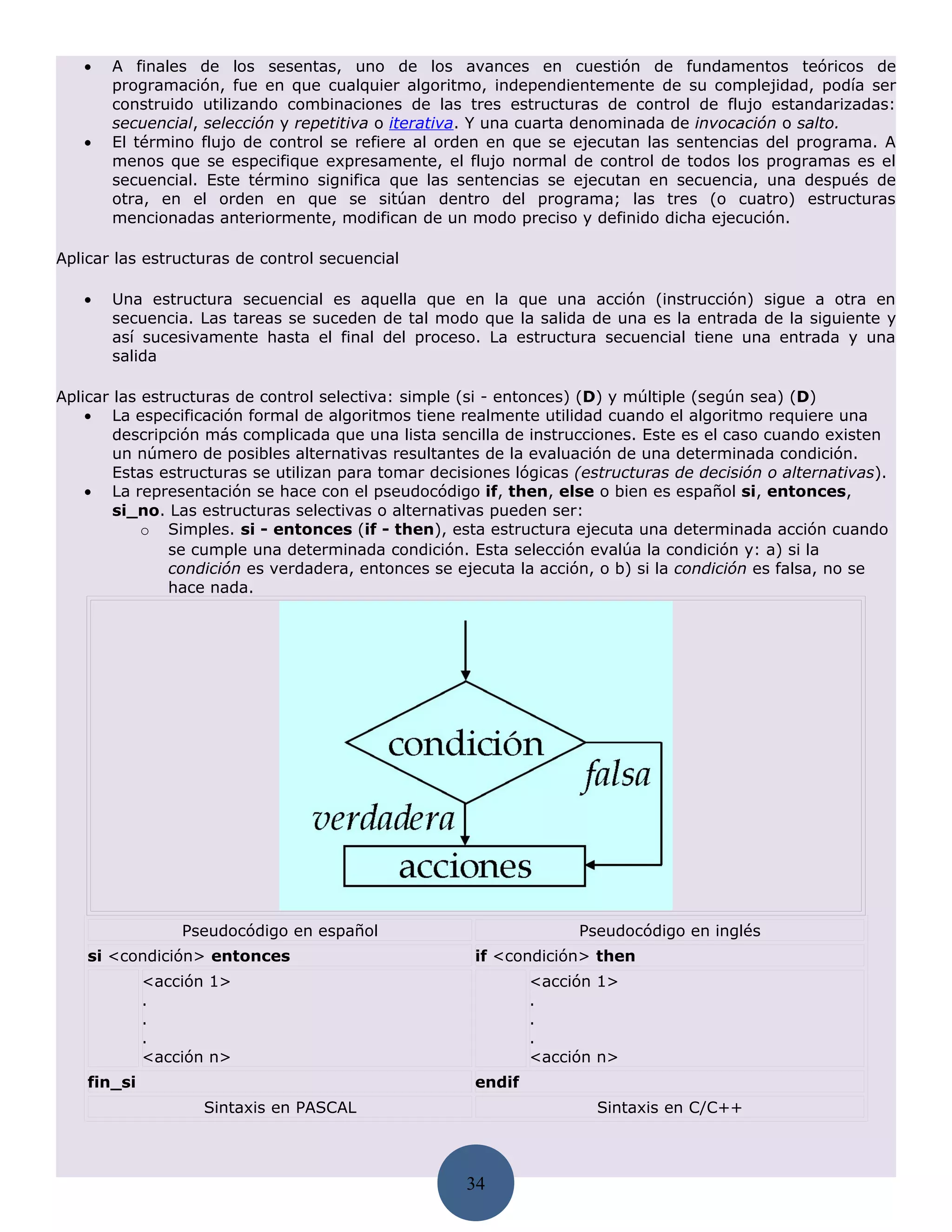 •   A finales de los sesentas, uno de los avances en cuestión de fundamentos teóricos de
       programación, fue en que cualquier algoritmo, independientemente de su complejidad, podía ser
       construido utilizando combinaciones de las tres estructuras de control de flujo estandarizadas:
       secuencial, selección y repetitiva o iterativa. Y una cuarta denominada de invocación o salto.
   •   El término flujo de control se refiere al orden en que se ejecutan las sentencias del programa. A
       menos que se especifique expresamente, el flujo normal de control de todos los programas es el
       secuencial. Este término significa que las sentencias se ejecutan en secuencia, una después de
       otra, en el orden en que se sitúan dentro del programa; las tres (o cuatro) estructuras
       mencionadas anteriormente, modifican de un modo preciso y definido dicha ejecución.

Aplicar las estructuras de control secuencial

   •   Una estructura secuencial es aquella que en la que una acción (instrucción) sigue a otra en
       secuencia. Las tareas se suceden de tal modo que la salida de una es la entrada de la siguiente y
       así sucesivamente hasta el final del proceso. La estructura secuencial tiene una entrada y una
       salida

Aplicar las estructuras de control selectiva: simple (si - entonces) (D) y múltiple (según sea) (D)
    • La especificación formal de algoritmos tiene realmente utilidad cuando el algoritmo requiere una
        descripción más complicada que una lista sencilla de instrucciones. Este es el caso cuando existen
        un número de posibles alternativas resultantes de la evaluación de una determinada condición.
        Estas estructuras se utilizan para tomar decisiones lógicas (estructuras de decisión o alternativas).
    • La representación se hace con el pseudocódigo if, then, else o bien es español si, entonces,
        si_no. Las estructuras selectivas o alternativas pueden ser:
            o Simples. si - entonces (if - then), esta estructura ejecuta una determinada acción cuando
               se cumple una determinada condición. Esta selección evalúa la condición y: a) si la
               condición es verdadera, entonces se ejecuta la acción, o b) si la condición es falsa, no se
               hace nada.




                 Pseudocódigo en español                            Pseudocódigo en inglés
    si <condición> entonces                           if <condición> then
             <acción 1>                                       <acción 1>
             .                                                .
             .                                                .
             .                                                .
             <acción n>                                       <acción n>
    fin_si                                            endif
                   Sintaxis en PASCAL                                 Sintaxis en C/C++



                                                     34
 