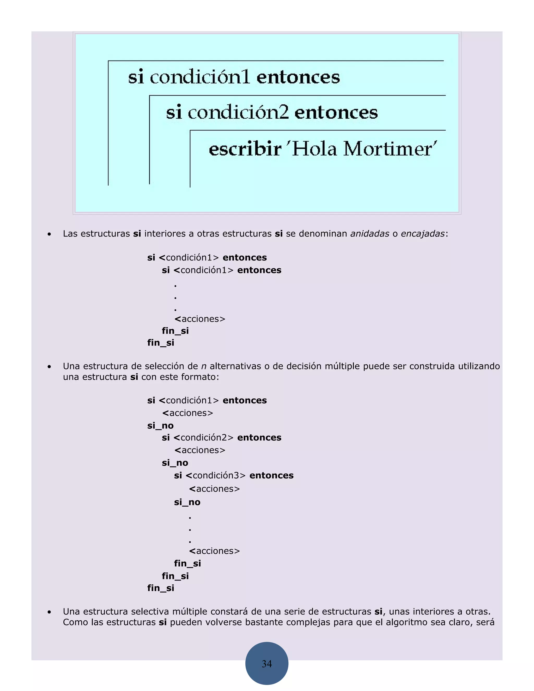•   Las estructuras si interiores a otras estructuras si se denominan anidadas o encajadas:

                       si <condición1> entonces
                          si <condición1> entonces
                             .
                             .
                             .
                             <acciones>
                          fin_si
                       fin_si

•   Una estructura de selección de n alternativas o de decisión múltiple puede ser construida utilizando
    una estructura si con este formato:

                       si <condición1> entonces
                          <acciones>
                       si_no
                          si <condición2> entonces
                             <acciones>
                          si_no
                             si <condición3> entonces
                                 <acciones>
                             si_no
                                 .
                                 .
                                 .
                                <acciones>
                             fin_si
                          fin_si
                       fin_si

•   Una estructura selectiva múltiple constará de una serie de estructuras si, unas interiores a otras.
    Como las estructuras si pueden volverse bastante complejas para que el algoritmo sea claro, será



                                                 34
 