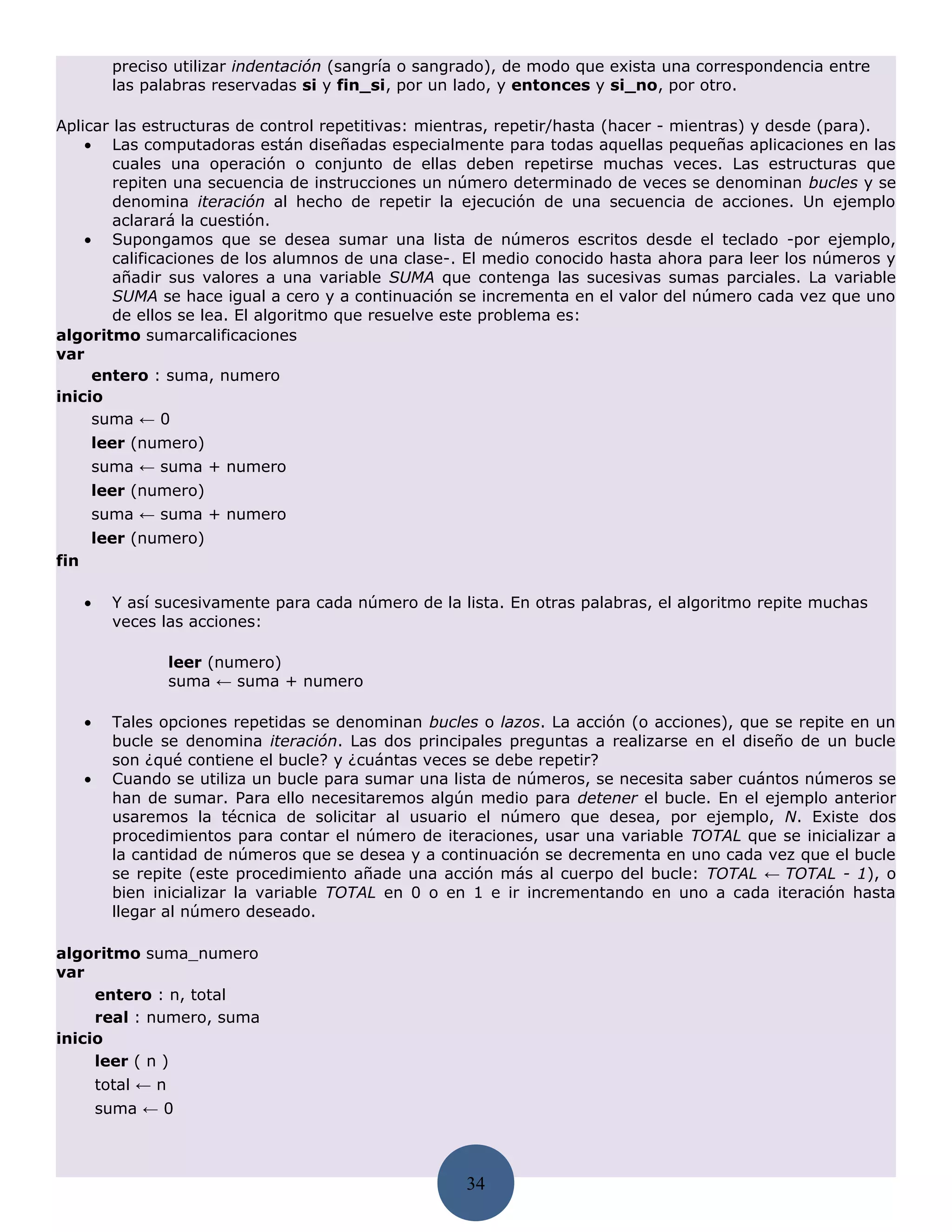 preciso utilizar indentación (sangría o sangrado), de modo que exista una correspondencia entre
            las palabras reservadas si y fin_si, por un lado, y entonces y si_no, por otro.

Aplicar las estructuras de control repetitivas: mientras, repetir/hasta (hacer - mientras) y desde (para).
    • Las computadoras están diseñadas especialmente para todas aquellas pequeñas aplicaciones en las
        cuales una operación o conjunto de ellas deben repetirse muchas veces. Las estructuras que
        repiten una secuencia de instrucciones un número determinado de veces se denominan bucles y se
        denomina iteración al hecho de repetir la ejecución de una secuencia de acciones. Un ejemplo
        aclarará la cuestión.
    • Supongamos que se desea sumar una lista de números escritos desde el teclado -por ejemplo,
        calificaciones de los alumnos de una clase-. El medio conocido hasta ahora para leer los números y
        añadir sus valores a una variable SUMA que contenga las sucesivas sumas parciales. La variable
        SUMA se hace igual a cero y a continuación se incrementa en el valor del número cada vez que uno
        de ellos se lea. El algoritmo que resuelve este problema es:
algoritmo sumarcalificaciones
var
     entero : suma, numero
inicio
     suma ← 0
       leer (numero)
       suma ← suma + numero
       leer (numero)
       suma ← suma + numero
       leer (numero)
fin

      •     Y así sucesivamente para cada número de la lista. En otras palabras, el algoritmo repite muchas
            veces las acciones:

                      leer (numero)
                      suma ← suma + numero

      •     Tales opciones repetidas se denominan bucles o lazos. La acción (o acciones), que se repite en un
            bucle se denomina iteración. Las dos principales preguntas a realizarse en el diseño de un bucle
            son ¿qué contiene el bucle? y ¿cuántas veces se debe repetir?
      •     Cuando se utiliza un bucle para sumar una lista de números, se necesita saber cuántos números se
            han de sumar. Para ello necesitaremos algún medio para detener el bucle. En el ejemplo anterior
            usaremos la técnica de solicitar al usuario el número que desea, por ejemplo, N. Existe dos
            procedimientos para contar el número de iteraciones, usar una variable TOTAL que se inicializar a
            la cantidad de números que se desea y a continuación se decrementa en uno cada vez que el bucle
            se repite (este procedimiento añade una acción más al cuerpo del bucle: TOTAL ← TOTAL - 1), o
            bien inicializar la variable TOTAL en 0 o en 1 e ir incrementando en uno a cada iteración hasta
            llegar al número deseado.

algoritmo suma_numero
var
     entero : n, total
     real : numero, suma
inicio
     leer ( n )
          total ← n
          suma ← 0



                                                        34
 