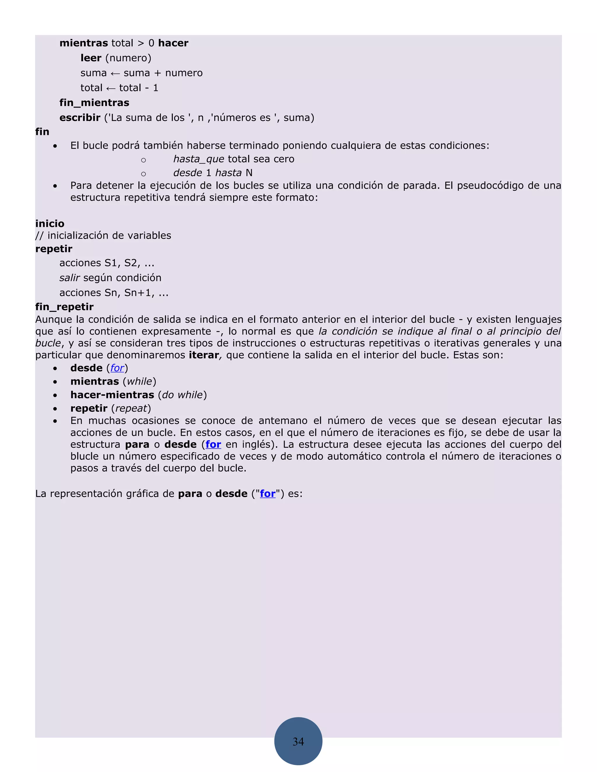 mientras total > 0 hacer
              leer (numero)
              suma ← suma + numero
              total ← total - 1
          fin_mientras
          escribir ('La suma de los ', n ,'números es ', suma)
fin
      •     El bucle podrá también haberse terminado poniendo cualquiera de estas condiciones:
                          o       hasta_que total sea cero
                          o       desde 1 hasta N
      •     Para detener la ejecución de los bucles se utiliza una condición de parada. El pseudocódigo de una
            estructura repetitiva tendrá siempre este formato:

inicio
// inicialización de variables
repetir
      acciones S1, S2, ...
          salir según condición
     acciones Sn, Sn+1, ...
fin_repetir
Aunque la condición de salida se indica en el formato anterior en el interior del bucle - y existen lenguajes
que así lo contienen expresamente -, lo normal es que la condición se indique al final o al principio del
bucle, y así se consideran tres tipos de instrucciones o estructuras repetitivas o iterativas generales y una
particular que denominaremos iterar, que contiene la salida en el interior del bucle. Estas son:
   • desde (for)
   • mientras (while)
   • hacer-mientras (do while)
   • repetir (repeat)
   • En muchas ocasiones se conoce de antemano el número de veces que se desean ejecutar las
        acciones de un bucle. En estos casos, en el que el número de iteraciones es fijo, se debe de usar la
        estructura para o desde (for en inglés). La estructura desee ejecuta las acciones del cuerpo del
        blucle un número especificado de veces y de modo automático controla el número de iteraciones o
        pasos a través del cuerpo del bucle.

La representación gráfica de para o desde ("for") es:




                                                         34
 