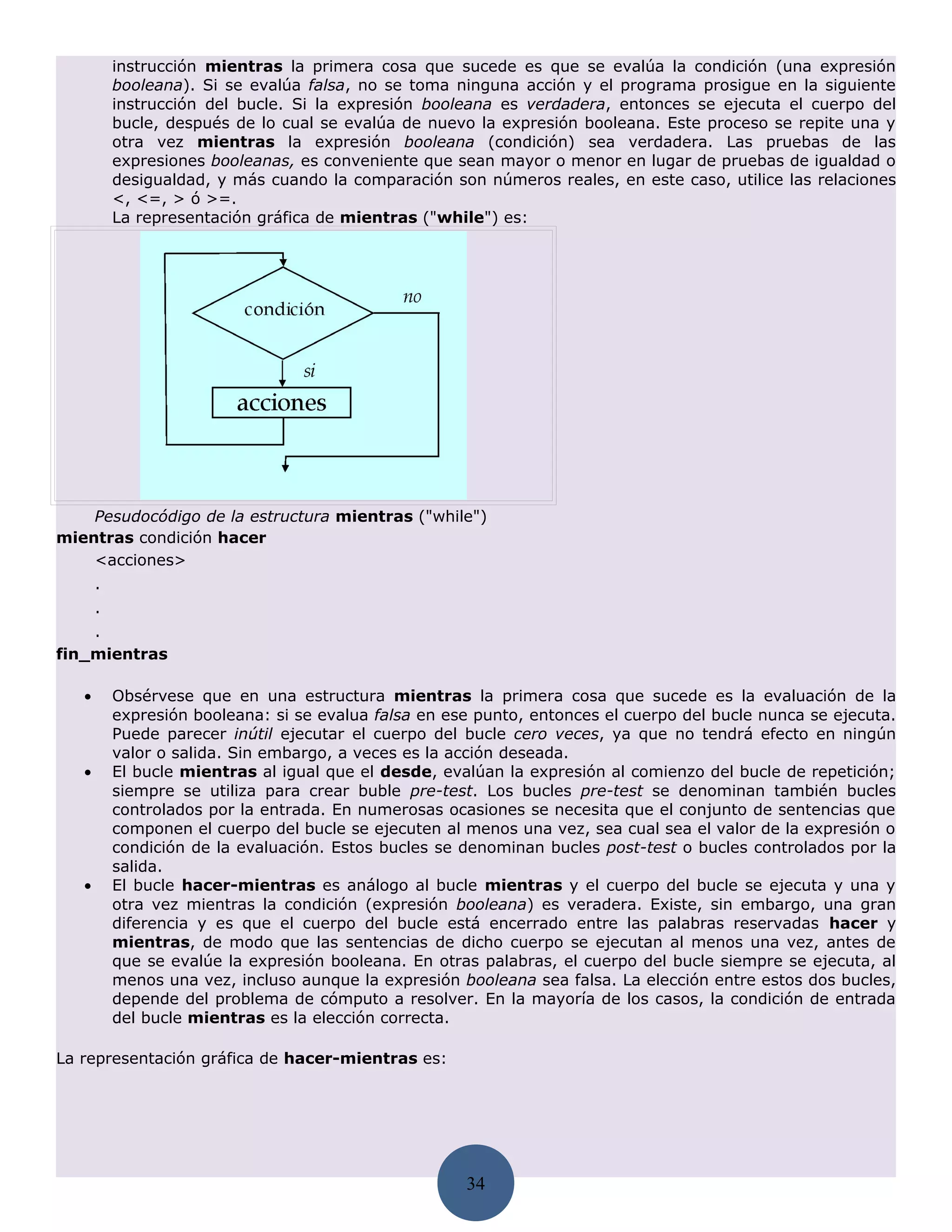 instrucción mientras la primera cosa que sucede es que se evalúa la condición (una expresión
           booleana). Si se evalúa falsa, no se toma ninguna acción y el programa prosigue en la siguiente
           instrucción del bucle. Si la expresión booleana es verdadera, entonces se ejecuta el cuerpo del
           bucle, después de lo cual se evalúa de nuevo la expresión booleana. Este proceso se repite una y
           otra vez mientras la expresión booleana (condición) sea verdadera. Las pruebas de las
           expresiones booleanas, es conveniente que sean mayor o menor en lugar de pruebas de igualdad o
           desigualdad, y más cuando la comparación son números reales, en este caso, utilice las relaciones
           <, <=, > ó >=.
           La representación gráfica de mientras ("while") es:




    Pesudocódigo de la estructura mientras ("while")
mientras condición hacer
    <acciones>
       .
       .
    .
fin_mientras

   •       Obsérvese que en una estructura mientras la primera cosa que sucede es la evaluación de la
           expresión booleana: si se evalua falsa en ese punto, entonces el cuerpo del bucle nunca se ejecuta.
           Puede parecer inútil ejecutar el cuerpo del bucle cero veces, ya que no tendrá efecto en ningún
           valor o salida. Sin embargo, a veces es la acción deseada.
   •       El bucle mientras al igual que el desde, evalúan la expresión al comienzo del bucle de repetición;
           siempre se utiliza para crear buble pre-test. Los bucles pre-test se denominan también bucles
           controlados por la entrada. En numerosas ocasiones se necesita que el conjunto de sentencias que
           componen el cuerpo del bucle se ejecuten al menos una vez, sea cual sea el valor de la expresión o
           condición de la evaluación. Estos bucles se denominan bucles post-test o bucles controlados por la
           salida.
   •       El bucle hacer-mientras es análogo al bucle mientras y el cuerpo del bucle se ejecuta y una y
           otra vez mientras la condición (expresión booleana) es veradera. Existe, sin embargo, una gran
           diferencia y es que el cuerpo del bucle está encerrado entre las palabras reservadas hacer y
           mientras, de modo que las sentencias de dicho cuerpo se ejecutan al menos una vez, antes de
           que se evalúe la expresión booleana. En otras palabras, el cuerpo del bucle siempre se ejecuta, al
           menos una vez, incluso aunque la expresión booleana sea falsa. La elección entre estos dos bucles,
           depende del problema de cómputo a resolver. En la mayoría de los casos, la condición de entrada
           del bucle mientras es la elección correcta.

La representación gráfica de hacer-mientras es:




                                                       34
 