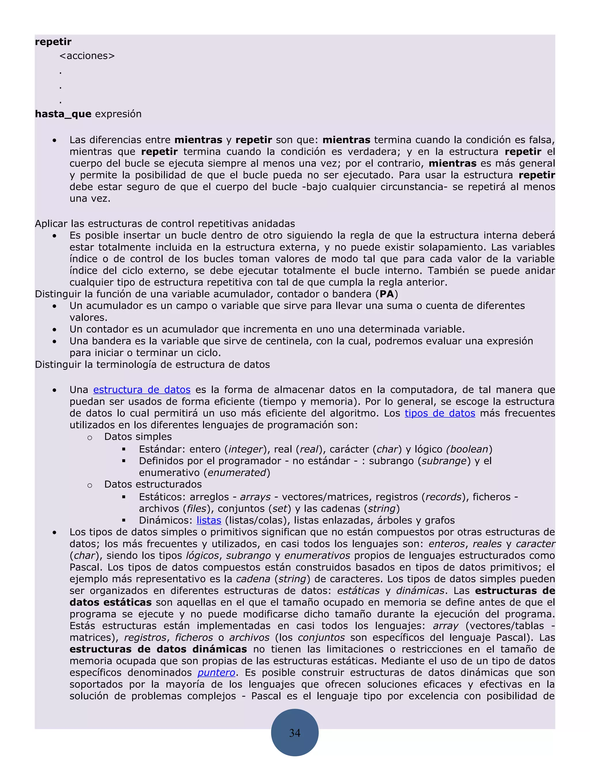 repetir
    <acciones>
       .
       .
    .
hasta_que expresión

   •       Las diferencias entre mientras y repetir son que: mientras termina cuando la condición es falsa,
           mientras que repetir termina cuando la condición es verdadera; y en la estructura repetir el
           cuerpo del bucle se ejecuta siempre al menos una vez; por el contrario, mientras es más general
           y permite la posibilidad de que el bucle pueda no ser ejecutado. Para usar la estructura repetir
           debe estar seguro de que el cuerpo del bucle -bajo cualquier circunstancia- se repetirá al menos
           una vez.

Aplicar las estructuras de control repetitivas anidadas
    • Es posible insertar un bucle dentro de otro siguiendo la regla de que la estructura interna deberá
        estar totalmente incluida en la estructura externa, y no puede existir solapamiento. Las variables
        índice o de control de los bucles toman valores de modo tal que para cada valor de la variable
        índice del ciclo externo, se debe ejecutar totalmente el bucle interno. También se puede anidar
        cualquier tipo de estructura repetitiva con tal de que cumpla la regla anterior.
Distinguir la función de una variable acumulador, contador o bandera (PA)
    • Un acumulador es un campo o variable que sirve para llevar una suma o cuenta de diferentes
        valores.
    • Un contador es un acumulador que incrementa en uno una determinada variable.
    • Una bandera es la variable que sirve de centinela, con la cual, podremos evaluar una expresión
        para iniciar o terminar un ciclo.
Distinguir la terminología de estructura de datos

   •       Una estructura de datos es la forma de almacenar datos en la computadora, de tal manera que
           puedan ser usados de forma eficiente (tiempo y memoria). Por lo general, se escoge la estructura
           de datos lo cual permitirá un uso más eficiente del algoritmo. Los tipos de datos más frecuentes
           utilizados en los diferentes lenguajes de programación son:
                o Datos simples
                        Estándar: entero (integer), real (real), carácter (char) y lógico (boolean)
                        Definidos por el programador - no estándar - : subrango (subrange) y el
                          enumerativo (enumerated)
                o Datos estructurados
                        Estáticos: arreglos - arrays - vectores/matrices, registros (records), ficheros -
                          archivos (files), conjuntos (set) y las cadenas (string)
                        Dinámicos: listas (listas/colas), listas enlazadas, árboles y grafos
   •       Los tipos de datos simples o primitivos significan que no están compuestos por otras estructuras de
           datos; los más frecuentes y utilizados, en casi todos los lenguajes son: enteros, reales y caracter
           (char), siendo los tipos lógicos, subrango y enumerativos propios de lenguajes estructurados como
           Pascal. Los tipos de datos compuestos están construidos basados en tipos de datos primitivos; el
           ejemplo más representativo es la cadena (string) de caracteres. Los tipos de datos simples pueden
           ser organizados en diferentes estructuras de datos: estáticas y dinámicas. Las estructuras de
           datos estáticas son aquellas en el que el tamaño ocupado en memoria se define antes de que el
           programa se ejecute y no puede modificarse dicho tamaño durante la ejecución del programa.
           Estás estructuras están implementadas en casi todos los lenguajes: array (vectores/tablas -
           matrices), registros, ficheros o archivos (los conjuntos son específicos del lenguaje Pascal). Las
           estructuras de datos dinámicas no tienen las limitaciones o restricciones en el tamaño de
           memoria ocupada que son propias de las estructuras estáticas. Mediante el uso de un tipo de datos
           específicos denominados puntero. Es posible construir estructuras de datos dinámicas que son
           soportados por la mayoría de los lenguajes que ofrecen soluciones eficaces y efectivas en la
           solución de problemas complejos - Pascal es el lenguaje tipo por excelencia con posibilidad de


                                                       34
 