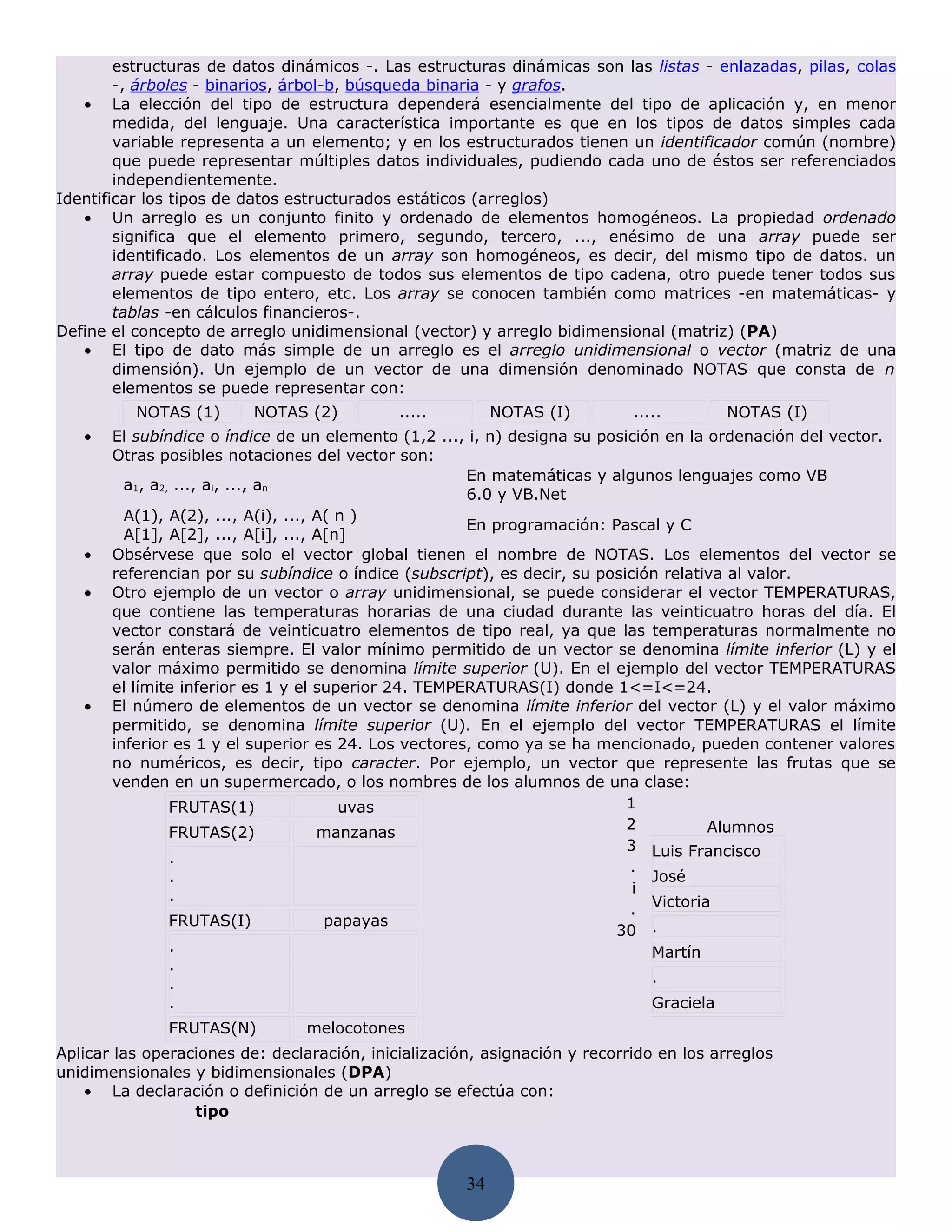 estructuras de datos dinámicos -. Las estructuras dinámicas son las listas - enlazadas, pilas, colas
        -, árboles - binarios, árbol-b, búsqueda binaria - y grafos.
   • La elección del tipo de estructura dependerá esencialmente del tipo de aplicación y, en menor
        medida, del lenguaje. Una característica importante es que en los tipos de datos simples cada
        variable representa a un elemento; y en los estructurados tienen un identificador común (nombre)
        que puede representar múltiples datos individuales, pudiendo cada uno de éstos ser referenciados
        independientemente.
Identificar los tipos de datos estructurados estáticos (arreglos)
   • Un arreglo es un conjunto finito y ordenado de elementos homogéneos. La propiedad ordenado
        significa que el elemento primero, segundo, tercero, ..., enésimo de una array puede ser
        identificado. Los elementos de un array son homogéneos, es decir, del mismo tipo de datos. un
        array puede estar compuesto de todos sus elementos de tipo cadena, otro puede tener todos sus
        elementos de tipo entero, etc. Los array se conocen también como matrices -en matemáticas- y
        tablas -en cálculos financieros-.
Define el concepto de arreglo unidimensional (vector) y arreglo bidimensional (matriz) (PA)
   • El tipo de dato más simple de un arreglo es el arreglo unidimensional o vector (matriz de una
        dimensión). Un ejemplo de un vector de una dimensión denominado NOTAS que consta de n
        elementos se puede representar con:
          NOTAS (1)       NOTAS (2)          .....         NOTAS (I)        .....       NOTAS (I)
   •   El subíndice o índice de un elemento (1,2 ..., i, n) designa su posición en la ordenación del vector.
       Otras posibles notaciones del vector son:
                                                      En matemáticas y algunos lenguajes como VB
         a1, a2, ..., ai, ..., an
                                                      6.0 y VB.Net
         A(1), A(2), ..., A(i), ..., A( n )
                                                      En programación: Pascal y C
         A[1], A[2], ..., A[i], ..., A[n]
   •   Obsérvese que solo el vector global tienen el nombre de NOTAS. Los elementos del vector se
       referencian por su subíndice o índice (subscript), es decir, su posición relativa al valor.
   •   Otro ejemplo de un vector o array unidimensional, se puede considerar el vector TEMPERATURAS,
       que contiene las temperaturas horarias de una ciudad durante las veinticuatro horas del día. El
       vector constará de veinticuatro elementos de tipo real, ya que las temperaturas normalmente no
       serán enteras siempre. El valor mínimo permitido de un vector se denomina límite inferior (L) y el
       valor máximo permitido se denomina límite superior (U). En el ejemplo del vector TEMPERATURAS
       el límite inferior es 1 y el superior 24. TEMPERATURAS(I) donde 1<=I<=24.
   •   El número de elementos de un vector se denomina límite inferior del vector (L) y el valor máximo
       permitido, se denomina límite superior (U). En el ejemplo del vector TEMPERATURAS el límite
       inferior es 1 y el superior es 24. Los vectores, como ya se ha mencionado, pueden contener valores
       no numéricos, es decir, tipo caracter. Por ejemplo, un vector que represente las frutas que se
       venden en un supermercado, o los nombres de los alumnos de una clase:
                FRUTAS(1)               uvas                               1
                                                                           2          Alumnos
                FRUTAS(2)            manzanas
                                                                           3 Luis Francisco
                .
                                                                           .
                .                                                             José
                .                                                           i
                                                                           . Victoria
                FRUTAS(I)             papayas
                                                                         30 .
                .                                                             Martín
                .
                .                                                             .
                .                                                             Graciela
              FRUTAS(N)          melocotones
Aplicar las operaciones de: declaración, inicialización, asignación y recorrido en los arreglos
unidimensionales y bidimensionales (DPA)
    • La declaración o definición de un arreglo se efectúa con:
                  tipo



                                                      34
 