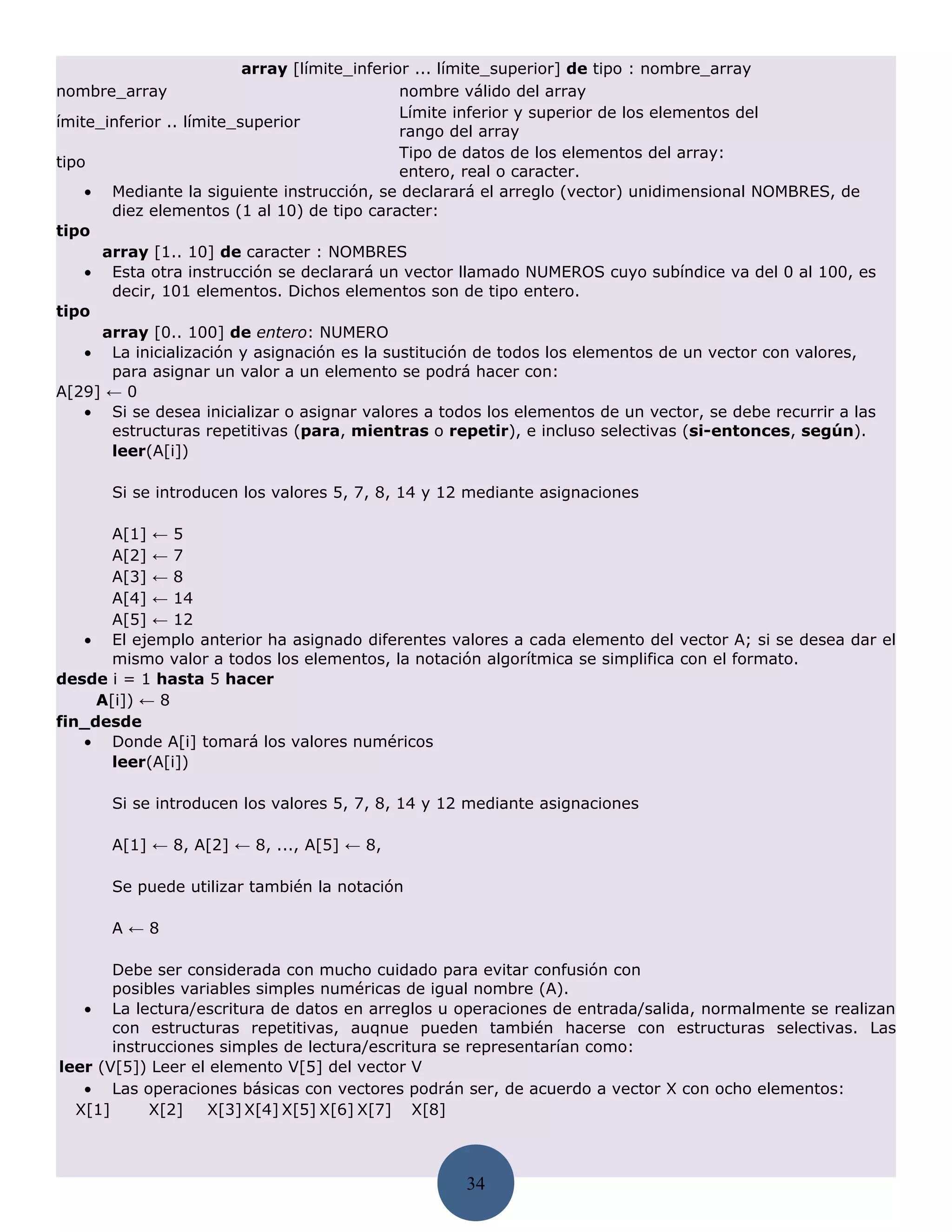 array [límite_inferior ... límite_superior] de tipo : nombre_array
nombre_array                                   nombre válido del array
                                               Límite inferior y superior de los elementos del
ímite_inferior .. límite_superior
                                               rango del array
                                               Tipo de datos de los elementos del array:
tipo
                                               entero, real o caracter.
    • Mediante la siguiente instrucción, se declarará el arreglo (vector) unidimensional NOMBRES, de
       diez elementos (1 al 10) de tipo caracter:
tipo
      array [1.. 10] de caracter : NOMBRES
    • Esta otra instrucción se declarará un vector llamado NUMEROS cuyo subíndice va del 0 al 100, es
       decir, 101 elementos. Dichos elementos son de tipo entero.
tipo
      array [0.. 100] de entero: NUMERO
    • La inicialización y asignación es la sustitución de todos los elementos de un vector con valores,
       para asignar un valor a un elemento se podrá hacer con:
A[29] ← 0
    • Si se desea inicializar o asignar valores a todos los elementos de un vector, se debe recurrir a las
       estructuras repetitivas (para, mientras o repetir), e incluso selectivas (si-entonces, según).
       leer(A[i])

       Si se introducen los valores 5, 7, 8, 14 y 12 mediante asignaciones

       A[1] ← 5
       A[2] ← 7
       A[3] ← 8
       A[4] ← 14
       A[5] ← 12
   • El ejemplo anterior ha asignado diferentes valores a cada elemento del vector A; si se desea dar el
       mismo valor a todos los elementos, la notación algorítmica se simplifica con el formato.
desde i = 1 hasta 5 hacer
     A[i]) ← 8
fin_desde
   • Donde A[i] tomará los valores numéricos
       leer(A[i])

       Si se introducen los valores 5, 7, 8, 14 y 12 mediante asignaciones

       A[1] ← 8, A[2] ← 8, ..., A[5] ← 8,

       Se puede utilizar también la notación

       A←8

       Debe ser considerada con mucho cuidado para evitar confusión con
       posibles variables simples numéricas de igual nombre (A).
   • La lectura/escritura de datos en arreglos u operaciones de entrada/salida, normalmente se realizan
       con estructuras repetitivas, auqnue pueden también hacerse con estructuras selectivas. Las
       instrucciones simples de lectura/escritura se representarían como:
leer (V[5]) Leer el elemento V[5] del vector V
   • Las operaciones básicas con vectores podrán ser, de acuerdo a vector X con ocho elementos:
  X[1]      X[2]   X[3] X[4] X[5] X[6] X[7] X[8]



                                                     34
 