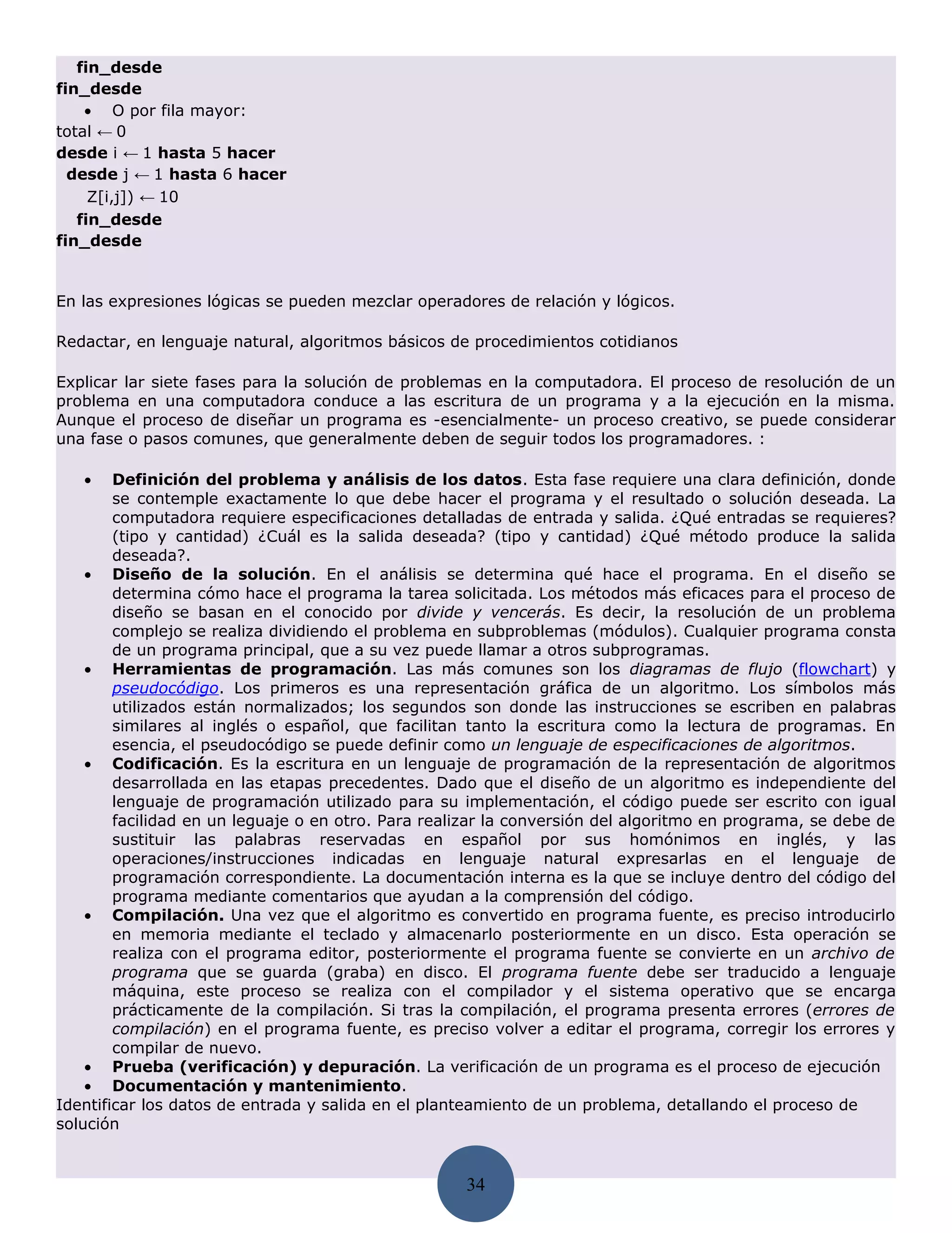 fin_desde
fin_desde
    • O por fila mayor:
total ← 0
desde i ← 1 hasta 5 hacer
  desde j ← 1 hasta 6 hacer
     Z[i,j]) ← 10
   fin_desde
fin_desde


En las expresiones lógicas se pueden mezclar operadores de relación y lógicos.

Redactar, en lenguaje natural, algoritmos básicos de procedimientos cotidianos

Explicar lar siete fases para la solución de problemas en la computadora. El proceso de resolución de un
problema en una computadora conduce a las escritura de un programa y a la ejecución en la misma.
Aunque el proceso de diseñar un programa es -esencialmente- un proceso creativo, se puede considerar
una fase o pasos comunes, que generalmente deben de seguir todos los programadores. :

   •    Definición del problema y análisis de los datos. Esta fase requiere una clara definición, donde
        se contemple exactamente lo que debe hacer el programa y el resultado o solución deseada. La
        computadora requiere especificaciones detalladas de entrada y salida. ¿Qué entradas se requieres?
        (tipo y cantidad) ¿Cuál es la salida deseada? (tipo y cantidad) ¿Qué método produce la salida
        deseada?.
    • Diseño de la solución. En el análisis se determina qué hace el programa. En el diseño se
        determina cómo hace el programa la tarea solicitada. Los métodos más eficaces para el proceso de
        diseño se basan en el conocido por divide y vencerás. Es decir, la resolución de un problema
        complejo se realiza dividiendo el problema en subproblemas (módulos). Cualquier programa consta
        de un programa principal, que a su vez puede llamar a otros subprogramas.
    • Herramientas de programación. Las más comunes son los diagramas de flujo (flowchart) y
        pseudocódigo. Los primeros es una representación gráfica de un algoritmo. Los símbolos más
        utilizados están normalizados; los segundos son donde las instrucciones se escriben en palabras
        similares al inglés o español, que facilitan tanto la escritura como la lectura de programas. En
        esencia, el pseudocódigo se puede definir como un lenguaje de especificaciones de algoritmos.
    • Codificación. Es la escritura en un lenguaje de programación de la representación de algoritmos
        desarrollada en las etapas precedentes. Dado que el diseño de un algoritmo es independiente del
        lenguaje de programación utilizado para su implementación, el código puede ser escrito con igual
        facilidad en un leguaje o en otro. Para realizar la conversión del algoritmo en programa, se debe de
        sustituir las palabras reservadas en español por sus homónimos en inglés, y las
        operaciones/instrucciones indicadas en lenguaje natural expresarlas en el lenguaje de
        programación correspondiente. La documentación interna es la que se incluye dentro del código del
        programa mediante comentarios que ayudan a la comprensión del código.
    • Compilación. Una vez que el algoritmo es convertido en programa fuente, es preciso introducirlo
        en memoria mediante el teclado y almacenarlo posteriormente en un disco. Esta operación se
        realiza con el programa editor, posteriormente el programa fuente se convierte en un archivo de
        programa que se guarda (graba) en disco. El programa fuente debe ser traducido a lenguaje
        máquina, este proceso se realiza con el compilador y el sistema operativo que se encarga
        prácticamente de la compilación. Si tras la compilación, el programa presenta errores (errores de
        compilación) en el programa fuente, es preciso volver a editar el programa, corregir los errores y
        compilar de nuevo.
    • Prueba (verificación) y depuración. La verificación de un programa es el proceso de ejecución
    • Documentación y mantenimiento.
Identificar los datos de entrada y salida en el planteamiento de un problema, detallando el proceso de
solución


                                                    34
 
