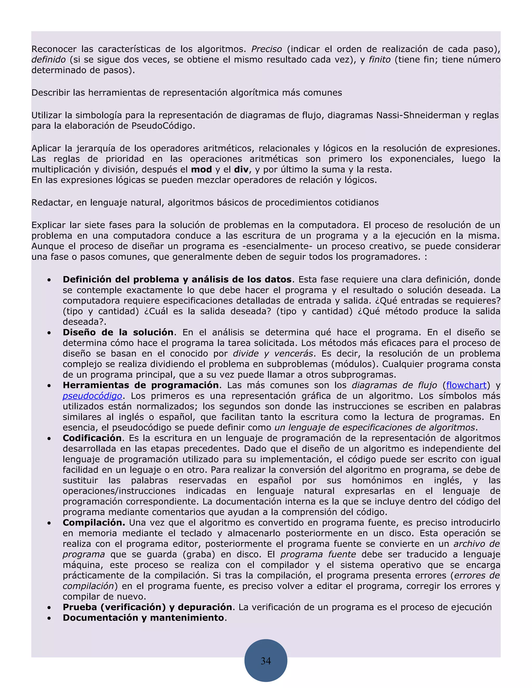 Reconocer las características de los algoritmos. Preciso (indicar el orden de realización de cada paso),
definido (si se sigue dos veces, se obtiene el mismo resultado cada vez), y finito (tiene fin; tiene número
determinado de pasos).

Describir las herramientas de representación algorítmica más comunes

Utilizar la simbología para la representación de diagramas de flujo, diagramas Nassi-Shneiderman y reglas
para la elaboración de PseudoCódigo.

Aplicar la jerarquía de los operadores aritméticos, relacionales y lógicos en la resolución de expresiones.
Las reglas de prioridad en las operaciones aritméticas son primero los exponenciales, luego la
multiplicación y división, después el mod y el div, y por último la suma y la resta.
En las expresiones lógicas se pueden mezclar operadores de relación y lógicos.

Redactar, en lenguaje natural, algoritmos básicos de procedimientos cotidianos

Explicar lar siete fases para la solución de problemas en la computadora. El proceso de resolución de un
problema en una computadora conduce a las escritura de un programa y a la ejecución en la misma.
Aunque el proceso de diseñar un programa es -esencialmente- un proceso creativo, se puede considerar
una fase o pasos comunes, que generalmente deben de seguir todos los programadores. :

   •   Definición del problema y análisis de los datos. Esta fase requiere una clara definición, donde
       se contemple exactamente lo que debe hacer el programa y el resultado o solución deseada. La
       computadora requiere especificaciones detalladas de entrada y salida. ¿Qué entradas se requieres?
       (tipo y cantidad) ¿Cuál es la salida deseada? (tipo y cantidad) ¿Qué método produce la salida
       deseada?.
   •   Diseño de la solución. En el análisis se determina qué hace el programa. En el diseño se
       determina cómo hace el programa la tarea solicitada. Los métodos más eficaces para el proceso de
       diseño se basan en el conocido por divide y vencerás. Es decir, la resolución de un problema
       complejo se realiza dividiendo el problema en subproblemas (módulos). Cualquier programa consta
       de un programa principal, que a su vez puede llamar a otros subprogramas.
   •   Herramientas de programación. Las más comunes son los diagramas de flujo (flowchart) y
       pseudocódigo. Los primeros es una representación gráfica de un algoritmo. Los símbolos más
       utilizados están normalizados; los segundos son donde las instrucciones se escriben en palabras
       similares al inglés o español, que facilitan tanto la escritura como la lectura de programas. En
       esencia, el pseudocódigo se puede definir como un lenguaje de especificaciones de algoritmos.
   •   Codificación. Es la escritura en un lenguaje de programación de la representación de algoritmos
       desarrollada en las etapas precedentes. Dado que el diseño de un algoritmo es independiente del
       lenguaje de programación utilizado para su implementación, el código puede ser escrito con igual
       facilidad en un leguaje o en otro. Para realizar la conversión del algoritmo en programa, se debe de
       sustituir las palabras reservadas en español por sus homónimos en inglés, y las
       operaciones/instrucciones indicadas en lenguaje natural expresarlas en el lenguaje de
       programación correspondiente. La documentación interna es la que se incluye dentro del código del
       programa mediante comentarios que ayudan a la comprensión del código.
   •   Compilación. Una vez que el algoritmo es convertido en programa fuente, es preciso introducirlo
       en memoria mediante el teclado y almacenarlo posteriormente en un disco. Esta operación se
       realiza con el programa editor, posteriormente el programa fuente se convierte en un archivo de
       programa que se guarda (graba) en disco. El programa fuente debe ser traducido a lenguaje
       máquina, este proceso se realiza con el compilador y el sistema operativo que se encarga
       prácticamente de la compilación. Si tras la compilación, el programa presenta errores (errores de
       compilación) en el programa fuente, es preciso volver a editar el programa, corregir los errores y
       compilar de nuevo.
   •   Prueba (verificación) y depuración. La verificación de un programa es el proceso de ejecución
   •   Documentación y mantenimiento.




                                                    34
 
