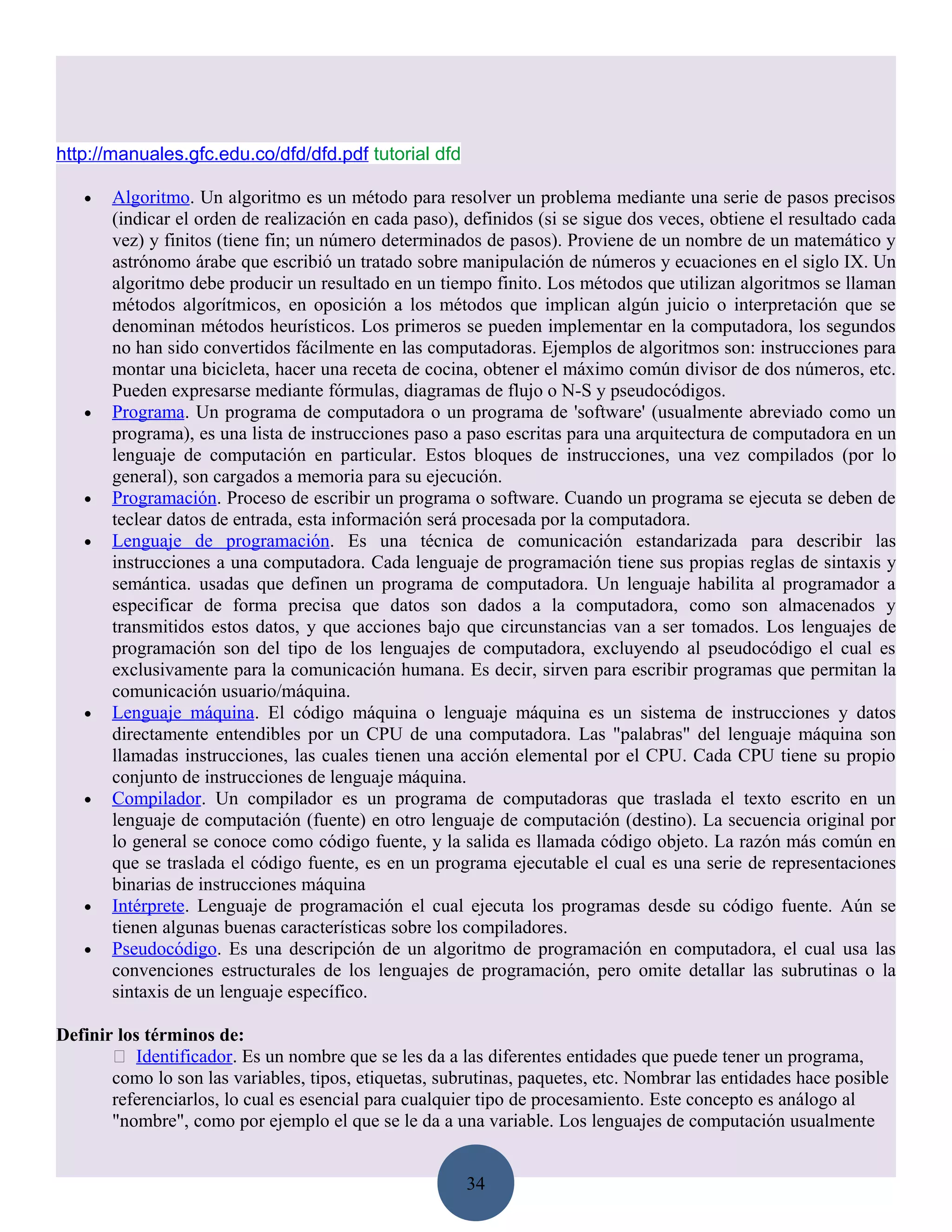 http://manuales.gfc.edu.co/dfd/dfd.pdf tutorial dfd

   •   Algoritmo. Un algoritmo es un método para resolver un problema mediante una serie de pasos precisos
       (indicar el orden de realización en cada paso), definidos (si se sigue dos veces, obtiene el resultado cada
       vez) y finitos (tiene fin; un número determinados de pasos). Proviene de un nombre de un matemático y
       astrónomo árabe que escribió un tratado sobre manipulación de números y ecuaciones en el siglo IX. Un
       algoritmo debe producir un resultado en un tiempo finito. Los métodos que utilizan algoritmos se llaman
       métodos algorítmicos, en oposición a los métodos que implican algún juicio o interpretación que se
       denominan métodos heurísticos. Los primeros se pueden implementar en la computadora, los segundos
       no han sido convertidos fácilmente en las computadoras. Ejemplos de algoritmos son: instrucciones para
       montar una bicicleta, hacer una receta de cocina, obtener el máximo común divisor de dos números, etc.
       Pueden expresarse mediante fórmulas, diagramas de flujo o N-S y pseudocódigos.
   •   Programa. Un programa de computadora o un programa de 'software' (usualmente abreviado como un
       programa), es una lista de instrucciones paso a paso escritas para una arquitectura de computadora en un
       lenguaje de computación en particular. Estos bloques de instrucciones, una vez compilados (por lo
       general), son cargados a memoria para su ejecución.
   •   Programación. Proceso de escribir un programa o software. Cuando un programa se ejecuta se deben de
       teclear datos de entrada, esta información será procesada por la computadora.
   •   Lenguaje de programación. Es una técnica de comunicación estandarizada para describir las
       instrucciones a una computadora. Cada lenguaje de programación tiene sus propias reglas de sintaxis y
       semántica. usadas que definen un programa de computadora. Un lenguaje habilita al programador a
       especificar de forma precisa que datos son dados a la computadora, como son almacenados y
       transmitidos estos datos, y que acciones bajo que circunstancias van a ser tomados. Los lenguajes de
       programación son del tipo de los lenguajes de computadora, excluyendo al pseudocódigo el cual es
       exclusivamente para la comunicación humana. Es decir, sirven para escribir programas que permitan la
       comunicación usuario/máquina.
   •   Lenguaje máquina. El código máquina o lenguaje máquina es un sistema de instrucciones y datos
       directamente entendibles por un CPU de una computadora. Las "palabras" del lenguaje máquina son
       llamadas instrucciones, las cuales tienen una acción elemental por el CPU. Cada CPU tiene su propio
       conjunto de instrucciones de lenguaje máquina.
   •   Compilador. Un compilador es un programa de computadoras que traslada el texto escrito en un
       lenguaje de computación (fuente) en otro lenguaje de computación (destino). La secuencia original por
       lo general se conoce como código fuente, y la salida es llamada código objeto. La razón más común en
       que se traslada el código fuente, es en un programa ejecutable el cual es una serie de representaciones
       binarias de instrucciones máquina
   •   Intérprete. Lenguaje de programación el cual ejecuta los programas desde su código fuente. Aún se
       tienen algunas buenas características sobre los compiladores.
   •   Pseudocódigo. Es una descripción de un algoritmo de programación en computadora, el cual usa las
       convenciones estructurales de los lenguajes de programación, pero omite detallar las subrutinas o la
       sintaxis de un lenguaje específico.

Definir los términos de:
        Identificador. Es un nombre que se les da a las diferentes entidades que puede tener un programa,
       como lo son las variables, tipos, etiquetas, subrutinas, paquetes, etc. Nombrar las entidades hace posible
       referenciarlos, lo cual es esencial para cualquier tipo de procesamiento. Este concepto es análogo al
       "nombre", como por ejemplo el que se le da a una variable. Los lenguajes de computación usualmente


                                                       34
 