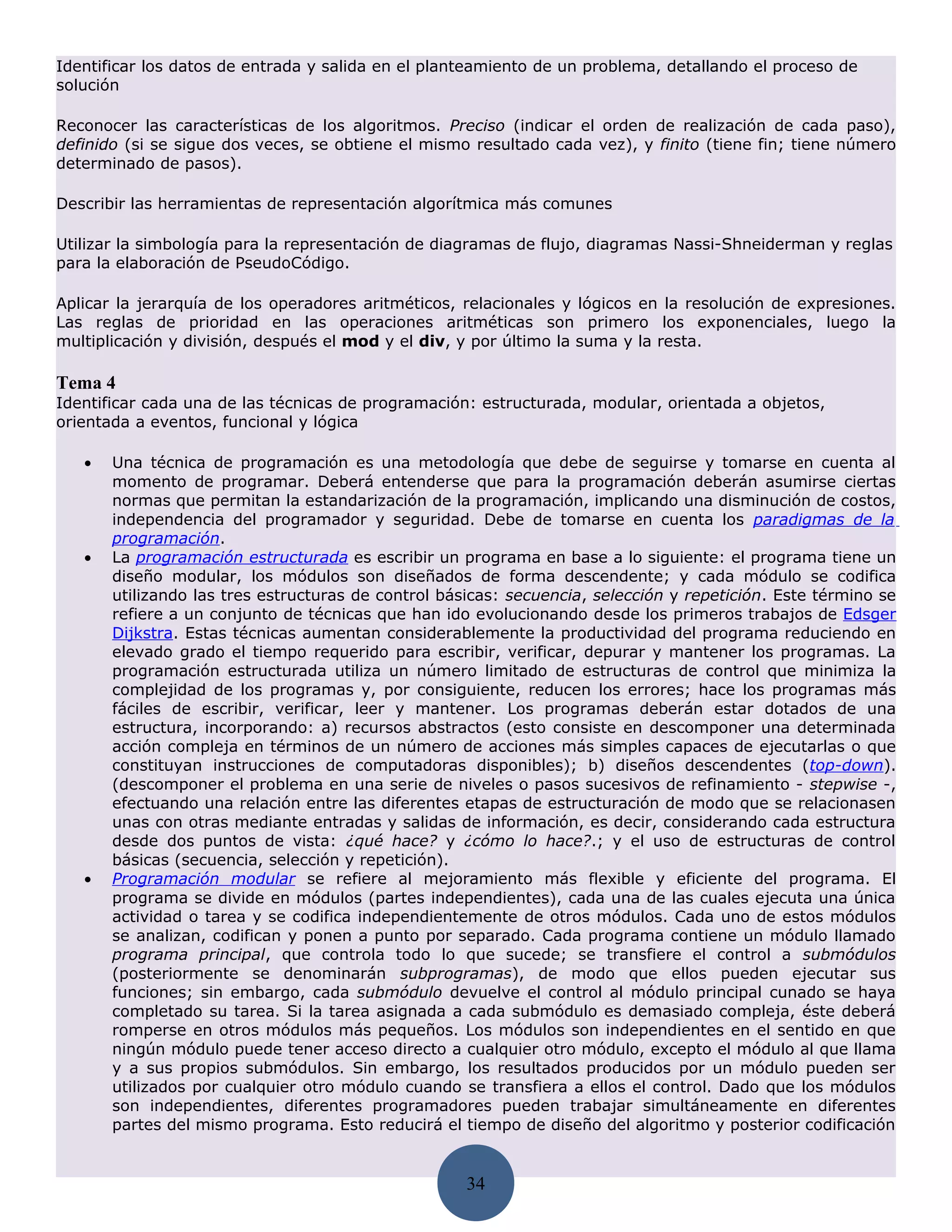 Identificar los datos de entrada y salida en el planteamiento de un problema, detallando el proceso de
solución

Reconocer las características de los algoritmos. Preciso (indicar el orden de realización de cada paso),
definido (si se sigue dos veces, se obtiene el mismo resultado cada vez), y finito (tiene fin; tiene número
determinado de pasos).

Describir las herramientas de representación algorítmica más comunes

Utilizar la simbología para la representación de diagramas de flujo, diagramas Nassi-Shneiderman y reglas
para la elaboración de PseudoCódigo.

Aplicar la jerarquía de los operadores aritméticos, relacionales y lógicos en la resolución de expresiones.
Las reglas de prioridad en las operaciones aritméticas son primero los exponenciales, luego la
multiplicación y división, después el mod y el div, y por último la suma y la resta.

Tema 4
Identificar cada una de las técnicas de programación: estructurada, modular, orientada a objetos,
orientada a eventos, funcional y lógica

   •   Una técnica de programación es una metodología que debe de seguirse y tomarse en cuenta al
       momento de programar. Deberá entenderse que para la programación deberán asumirse ciertas
       normas que permitan la estandarización de la programación, implicando una disminución de costos,
       independencia del programador y seguridad. Debe de tomarse en cuenta los paradigmas de la
       programación.
   •   La programación estructurada es escribir un programa en base a lo siguiente: el programa tiene un
       diseño modular, los módulos son diseñados de forma descendente; y cada módulo se codifica
       utilizando las tres estructuras de control básicas: secuencia, selección y repetición. Este término se
       refiere a un conjunto de técnicas que han ido evolucionando desde los primeros trabajos de Edsger
       Dijkstra. Estas técnicas aumentan considerablemente la productividad del programa reduciendo en
       elevado grado el tiempo requerido para escribir, verificar, depurar y mantener los programas. La
       programación estructurada utiliza un número limitado de estructuras de control que minimiza la
       complejidad de los programas y, por consiguiente, reducen los errores; hace los programas más
       fáciles de escribir, verificar, leer y mantener. Los programas deberán estar dotados de una
       estructura, incorporando: a) recursos abstractos (esto consiste en descomponer una determinada
       acción compleja en términos de un número de acciones más simples capaces de ejecutarlas o que
       constituyan instrucciones de computadoras disponibles); b) diseños descendentes (top-down).
       (descomponer el problema en una serie de niveles o pasos sucesivos de refinamiento - stepwise -,
       efectuando una relación entre las diferentes etapas de estructuración de modo que se relacionasen
       unas con otras mediante entradas y salidas de información, es decir, considerando cada estructura
       desde dos puntos de vista: ¿qué hace? y ¿cómo lo hace?.; y el uso de estructuras de control
       básicas (secuencia, selección y repetición).
   •   Programación modular se refiere al mejoramiento más flexible y eficiente del programa. El
       programa se divide en módulos (partes independientes), cada una de las cuales ejecuta una única
       actividad o tarea y se codifica independientemente de otros módulos. Cada uno de estos módulos
       se analizan, codifican y ponen a punto por separado. Cada programa contiene un módulo llamado
       programa principal, que controla todo lo que sucede; se transfiere el control a submódulos
       (posteriormente se denominarán subprogramas), de modo que ellos pueden ejecutar sus
       funciones; sin embargo, cada submódulo devuelve el control al módulo principal cunado se haya
       completado su tarea. Si la tarea asignada a cada submódulo es demasiado compleja, éste deberá
       romperse en otros módulos más pequeños. Los módulos son independientes en el sentido en que
       ningún módulo puede tener acceso directo a cualquier otro módulo, excepto el módulo al que llama
       y a sus propios submódulos. Sin embargo, los resultados producidos por un módulo pueden ser
       utilizados por cualquier otro módulo cuando se transfiera a ellos el control. Dado que los módulos
       son independientes, diferentes programadores pueden trabajar simultáneamente en diferentes
       partes del mismo programa. Esto reducirá el tiempo de diseño del algoritmo y posterior codificación


                                                     34
 