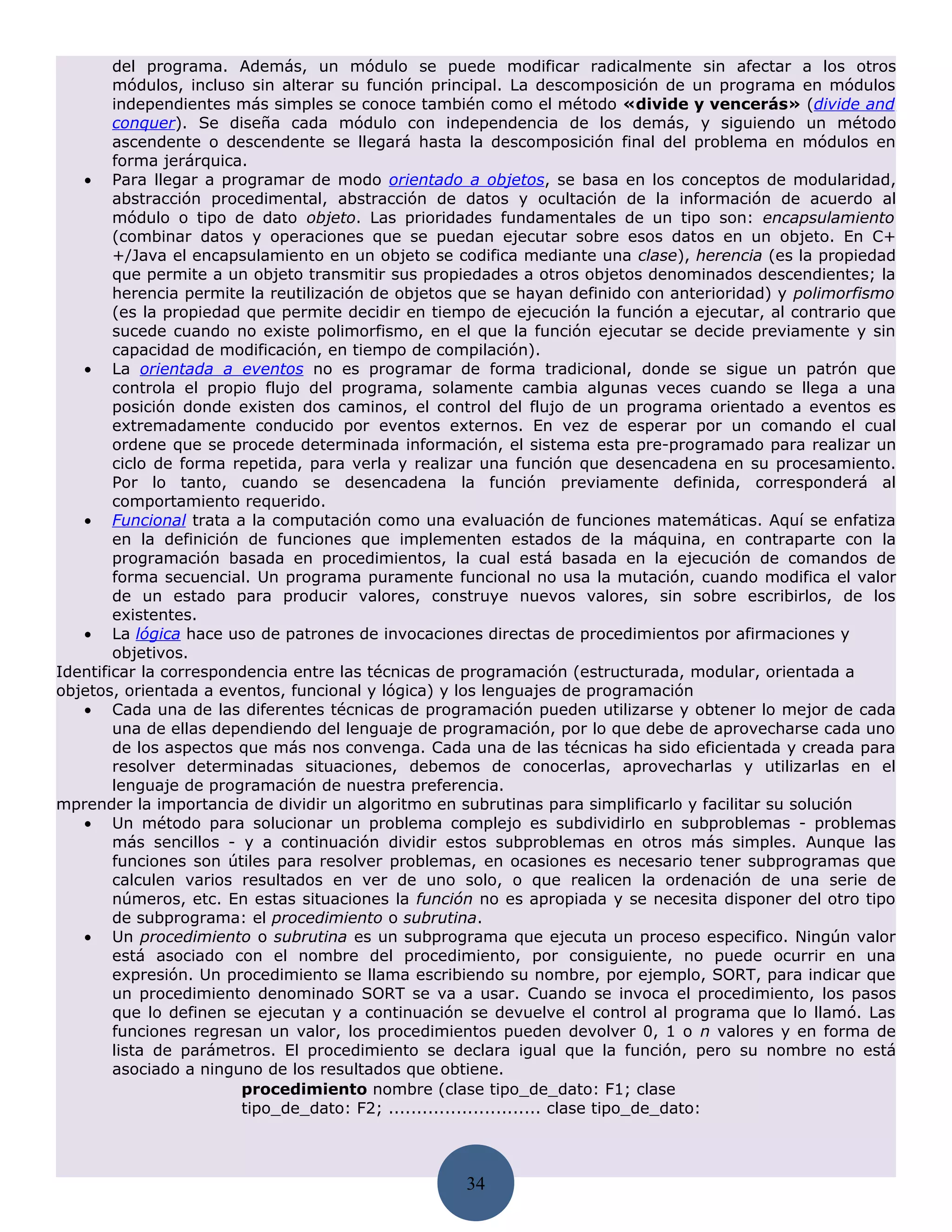 del programa. Además, un módulo se puede modificar radicalmente sin afectar a los otros
        módulos, incluso sin alterar su función principal. La descomposición de un programa en módulos
        independientes más simples se conoce también como el método «divide y vencerás» (divide and
        conquer). Se diseña cada módulo con independencia de los demás, y siguiendo un método
        ascendente o descendente se llegará hasta la descomposición final del problema en módulos en
        forma jerárquica.
   • Para llegar a programar de modo orientado a objetos, se basa en los conceptos de modularidad,
        abstracción procedimental, abstracción de datos y ocultación de la información de acuerdo al
        módulo o tipo de dato objeto. Las prioridades fundamentales de un tipo son: encapsulamiento
        (combinar datos y operaciones que se puedan ejecutar sobre esos datos en un objeto. En C+
        +/Java el encapsulamiento en un objeto se codifica mediante una clase), herencia (es la propiedad
        que permite a un objeto transmitir sus propiedades a otros objetos denominados descendientes; la
        herencia permite la reutilización de objetos que se hayan definido con anterioridad) y polimorfismo
        (es la propiedad que permite decidir en tiempo de ejecución la función a ejecutar, al contrario que
        sucede cuando no existe polimorfismo, en el que la función ejecutar se decide previamente y sin
        capacidad de modificación, en tiempo de compilación).
   • La orientada a eventos no es programar de forma tradicional, donde se sigue un patrón que
        controla el propio flujo del programa, solamente cambia algunas veces cuando se llega a una
        posición donde existen dos caminos, el control del flujo de un programa orientado a eventos es
        extremadamente conducido por eventos externos. En vez de esperar por un comando el cual
        ordene que se procede determinada información, el sistema esta pre-programado para realizar un
        ciclo de forma repetida, para verla y realizar una función que desencadena en su procesamiento.
        Por lo tanto, cuando se desencadena la función previamente definida, corresponderá al
        comportamiento requerido.
   • Funcional trata a la computación como una evaluación de funciones matemáticas. Aquí se enfatiza
        en la definición de funciones que implementen estados de la máquina, en contraparte con la
        programación basada en procedimientos, la cual está basada en la ejecución de comandos de
        forma secuencial. Un programa puramente funcional no usa la mutación, cuando modifica el valor
        de un estado para producir valores, construye nuevos valores, sin sobre escribirlos, de los
        existentes.
   • La lógica hace uso de patrones de invocaciones directas de procedimientos por afirmaciones y
        objetivos.
Identificar la correspondencia entre las técnicas de programación (estructurada, modular, orientada a
objetos, orientada a eventos, funcional y lógica) y los lenguajes de programación
   • Cada una de las diferentes técnicas de programación pueden utilizarse y obtener lo mejor de cada
        una de ellas dependiendo del lenguaje de programación, por lo que debe de aprovecharse cada uno
        de los aspectos que más nos convenga. Cada una de las técnicas ha sido eficientada y creada para
        resolver determinadas situaciones, debemos de conocerlas, aprovecharlas y utilizarlas en el
        lenguaje de programación de nuestra preferencia.
mprender la importancia de dividir un algoritmo en subrutinas para simplificarlo y facilitar su solución
   • Un método para solucionar un problema complejo es subdividirlo en subproblemas - problemas
        más sencillos - y a continuación dividir estos subproblemas en otros más simples. Aunque las
        funciones son útiles para resolver problemas, en ocasiones es necesario tener subprogramas que
        calculen varios resultados en ver de uno solo, o que realicen la ordenación de una serie de
        números, etc. En estas situaciones la función no es apropiada y se necesita disponer del otro tipo
        de subprograma: el procedimiento o subrutina.
   • Un procedimiento o subrutina es un subprograma que ejecuta un proceso especifico. Ningún valor
        está asociado con el nombre del procedimiento, por consiguiente, no puede ocurrir en una
        expresión. Un procedimiento se llama escribiendo su nombre, por ejemplo, SORT, para indicar que
        un procedimiento denominado SORT se va a usar. Cuando se invoca el procedimiento, los pasos
        que lo definen se ejecutan y a continuación se devuelve el control al programa que lo llamó. Las
        funciones regresan un valor, los procedimientos pueden devolver 0, 1 o n valores y en forma de
        lista de parámetros. El procedimiento se declara igual que la función, pero su nombre no está
        asociado a ninguno de los resultados que obtiene.
                        procedimiento nombre (clase tipo_de_dato: F1; clase
                        tipo_de_dato: F2; ........................... clase tipo_de_dato:



                                                    34
 