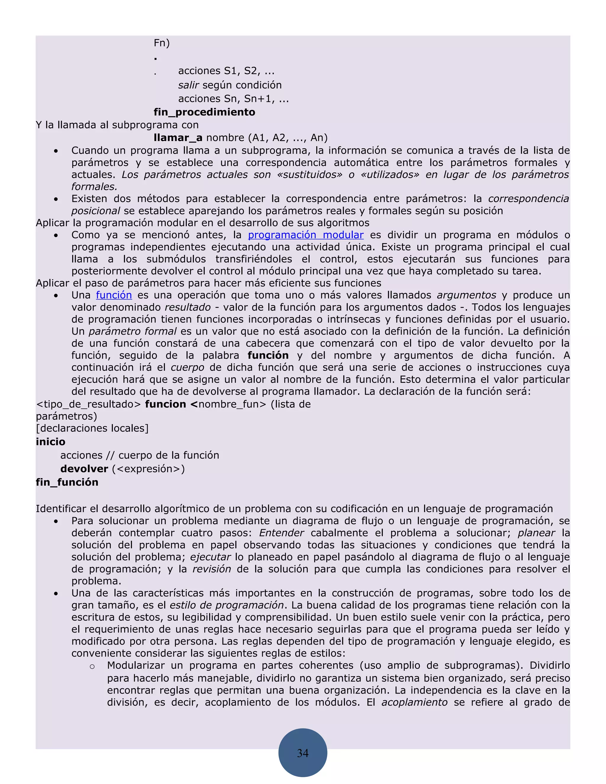Fn)
                        .
                        .     acciones S1, S2, ...
                              salir según condición
                              acciones Sn, Sn+1, ...
                         fin_procedimiento
Y la llamada al subprograma con
                         llamar_a nombre (A1, A2, ..., An)
    • Cuando un programa llama a un subprograma, la información se comunica a través de la lista de
        parámetros y se establece una correspondencia automática entre los parámetros formales y
        actuales. Los parámetros actuales son «sustituidos» o «utilizados» en lugar de los parámetros
        formales.
    • Existen dos métodos para establecer la correspondencia entre parámetros: la correspondencia
        posicional se establece aparejando los parámetros reales y formales según su posición
Aplicar la programación modular en el desarrollo de sus algoritmos
    • Como ya se mencionó antes, la programación modular es dividir un programa en módulos o
        programas independientes ejecutando una actividad única. Existe un programa principal el cual
        llama a los submódulos transfiriéndoles el control, estos ejecutarán sus funciones para
        posteriormente devolver el control al módulo principal una vez que haya completado su tarea.
Aplicar el paso de parámetros para hacer más eficiente sus funciones
    • Una función es una operación que toma uno o más valores llamados argumentos y produce un
        valor denominado resultado - valor de la función para los argumentos dados -. Todos los lenguajes
        de programación tienen funciones incorporadas o intrínsecas y funciones definidas por el usuario.
        Un parámetro formal es un valor que no está asociado con la definición de la función. La definición
        de una función constará de una cabecera que comenzará con el tipo de valor devuelto por la
        función, seguido de la palabra función y del nombre y argumentos de dicha función. A
        continuación irá el cuerpo de dicha función que será una serie de acciones o instrucciones cuya
        ejecución hará que se asigne un valor al nombre de la función. Esto determina el valor particular
        del resultado que ha de devolverse al programa llamador. La declaración de la función será:
<tipo_de_resultado> funcion <nombre_fun> (lista de
parámetros)
[declaraciones locales]
inicio
      acciones // cuerpo de la función
      devolver (<expresión>)
fin_función

Identificar el desarrollo algorítmico de un problema con su codificación en un lenguaje de programación
   • Para solucionar un problema mediante un diagrama de flujo o un lenguaje de programación, se
        deberán contemplar cuatro pasos: Entender cabalmente el problema a solucionar; planear la
        solución del problema en papel observando todas las situaciones y condiciones que tendrá la
        solución del problema; ejecutar lo planeado en papel pasándolo al diagrama de flujo o al lenguaje
        de programación; y la revisión de la solución para que cumpla las condiciones para resolver el
        problema.
   • Una de las características más importantes en la construcción de programas, sobre todo los de
        gran tamaño, es el estilo de programación. La buena calidad de los programas tiene relación con la
        escritura de estos, su legibilidad y comprensibilidad. Un buen estilo suele venir con la práctica, pero
        el requerimiento de unas reglas hace necesario seguirlas para que el programa pueda ser leído y
        modificado por otra persona. Las reglas dependen del tipo de programación y lenguaje elegido, es
        conveniente considerar las siguientes reglas de estilos:
            o Modularizar un programa en partes coherentes (uso amplio de subprogramas). Dividirlo
                para hacerlo más manejable, dividirlo no garantiza un sistema bien organizado, será preciso
                encontrar reglas que permitan una buena organización. La independencia es la clave en la
                división, es decir, acoplamiento de los módulos. El acoplamiento se refiere al grado de




                                                      34
 