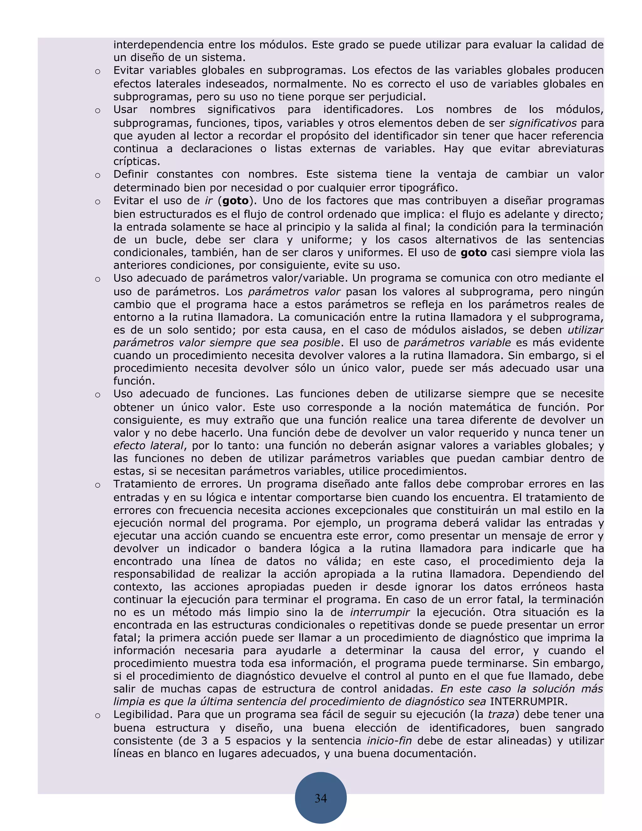 interdependencia entre los módulos. Este grado se puede utilizar para evaluar la calidad de
    un diseño de un sistema.
o   Evitar variables globales en subprogramas. Los efectos de las variables globales producen
    efectos laterales indeseados, normalmente. No es correcto el uso de variables globales en
    subprogramas, pero su uso no tiene porque ser perjudicial.
o   Usar nombres significativos para identificadores. Los nombres de los módulos,
    subprogramas, funciones, tipos, variables y otros elementos deben de ser significativos para
    que ayuden al lector a recordar el propósito del identificador sin tener que hacer referencia
    continua a declaraciones o listas externas de variables. Hay que evitar abreviaturas
    crípticas.
o   Definir constantes con nombres. Este sistema tiene la ventaja de cambiar un valor
    determinado bien por necesidad o por cualquier error tipográfico.
o   Evitar el uso de ir (goto). Uno de los factores que mas contribuyen a diseñar programas
    bien estructurados es el flujo de control ordenado que implica: el flujo es adelante y directo;
    la entrada solamente se hace al principio y la salida al final; la condición para la terminación
    de un bucle, debe ser clara y uniforme; y los casos alternativos de las sentencias
    condicionales, también, han de ser claros y uniformes. El uso de goto casi siempre viola las
    anteriores condiciones, por consiguiente, evite su uso.
o   Uso adecuado de parámetros valor/variable. Un programa se comunica con otro mediante el
    uso de parámetros. Los parámetros valor pasan los valores al subprograma, pero ningún
    cambio que el programa hace a estos parámetros se refleja en los parámetros reales de
    entorno a la rutina llamadora. La comunicación entre la rutina llamadora y el subprograma,
    es de un solo sentido; por esta causa, en el caso de módulos aislados, se deben utilizar
    parámetros valor siempre que sea posible. El uso de parámetros variable es más evidente
    cuando un procedimiento necesita devolver valores a la rutina llamadora. Sin embargo, si el
    procedimiento necesita devolver sólo un único valor, puede ser más adecuado usar una
    función.
o   Uso adecuado de funciones. Las funciones deben de utilizarse siempre que se necesite
    obtener un único valor. Este uso corresponde a la noción matemática de función. Por
    consiguiente, es muy extraño que una función realice una tarea diferente de devolver un
    valor y no debe hacerlo. Una función debe de devolver un valor requerido y nunca tener un
    efecto lateral, por lo tanto: una función no deberán asignar valores a variables globales; y
    las funciones no deben de utilizar parámetros variables que puedan cambiar dentro de
    estas, si se necesitan parámetros variables, utilice procedimientos.
o   Tratamiento de errores. Un programa diseñado ante fallos debe comprobar errores en las
    entradas y en su lógica e intentar comportarse bien cuando los encuentra. El tratamiento de
    errores con frecuencia necesita acciones excepcionales que constituirán un mal estilo en la
    ejecución normal del programa. Por ejemplo, un programa deberá validar las entradas y
    ejecutar una acción cuando se encuentra este error, como presentar un mensaje de error y
    devolver un indicador o bandera lógica a la rutina llamadora para indicarle que ha
    encontrado una línea de datos no válida; en este caso, el procedimiento deja la
    responsabilidad de realizar la acción apropiada a la rutina llamadora. Dependiendo del
    contexto, las acciones apropiadas pueden ir desde ignorar los datos erróneos hasta
    continuar la ejecución para terminar el programa. En caso de un error fatal, la terminación
    no es un método más limpio sino la de interrumpir la ejecución. Otra situación es la
    encontrada en las estructuras condicionales o repetitivas donde se puede presentar un error
    fatal; la primera acción puede ser llamar a un procedimiento de diagnóstico que imprima la
    información necesaria para ayudarle a determinar la causa del error, y cuando el
    procedimiento muestra toda esa información, el programa puede terminarse. Sin embargo,
    si el procedimiento de diagnóstico devuelve el control al punto en el que fue llamado, debe
    salir de muchas capas de estructura de control anidadas. En este caso la solución más
    limpia es que la última sentencia del procedimiento de diagnóstico sea INTERRUMPIR.
o   Legibilidad. Para que un programa sea fácil de seguir su ejecución (la traza) debe tener una
    buena estructura y diseño, una buena elección de identificadores, buen sangrado
    consistente (de 3 a 5 espacios y la sentencia inicio-fin debe de estar alineadas) y utilizar
    líneas en blanco en lugares adecuados, y una buena documentación.



                                           34
 