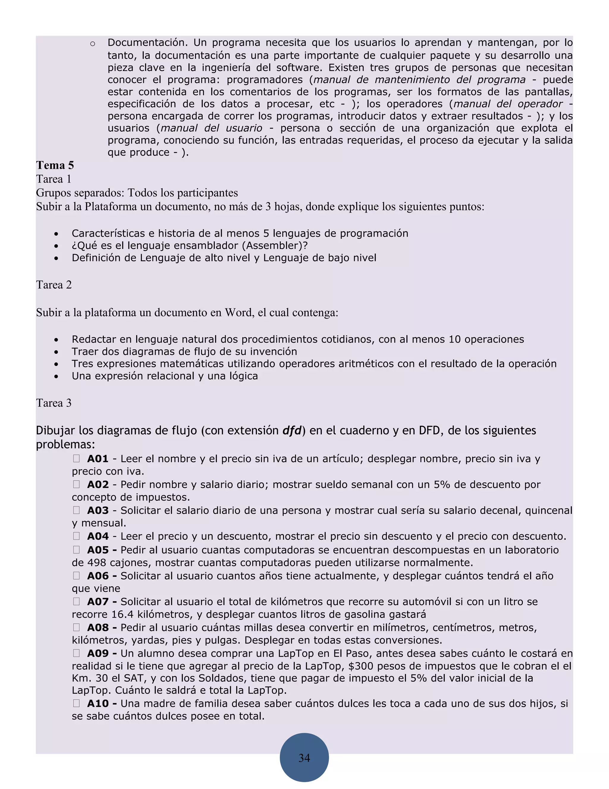 o   Documentación. Un programa necesita que los usuarios lo aprendan y mantengan, por lo
               tanto, la documentación es una parte importante de cualquier paquete y su desarrollo una
               pieza clave en la ingeniería del software. Existen tres grupos de personas que necesitan
               conocer el programa: programadores (manual de mantenimiento del programa - puede
               estar contenida en los comentarios de los programas, ser los formatos de las pantallas,
               especificación de los datos a procesar, etc - ); los operadores (manual del operador -
               persona encargada de correr los programas, introducir datos y extraer resultados - ); y los
               usuarios (manual del usuario - persona o sección de una organización que explota el
               programa, conociendo su función, las entradas requeridas, el proceso da ejecutar y la salida
               que produce - ).
Tema 5
Tarea 1
Grupos separados: Todos los participantes
Subir a la Plataforma un documento, no más de 3 hojas, donde explique los siguientes puntos:

   •   Características e historia de al menos 5 lenguajes de programación
   •   ¿Qué es el lenguaje ensamblador (Assembler)?
   •   Definición de Lenguaje de alto nivel y Lenguaje de bajo nivel

Tarea 2

Subir a la plataforma un documento en Word, el cual contenga:

   •   Redactar en lenguaje natural dos procedimientos cotidianos, con al menos 10 operaciones
   •   Traer dos diagramas de flujo de su invención
   •   Tres expresiones matemáticas utilizando operadores aritméticos con el resultado de la operación
   •   Una expresión relacional y una lógica

Tarea 3

Dibujar los diagramas de flujo (con extensión dfd) en el cuaderno y en DFD, de los siguientes
problemas:
       A01 - Leer el nombre y el precio sin iva de un artículo; desplegar nombre, precio sin iva y
       precio con iva.
        A02 - Pedir nombre y salario diario; mostrar sueldo semanal con un 5% de descuento por
       concepto de impuestos.
        A03 - Solicitar el salario diario de una persona y mostrar cual sería su salario decenal, quincenal
       y mensual.
        A04 - Leer el precio y un descuento, mostrar el precio sin descuento y el precio con descuento.
        A05 - Pedir al usuario cuantas computadoras se encuentran descompuestas en un laboratorio
       de 498 cajones, mostrar cuantas computadoras pueden utilizarse normalmente.
        A06 - Solicitar al usuario cuantos años tiene actualmente, y desplegar cuántos tendrá el año
       que viene
        A07 - Solicitar al usuario el total de kilómetros que recorre su automóvil si con un litro se
       recorre 16.4 kilómetros, y desplegar cuantos litros de gasolina gastará
        A08 - Pedir al usuario cuántas millas desea convertir en milímetros, centímetros, metros,
       kilómetros, yardas, pies y pulgas. Desplegar en todas estas conversiones.
        A09 - Un alumno desea comprar una LapTop en El Paso, antes desea sabes cuánto le costará en
       realidad si le tiene que agregar al precio de la LapTop, $300 pesos de impuestos que le cobran el el
       Km. 30 el SAT, y con los Soldados, tiene que pagar de impuesto el 5% del valor inicial de la
       LapTop. Cuánto le saldrá e total la LapTop.
        A10 - Una madre de familia desea saber cuántos dulces les toca a cada uno de sus dos hijos, si
       se sabe cuántos dulces posee en total.



                                                     34
 