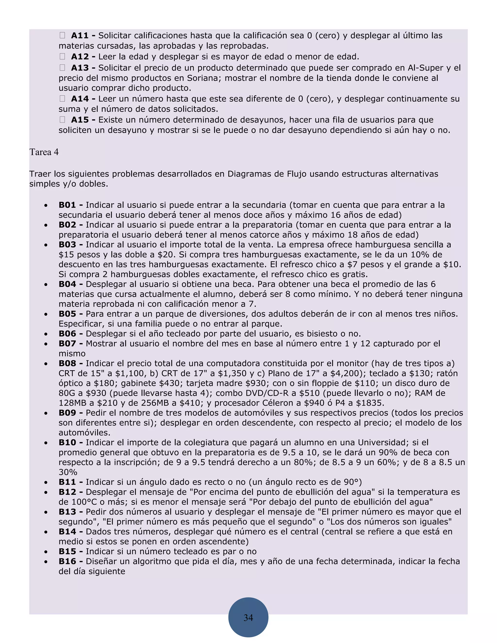  A11 - Solicitar calificaciones hasta que la calificación sea 0 (cero) y desplegar al último las
       materias cursadas, las aprobadas y las reprobadas.
        A12 - Leer la edad y desplegar si es mayor de edad o menor de edad.
        A13 - Solicitar el precio de un producto determinado que puede ser comprado en Al-Super y el
       precio del mismo productos en Soriana; mostrar el nombre de la tienda donde le conviene al
       usuario comprar dicho producto.
        A14 - Leer un número hasta que este sea diferente de 0 (cero), y desplegar continuamente su
       suma y el número de datos solicitados.
        A15 - Existe un número determinado de desayunos, hacer una fila de usuarios para que
       soliciten un desayuno y mostrar si se le puede o no dar desayuno dependiendo si aún hay o no.

Tarea 4

Traer los siguientes problemas desarrollados en Diagramas de Flujo usando estructuras alternativas
simples y/o dobles.

   •   B01 - Indicar al usuario si puede entrar a la secundaria (tomar en cuenta que para entrar a la
       secundaria el usuario deberá tener al menos doce años y máximo 16 años de edad)
   •   B02 - Indicar al usuario si puede entrar a la preparatoria (tomar en cuenta que para entrar a la
       preparatoria el usuario deberá tener al menos catorce años y máximo 18 años de edad)
   •   B03 - Indicar al usuario el importe total de la venta. La empresa ofrece hamburguesa sencilla a
       $15 pesos y las doble a $20. Si compra tres hamburguesas exactamente, se le da un 10% de
       descuento en las tres hamburguesas exactamente. El refresco chico a $7 pesos y el grande a $10.
       Si compra 2 hamburguesas dobles exactamente, el refresco chico es gratis.
   •   B04 - Desplegar al usuario si obtiene una beca. Para obtener una beca el promedio de las 6
       materias que cursa actualmente el alumno, deberá ser 8 como mínimo. Y no deberá tener ninguna
       materia reprobada ni con calificación menor a 7.
   •   B05 - Para entrar a un parque de diversiones, dos adultos deberán de ir con al menos tres niños.
       Especificar, si una familia puede o no entrar al parque.
   •   B06 - Desplegar si el año tecleado por parte del usuario, es bisiesto o no.
   •   B07 - Mostrar al usuario el nombre del mes en base al número entre 1 y 12 capturado por el
       mismo
   •   B08 - Indicar el precio total de una computadora constituida por el monitor (hay de tres tipos a)
       CRT de 15" a $1,100, b) CRT de 17" a $1,350 y c) Plano de 17" a $4,200); teclado a $130; ratón
       óptico a $180; gabinete $430; tarjeta madre $930; con o sin floppie de $110; un disco duro de
       80G a $930 (puede llevarse hasta 4); combo DVD/CD-R a $510 (puede llevarlo o no); RAM de
       128MB a $210 y de 256MB a $410; y procesador Céleron a $940 ó P4 a $1835.
   •   B09 - Pedir el nombre de tres modelos de automóviles y sus respectivos precios (todos los precios
       son diferentes entre si); desplegar en orden descendente, con respecto al precio; el modelo de los
       automóviles.
   •   B10 - Indicar el importe de la colegiatura que pagará un alumno en una Universidad; si el
       promedio general que obtuvo en la preparatoria es de 9.5 a 10, se le dará un 90% de beca con
       respecto a la inscripción; de 9 a 9.5 tendrá derecho a un 80%; de 8.5 a 9 un 60%; y de 8 a 8.5 un
       30%
   •   B11 - Indicar si un ángulo dado es recto o no (un ángulo recto es de 90°)
   •   B12 - Desplegar el mensaje de "Por encima del punto de ebullición del agua" si la temperatura es
       de 100°C o más; si es menor el mensaje será "Por debajo del punto de ebullición del agua"
   •   B13 - Pedir dos números al usuario y desplegar el mensaje de "El primer número es mayor que el
       segundo", "El primer número es más pequeño que el segundo" o "Los dos números son iguales"
   •   B14 - Dados tres números, desplegar qué número es el central (central se refiere a que está en
       medio si estos se ponen en orden ascendente)
   •   B15 - Indicar si un número tecleado es par o no
   •   B16 - Diseñar un algoritmo que pida el día, mes y año de una fecha determinada, indicar la fecha
       del día siguiente




                                                     34
 