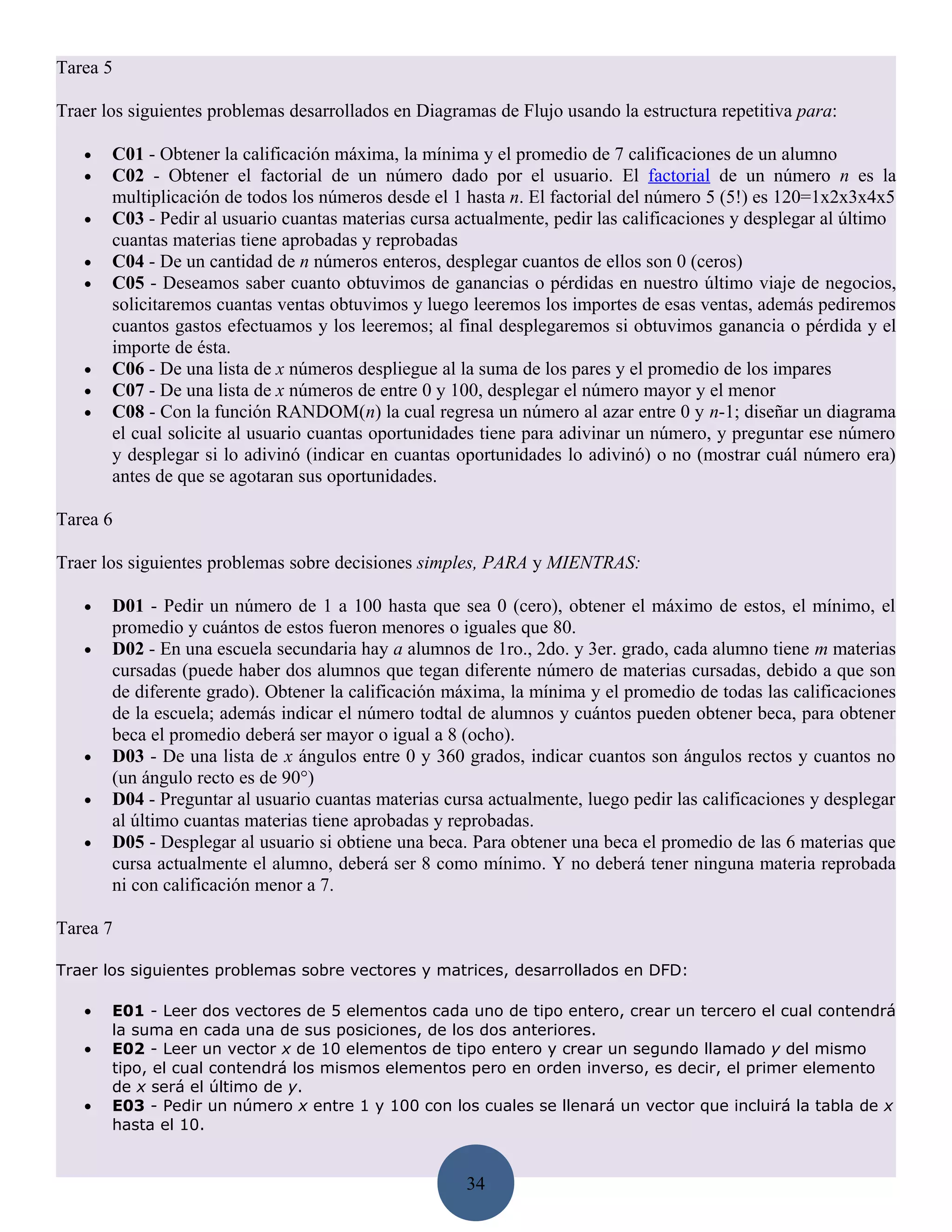 Tarea 5

Traer los siguientes problemas desarrollados en Diagramas de Flujo usando la estructura repetitiva para:

   •   C01 - Obtener la calificación máxima, la mínima y el promedio de 7 calificaciones de un alumno
   •   C02 - Obtener el factorial de un número dado por el usuario. El factorial de un número n es la
       multiplicación de todos los números desde el 1 hasta n. El factorial del número 5 (5!) es 120=1x2x3x4x5
   •   C03 - Pedir al usuario cuantas materias cursa actualmente, pedir las calificaciones y desplegar al último
       cuantas materias tiene aprobadas y reprobadas
   •   C04 - De un cantidad de n números enteros, desplegar cuantos de ellos son 0 (ceros)
   •   C05 - Deseamos saber cuanto obtuvimos de ganancias o pérdidas en nuestro último viaje de negocios,
       solicitaremos cuantas ventas obtuvimos y luego leeremos los importes de esas ventas, además pediremos
       cuantos gastos efectuamos y los leeremos; al final desplegaremos si obtuvimos ganancia o pérdida y el
       importe de ésta.
   •   C06 - De una lista de x números despliegue al la suma de los pares y el promedio de los impares
   •   C07 - De una lista de x números de entre 0 y 100, desplegar el número mayor y el menor
   •   C08 - Con la función RANDOM(n) la cual regresa un número al azar entre 0 y n-1; diseñar un diagrama
       el cual solicite al usuario cuantas oportunidades tiene para adivinar un número, y preguntar ese número
       y desplegar si lo adivinó (indicar en cuantas oportunidades lo adivinó) o no (mostrar cuál número era)
       antes de que se agotaran sus oportunidades.

Tarea 6

Traer los siguientes problemas sobre decisiones simples, PARA y MIENTRAS:

   •   D01 - Pedir un número de 1 a 100 hasta que sea 0 (cero), obtener el máximo de estos, el mínimo, el
       promedio y cuántos de estos fueron menores o iguales que 80.
   •   D02 - En una escuela secundaria hay a alumnos de 1ro., 2do. y 3er. grado, cada alumno tiene m materias
       cursadas (puede haber dos alumnos que tegan diferente número de materias cursadas, debido a que son
       de diferente grado). Obtener la calificación máxima, la mínima y el promedio de todas las calificaciones
       de la escuela; además indicar el número todtal de alumnos y cuántos pueden obtener beca, para obtener
       beca el promedio deberá ser mayor o igual a 8 (ocho).
   •   D03 - De una lista de x ángulos entre 0 y 360 grados, indicar cuantos son ángulos rectos y cuantos no
       (un ángulo recto es de 90°)
   •   D04 - Preguntar al usuario cuantas materias cursa actualmente, luego pedir las calificaciones y desplegar
       al último cuantas materias tiene aprobadas y reprobadas.
   •   D05 - Desplegar al usuario si obtiene una beca. Para obtener una beca el promedio de las 6 materias que
       cursa actualmente el alumno, deberá ser 8 como mínimo. Y no deberá tener ninguna materia reprobada
       ni con calificación menor a 7.

Tarea 7

Traer los siguientes problemas sobre vectores y matrices, desarrollados en DFD:

   •   E01 - Leer dos vectores de 5 elementos cada uno de tipo entero, crear un tercero el cual contendrá
       la suma en cada una de sus posiciones, de los dos anteriores.
   •   E02 - Leer un vector x de 10 elementos de tipo entero y crear un segundo llamado y del mismo
       tipo, el cual contendrá los mismos elementos pero en orden inverso, es decir, el primer elemento
       de x será el último de y.
   •   E03 - Pedir un número x entre 1 y 100 con los cuales se llenará un vector que incluirá la tabla de x
       hasta el 10.


                                                      34
 