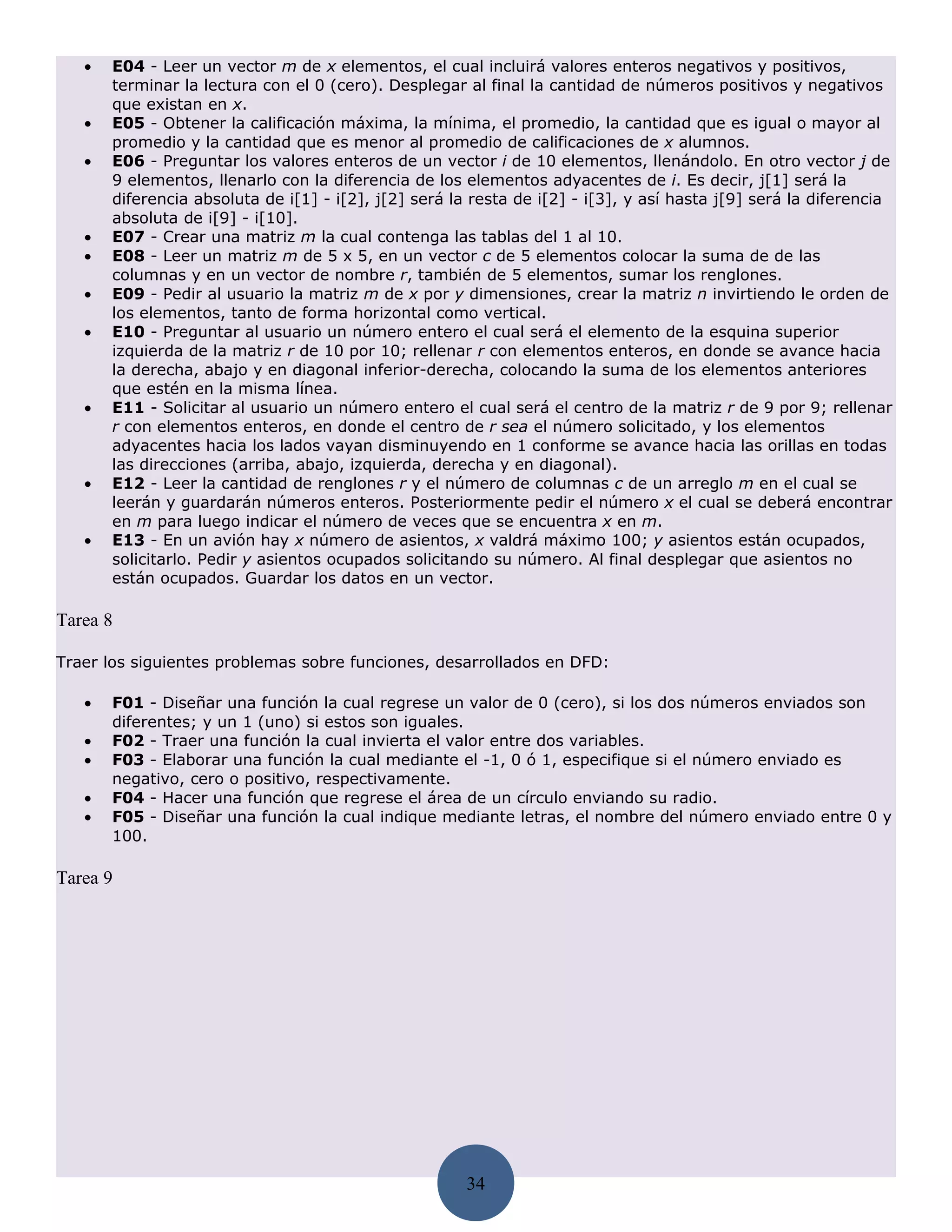 •   E04 - Leer un vector m de x elementos, el cual incluirá valores enteros negativos y positivos,
       terminar la lectura con el 0 (cero). Desplegar al final la cantidad de números positivos y negativos
       que existan en x.
   •   E05 - Obtener la calificación máxima, la mínima, el promedio, la cantidad que es igual o mayor al
       promedio y la cantidad que es menor al promedio de calificaciones de x alumnos.
   •   E06 - Preguntar los valores enteros de un vector i de 10 elementos, llenándolo. En otro vector j de
       9 elementos, llenarlo con la diferencia de los elementos adyacentes de i. Es decir, j[1] será la
       diferencia absoluta de i[1] - i[2], j[2] será la resta de i[2] - i[3], y así hasta j[9] será la diferencia
       absoluta de i[9] - i[10].
   •   E07 - Crear una matriz m la cual contenga las tablas del 1 al 10.
   •   E08 - Leer un matriz m de 5 x 5, en un vector c de 5 elementos colocar la suma de de las
       columnas y en un vector de nombre r, también de 5 elementos, sumar los renglones.
   •   E09 - Pedir al usuario la matriz m de x por y dimensiones, crear la matriz n invirtiendo le orden de
       los elementos, tanto de forma horizontal como vertical.
   •   E10 - Preguntar al usuario un número entero el cual será el elemento de la esquina superior
       izquierda de la matriz r de 10 por 10; rellenar r con elementos enteros, en donde se avance hacia
       la derecha, abajo y en diagonal inferior-derecha, colocando la suma de los elementos anteriores
       que estén en la misma línea.
   •   E11 - Solicitar al usuario un número entero el cual será el centro de la matriz r de 9 por 9; rellenar
       r con elementos enteros, en donde el centro de r sea el número solicitado, y los elementos
       adyacentes hacia los lados vayan disminuyendo en 1 conforme se avance hacia las orillas en todas
       las direcciones (arriba, abajo, izquierda, derecha y en diagonal).
   •   E12 - Leer la cantidad de renglones r y el número de columnas c de un arreglo m en el cual se
       leerán y guardarán números enteros. Posteriormente pedir el número x el cual se deberá encontrar
       en m para luego indicar el número de veces que se encuentra x en m.
   •   E13 - En un avión hay x número de asientos, x valdrá máximo 100; y asientos están ocupados,
       solicitarlo. Pedir y asientos ocupados solicitando su número. Al final desplegar que asientos no
       están ocupados. Guardar los datos en un vector.

Tarea 8

Traer los siguientes problemas sobre funciones, desarrollados en DFD:

   •   F01 - Diseñar una función la cual regrese un valor de 0 (cero), si los dos números enviados son
       diferentes; y un 1 (uno) si estos son iguales.
   •   F02 - Traer una función la cual invierta el valor entre dos variables.
   •   F03 - Elaborar una función la cual mediante el -1, 0 ó 1, especifique si el número enviado es
       negativo, cero o positivo, respectivamente.
   •   F04 - Hacer una función que regrese el área de un círculo enviando su radio.
   •   F05 - Diseñar una función la cual indique mediante letras, el nombre del número enviado entre 0 y
       100.

Tarea 9




                                                       34
 