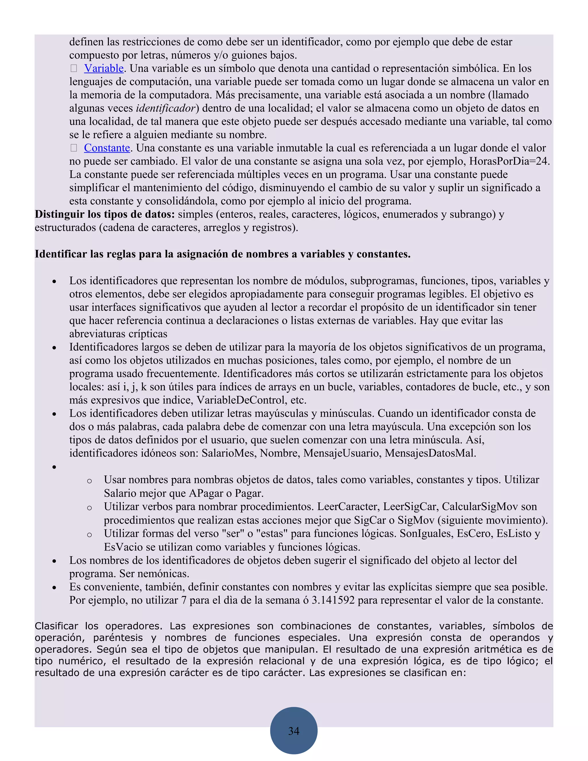 definen las restricciones de como debe ser un identificador, como por ejemplo que debe de estar
        compuesto por letras, números y/o guiones bajos.
         Variable. Una variable es un símbolo que denota una cantidad o representación simbólica. En los
        lenguajes de computación, una variable puede ser tomada como un lugar donde se almacena un valor en
        la memoria de la computadora. Más precisamente, una variable está asociada a un nombre (llamado
        algunas veces identificador) dentro de una localidad; el valor se almacena como un objeto de datos en
        una localidad, de tal manera que este objeto puede ser después accesado mediante una variable, tal como
        se le refiere a alguien mediante su nombre.
         Constante. Una constante es una variable inmutable la cual es referenciada a un lugar donde el valor
        no puede ser cambiado. El valor de una constante se asigna una sola vez, por ejemplo, HorasPorDia=24.
        La constante puede ser referenciada múltiples veces en un programa. Usar una constante puede
        simplificar el mantenimiento del código, disminuyendo el cambio de su valor y suplir un significado a
        esta constante y consolidándola, como por ejemplo al inicio del programa.
Distinguir los tipos de datos: simples (enteros, reales, caracteres, lógicos, enumerados y subrango) y
estructurados (cadena de caracteres, arreglos y registros).

Identificar las reglas para la asignación de nombres a variables y constantes.

   •   Los identificadores que representan los nombre de módulos, subprogramas, funciones, tipos, variables y
       otros elementos, debe ser elegidos apropiadamente para conseguir programas legibles. El objetivo es
       usar interfaces significativos que ayuden al lector a recordar el propósito de un identificador sin tener
       que hacer referencia continua a declaraciones o listas externas de variables. Hay que evitar las
       abreviaturas crípticas
   •   Identificadores largos se deben de utilizar para la mayoría de los objetos significativos de un programa,
       así como los objetos utilizados en muchas posiciones, tales como, por ejemplo, el nombre de un
       programa usado frecuentemente. Identificadores más cortos se utilizarán estrictamente para los objetos
       locales: así i, j, k son útiles para índices de arrays en un bucle, variables, contadores de bucle, etc., y son
       más expresivos que indice, VariableDeControl, etc.
   •   Los identificadores deben utilizar letras mayúsculas y minúsculas. Cuando un identificador consta de
       dos o más palabras, cada palabra debe de comenzar con una letra mayúscula. Una excepción son los
       tipos de datos definidos por el usuario, que suelen comenzar con una letra minúscula. Así,
       identificadores idóneos son: SalarioMes, Nombre, MensajeUsuario, MensajesDatosMal.
   •
           o  Usar nombres para nombras objetos de datos, tales como variables, constantes y tipos. Utilizar
              Salario mejor que APagar o Pagar.
           o Utilizar verbos para nombrar procedimientos. LeerCaracter, LeerSigCar, CalcularSigMov son
              procedimientos que realizan estas acciones mejor que SigCar o SigMov (siguiente movimiento).
           o Utilizar formas del verso "ser" o "estas" para funciones lógicas. SonIguales, EsCero, EsListo y
              EsVacio se utilizan como variables y funciones lógicas.
   •   Los nombres de los identificadores de objetos deben sugerir el significado del objeto al lector del
       programa. Ser nemónicas.
   •   Es conveniente, también, definir constantes con nombres y evitar las explícitas siempre que sea posible.
       Por ejemplo, no utilizar 7 para el dìa de la semana ó 3.141592 para representar el valor de la constante.

Clasificar los operadores. Las expresiones son combinaciones de constantes, variables, símbolos de
operación, paréntesis y nombres de funciones especiales. Una expresión consta de operandos y
operadores. Según sea el tipo de objetos que manipulan. El resultado de una expresión aritmética es de
tipo numérico, el resultado de la expresión relacional y de una expresión lógica, es de tipo lógico; el
resultado de una expresión carácter es de tipo carácter. Las expresiones se clasifican en:




                                                         34
 