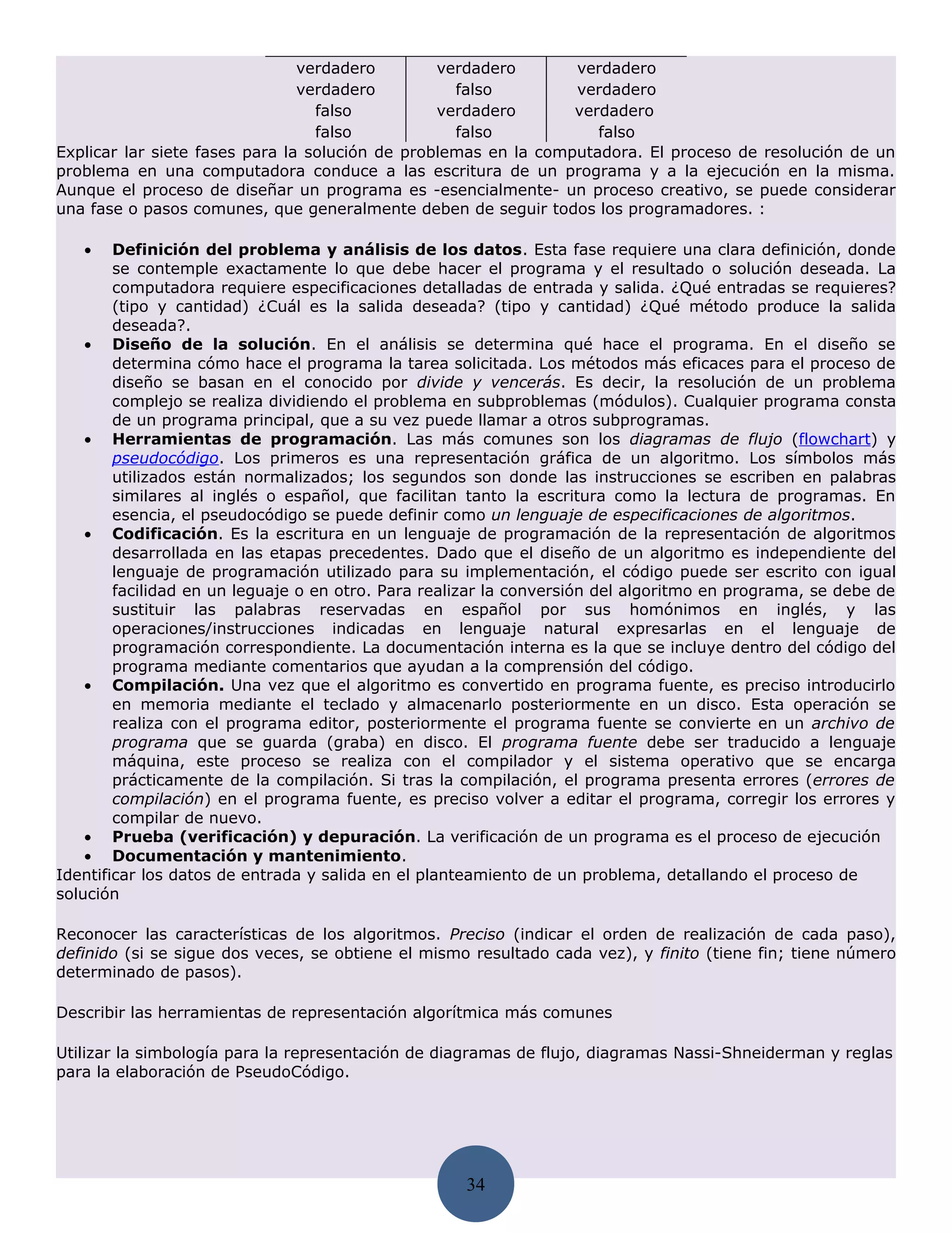 verdadero        verdadero       verdadero
                                verdadero          falso         verdadero
                                  falso          verdadero       verdadero
                                  falso            falso            falso
Explicar lar siete fases para la solución de problemas en la computadora. El proceso de resolución de un
problema en una computadora conduce a las escritura de un programa y a la ejecución en la misma.
Aunque el proceso de diseñar un programa es -esencialmente- un proceso creativo, se puede considerar
una fase o pasos comunes, que generalmente deben de seguir todos los programadores. :

   •    Definición del problema y análisis de los datos. Esta fase requiere una clara definición, donde
        se contemple exactamente lo que debe hacer el programa y el resultado o solución deseada. La
        computadora requiere especificaciones detalladas de entrada y salida. ¿Qué entradas se requieres?
        (tipo y cantidad) ¿Cuál es la salida deseada? (tipo y cantidad) ¿Qué método produce la salida
        deseada?.
    • Diseño de la solución. En el análisis se determina qué hace el programa. En el diseño se
        determina cómo hace el programa la tarea solicitada. Los métodos más eficaces para el proceso de
        diseño se basan en el conocido por divide y vencerás. Es decir, la resolución de un problema
        complejo se realiza dividiendo el problema en subproblemas (módulos). Cualquier programa consta
        de un programa principal, que a su vez puede llamar a otros subprogramas.
    • Herramientas de programación. Las más comunes son los diagramas de flujo (flowchart) y
        pseudocódigo. Los primeros es una representación gráfica de un algoritmo. Los símbolos más
        utilizados están normalizados; los segundos son donde las instrucciones se escriben en palabras
        similares al inglés o español, que facilitan tanto la escritura como la lectura de programas. En
        esencia, el pseudocódigo se puede definir como un lenguaje de especificaciones de algoritmos.
    • Codificación. Es la escritura en un lenguaje de programación de la representación de algoritmos
        desarrollada en las etapas precedentes. Dado que el diseño de un algoritmo es independiente del
        lenguaje de programación utilizado para su implementación, el código puede ser escrito con igual
        facilidad en un leguaje o en otro. Para realizar la conversión del algoritmo en programa, se debe de
        sustituir las palabras reservadas en español por sus homónimos en inglés, y las
        operaciones/instrucciones indicadas en lenguaje natural expresarlas en el lenguaje de
        programación correspondiente. La documentación interna es la que se incluye dentro del código del
        programa mediante comentarios que ayudan a la comprensión del código.
    • Compilación. Una vez que el algoritmo es convertido en programa fuente, es preciso introducirlo
        en memoria mediante el teclado y almacenarlo posteriormente en un disco. Esta operación se
        realiza con el programa editor, posteriormente el programa fuente se convierte en un archivo de
        programa que se guarda (graba) en disco. El programa fuente debe ser traducido a lenguaje
        máquina, este proceso se realiza con el compilador y el sistema operativo que se encarga
        prácticamente de la compilación. Si tras la compilación, el programa presenta errores (errores de
        compilación) en el programa fuente, es preciso volver a editar el programa, corregir los errores y
        compilar de nuevo.
    • Prueba (verificación) y depuración. La verificación de un programa es el proceso de ejecución
    • Documentación y mantenimiento.
Identificar los datos de entrada y salida en el planteamiento de un problema, detallando el proceso de
solución

Reconocer las características de los algoritmos. Preciso (indicar el orden de realización de cada paso),
definido (si se sigue dos veces, se obtiene el mismo resultado cada vez), y finito (tiene fin; tiene número
determinado de pasos).

Describir las herramientas de representación algorítmica más comunes

Utilizar la simbología para la representación de diagramas de flujo, diagramas Nassi-Shneiderman y reglas
para la elaboración de PseudoCódigo.




                                                    34
 