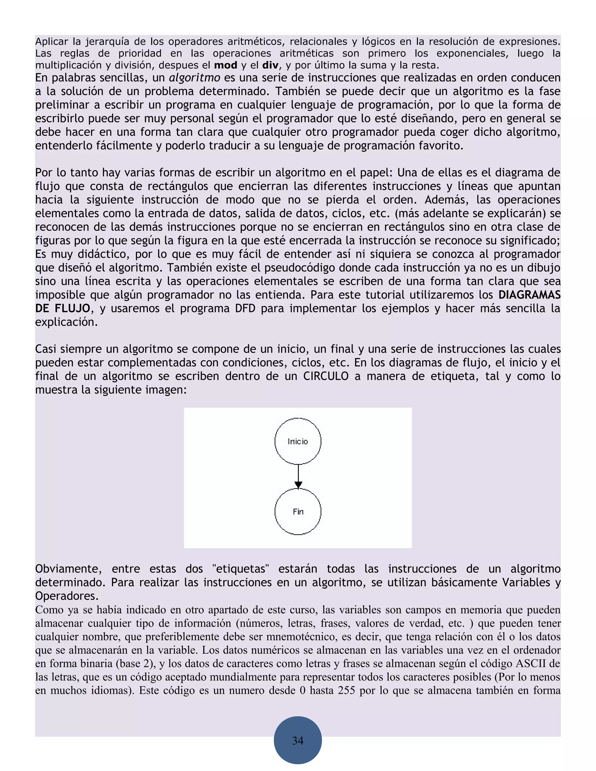 Aplicar la jerarquía de los operadores aritméticos, relacionales y lógicos en la resolución de expresiones.
Las reglas de prioridad en las operaciones aritméticas son primero los exponenciales, luego la
multiplicación y división, despues el mod y el div, y por último la suma y la resta.
En palabras sencillas, un algoritmo es una serie de instrucciones que realizadas en orden conducen
a la solución de un problema determinado. También se puede decir que un algoritmo es la fase
preliminar a escribir un programa en cualquier lenguaje de programación, por lo que la forma de
escribirlo puede ser muy personal según el programador que lo esté diseñando, pero en general se
debe hacer en una forma tan clara que cualquier otro programador pueda coger dicho algoritmo,
entenderlo fácilmente y poderlo traducir a su lenguaje de programación favorito.

Por lo tanto hay varias formas de escribir un algoritmo en el papel: Una de ellas es el diagrama de
flujo que consta de rectángulos que encierran las diferentes instrucciones y líneas que apuntan
hacia la siguiente instrucción de modo que no se pierda el orden. Además, las operaciones
elementales como la entrada de datos, salida de datos, ciclos, etc. (más adelante se explicarán) se
reconocen de las demás instrucciones porque no se encierran en rectángulos sino en otra clase de
figuras por lo que según la figura en la que esté encerrada la instrucción se reconoce su significado;
Es muy didáctico, por lo que es muy fácil de entender así ni siquiera se conozca al programador
que diseñó el algoritmo. También existe el pseudocódigo donde cada instrucción ya no es un dibujo
sino una línea escrita y las operaciones elementales se escriben de una forma tan clara que sea
imposible que algún programador no las entienda. Para este tutorial utilizaremos los DIAGRAMAS
DE FLUJO, y usaremos el programa DFD para implementar los ejemplos y hacer más sencilla la
explicación.

Casi siempre un algoritmo se compone de un inicio, un final y una serie de instrucciones las cuales
pueden estar complementadas con condiciones, ciclos, etc. En los diagramas de flujo, el inicio y el
final de un algoritmo se escriben dentro de un CIRCULO a manera de etiqueta, tal y como lo
muestra la siguiente imagen:




Obviamente, entre estas dos "etiquetas" estarán todas las instrucciones de un algoritmo
determinado. Para realizar las instrucciones en un algoritmo, se utilizan básicamente Variables y
Operadores.
Como ya se había indicado en otro apartado de este curso, las variables son campos en memoria que pueden
almacenar cualquier tipo de información (números, letras, frases, valores de verdad, etc. ) que pueden tener
cualquier nombre, que preferiblemente debe ser mnemotécnico, es decir, que tenga relación con él o los datos
que se almacenarán en la variable. Los datos numéricos se almacenan en las variables una vez en el ordenador
en forma binaria (base 2), y los datos de caracteres como letras y frases se almacenan según el código ASCII de
las letras, que es un código aceptado mundialmente para representar todos los caracteres posibles (Por lo menos
en muchos idiomas). Este código es un numero desde 0 hasta 255 por lo que se almacena también en forma



                                                      34
 