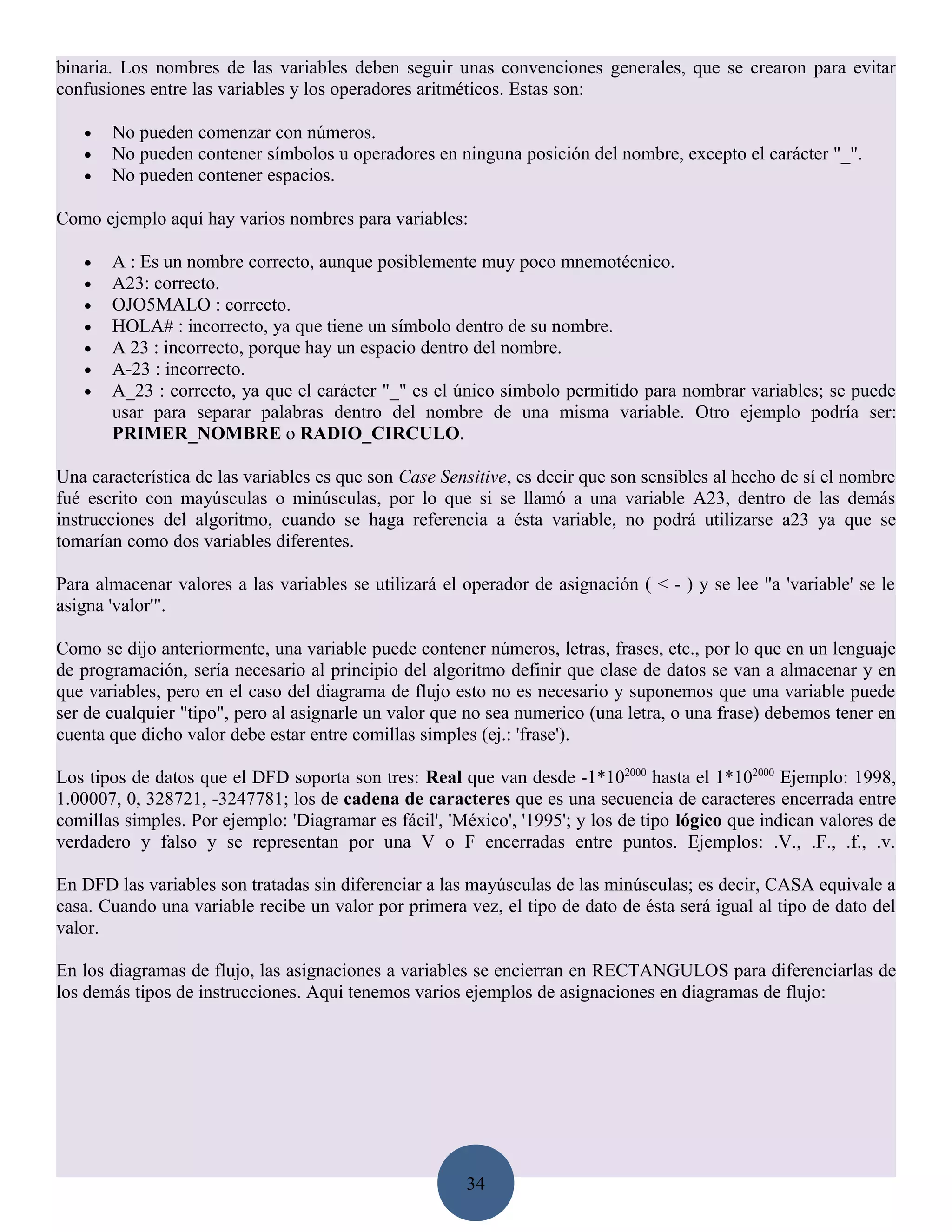 binaria. Los nombres de las variables deben seguir unas convenciones generales, que se crearon para evitar
confusiones entre las variables y los operadores aritméticos. Estas son:

   •   No pueden comenzar con números.
   •   No pueden contener símbolos u operadores en ninguna posición del nombre, excepto el carácter "_".
   •   No pueden contener espacios.

Como ejemplo aquí hay varios nombres para variables:

   •   A : Es un nombre correcto, aunque posiblemente muy poco mnemotécnico.
   •   A23: correcto.
   •   OJO5MALO : correcto.
   •   HOLA# : incorrecto, ya que tiene un símbolo dentro de su nombre.
   •   A 23 : incorrecto, porque hay un espacio dentro del nombre.
   •   A-23 : incorrecto.
   •   A_23 : correcto, ya que el carácter "_" es el único símbolo permitido para nombrar variables; se puede
       usar para separar palabras dentro del nombre de una misma variable. Otro ejemplo podría ser:
       PRIMER_NOMBRE o RADIO_CIRCULO.

Una característica de las variables es que son Case Sensitive, es decir que son sensibles al hecho de sí el nombre
fué escrito con mayúsculas o minúsculas, por lo que si se llamó a una variable A23, dentro de las demás
instrucciones del algoritmo, cuando se haga referencia a ésta variable, no podrá utilizarse a23 ya que se
tomarían como dos variables diferentes.

Para almacenar valores a las variables se utilizará el operador de asignación ( < - ) y se lee "a 'variable' se le
asigna 'valor'".

Como se dijo anteriormente, una variable puede contener números, letras, frases, etc., por lo que en un lenguaje
de programación, sería necesario al principio del algoritmo definir que clase de datos se van a almacenar y en
que variables, pero en el caso del diagrama de flujo esto no es necesario y suponemos que una variable puede
ser de cualquier "tipo", pero al asignarle un valor que no sea numerico (una letra, o una frase) debemos tener en
cuenta que dicho valor debe estar entre comillas simples (ej.: 'frase').

Los tipos de datos que el DFD soporta son tres: Real que van desde -1*102000 hasta el 1*102000 Ejemplo: 1998,
1.00007, 0, 328721, -3247781; los de cadena de caracteres que es una secuencia de caracteres encerrada entre
comillas simples. Por ejemplo: 'Diagramar es fácil', 'México', '1995'; y los de tipo lógico que indican valores de
verdadero y falso y se representan por una V o F encerradas entre puntos. Ejemplos: .V., .F., .f., .v.

En DFD las variables son tratadas sin diferenciar a las mayúsculas de las minúsculas; es decir, CASA equivale a
casa. Cuando una variable recibe un valor por primera vez, el tipo de dato de ésta será igual al tipo de dato del
valor.

En los diagramas de flujo, las asignaciones a variables se encierran en RECTANGULOS para diferenciarlas de
los demás tipos de instrucciones. Aqui tenemos varios ejemplos de asignaciones en diagramas de flujo:




                                                       34
 