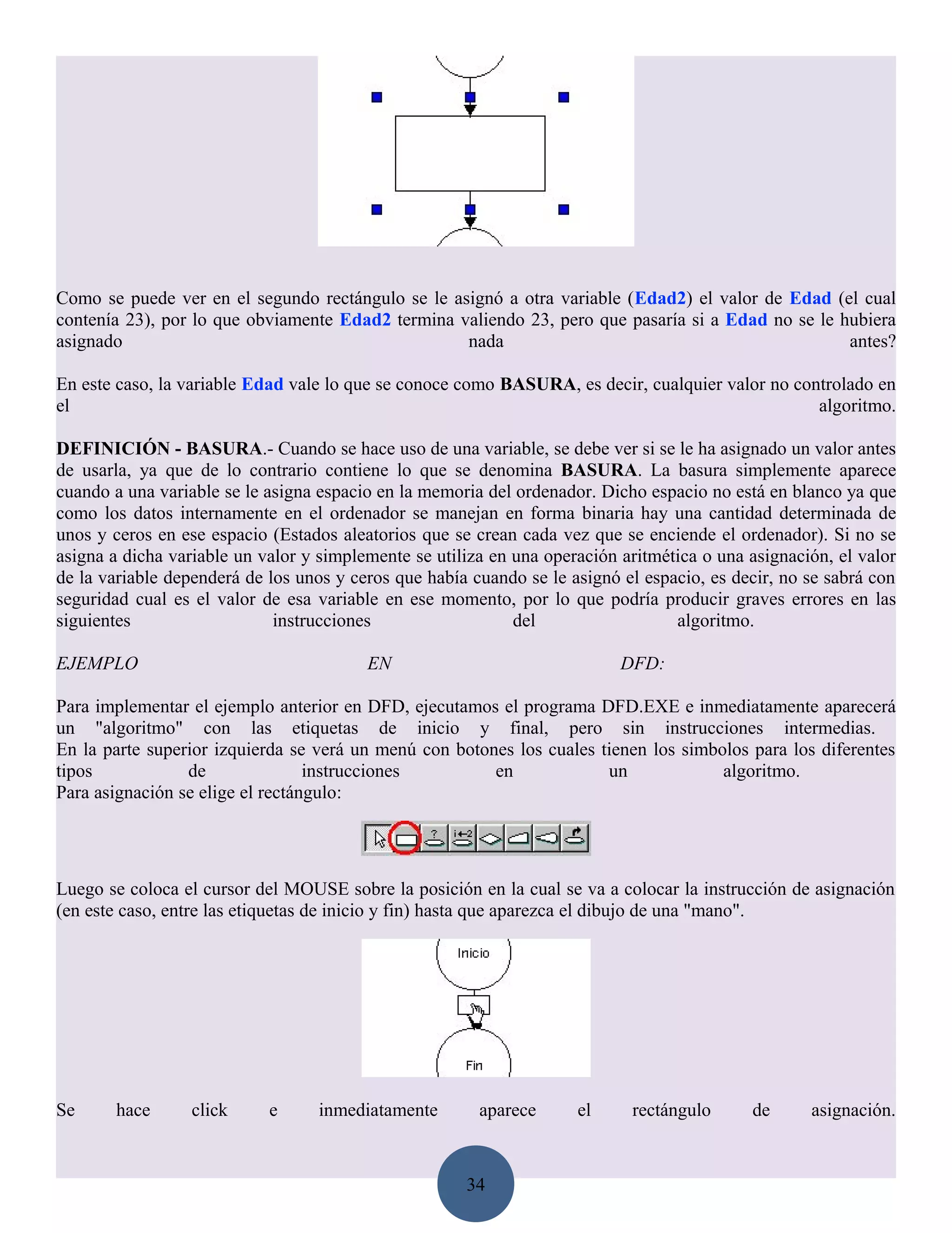 Como se puede ver en el segundo rectángulo se le asignó a otra variable (Edad2) el valor de Edad (el cual
contenía 23), por lo que obviamente Edad2 termina valiendo 23, pero que pasaría si a Edad no se le hubiera
asignado                                           nada                                             antes?

En este caso, la variable Edad vale lo que se conoce como BASURA, es decir, cualquier valor no controlado en
el                                                                                                algoritmo.

DEFINICIÓN - BASURA.- Cuando se hace uso de una variable, se debe ver si se le ha asignado un valor antes
de usarla, ya que de lo contrario contiene lo que se denomina BASURA. La basura simplemente aparece
cuando a una variable se le asigna espacio en la memoria del ordenador. Dicho espacio no está en blanco ya que
como los datos internamente en el ordenador se manejan en forma binaria hay una cantidad determinada de
unos y ceros en ese espacio (Estados aleatorios que se crean cada vez que se enciende el ordenador). Si no se
asigna a dicha variable un valor y simplemente se utiliza en una operación aritmética o una asignación, el valor
de la variable dependerá de los unos y ceros que había cuando se le asignó el espacio, es decir, no se sabrá con
seguridad cual es el valor de esa variable en ese momento, por lo que podría producir graves errores en las
siguientes                   instrucciones                   del                  algoritmo.

EJEMPLO                                  EN                                DFD:

Para implementar el ejemplo anterior en DFD, ejecutamos el programa DFD.EXE e inmediatamente aparecerá
un "algoritmo" con las etiquetas de inicio y final, pero sin instrucciones intermedias.
En la parte superior izquierda se verá un menú con botones los cuales tienen los simbolos para los diferentes
tipos            de               instrucciones         en             un             algoritmo.
Para asignación se elige el rectángulo:




Luego se coloca el cursor del MOUSE sobre la posición en la cual se va a colocar la instrucción de asignación
(en este caso, entre las etiquetas de inicio y fin) hasta que aparezca el dibujo de una "mano".




Se      hace      click     e      inmediatamente       aparece      el     rectángulo      de      asignación.



                                                      34
 