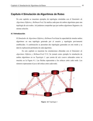 Capítulo 4: Simulación de Algoritmos de Ruteo                                               41



Capítulo 4 Simulación de Algoritmos de Ruteo
       En este capítulo se muestran ejemplos de topologías simuladas con el Simulador de
       Algoritmos Dijkstra y Bellman-Ford. Se analiza cada paso de ambos algoritmos para una
       topología de seis nodos. Así podemos comprobar que por ambos algoritmos llegamos a la
       misma solución.

4.1 Introducción

       El Simulador de Algoritmos Dijkstra y Bellman-Ford tiene la capacidad de simular ambos
       algoritmos en una topología generada por el usuario y topologías previamente
       establecidas. A continuación se presentan dos topologías generadas en este modo y se
       dará la explicación pertinente de cada algoritmo.
              En este capítulo se muestran las simulaciones obtenidas con el Simulador de
       algoritmos Dijkstra y Bellman-Ford V1.0. Se tomará como ejemplo la simulación de
       ambos algoritmos en su Topología 1, que consta de seis routers enlazados como se
       muestra en la Figura 4.1. Las flechas representan a los enlaces entre cada nodo. Los
       números representan el peso del enlace entre cada nodo.




                                         Figura 4.1 Topología 1
 