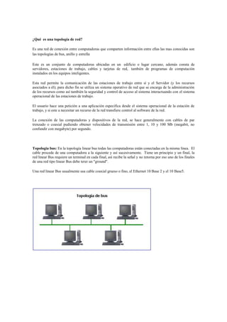 ¿Qué es una topología de red?

Es una red de conexión entre computadoras que comparten información entre ellas las mas conocidas son
las topologías de bus, anillo y estrella

Este es un conjunto de computadoras ubicadas en un edificio o lugar cercano, además consta de
servidores, estaciones de trabajo, cables y tarjetas de red, también de programas de computación
instalados en los equipos inteligentes.

Esta red permite la comunicación de las estaciones de trabajo entre sí y el Servidor (y los recursos
asociados a él); para dicho fin se utiliza un sistema operativo de red que se encarga de la administración
de los recursos como así también la seguridad y control de acceso al sistema interactuando con el sistema
operacional de las estaciones de trabajo.

El usuario hace una petición a una aplicación específica desde el sistema operacional de la estación de
trabajo, y si este a necesitar un recurso de la red transfiere control al software de la red.

La conexión de las computadoras y dispositivos de la red, se hace generalmente con cables de par
trenzado o coaxial pudiendo obtener velocidades de transmisión entre 1, 10 y 100 Mb (megabit, no
confundir con megabyte) por segundo.




Topologia bus: En la topología linear bus todas las computadoras están conectadas en la misma línea. El
cable procede de una computadora a la siguiente y así sucesivamente. Tiene un principio y un final, la
red linear Bus requiere un terminal en cada final, así recibe la señal y no retorna por eso uno de los finales
de una red tipo linear Bus debe terer un "ground".

Una red linear Bus usualmente usa cable coaxial grueso o fino, el Ethernet 10 Base 2 y el 10 Base5.
 