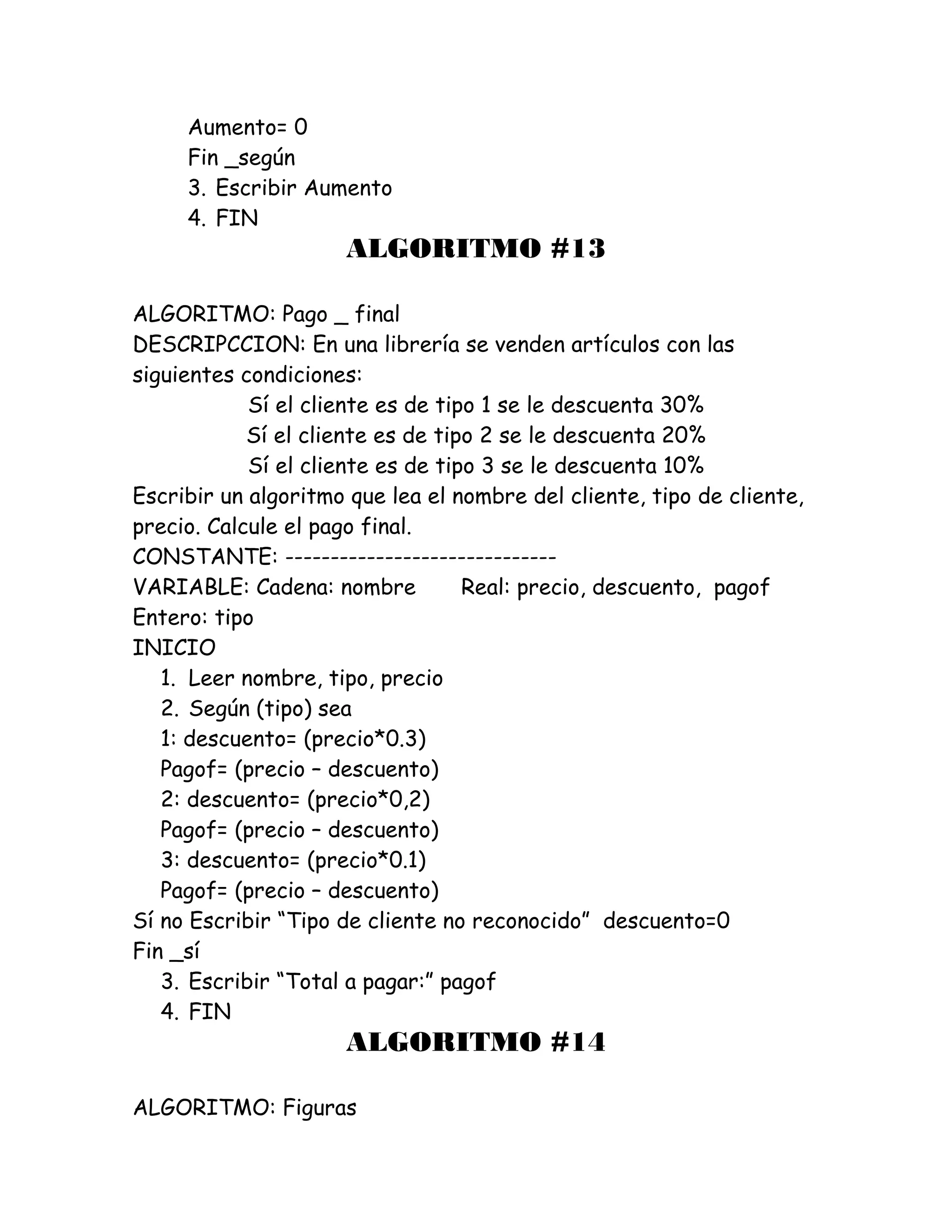Aumento= 0
Fin _según
3. Escribir Aumento
4. FIN
ALGORITMO #13
ALGORITMO: Pago _ final
DESCRIPCCION: En una librería se venden artículos con las
siguientes condiciones:
Sí el cliente es de tipo 1 se le descuenta 30%
Sí el cliente es de tipo 2 se le descuenta 20%
Sí el cliente es de tipo 3 se le descuenta 10%
Escribir un algoritmo que lea el nombre del cliente, tipo de cliente,
precio. Calcule el pago final.
CONSTANTE: ------------------------------
VARIABLE: Cadena: nombre Real: precio, descuento, pagof
Entero: tipo
INICIO
1. Leer nombre, tipo, precio
2. Según (tipo) sea
1: descuento= (precio*0.3)
Pagof= (precio – descuento)
2: descuento= (precio*0,2)
Pagof= (precio – descuento)
3: descuento= (precio*0.1)
Pagof= (precio – descuento)
Sí no Escribir “Tipo de cliente no reconocido” descuento=0
Fin _sí
3. Escribir “Total a pagar:” pagof
4. FIN
ALGORITMO #14
ALGORITMO: Figuras
 