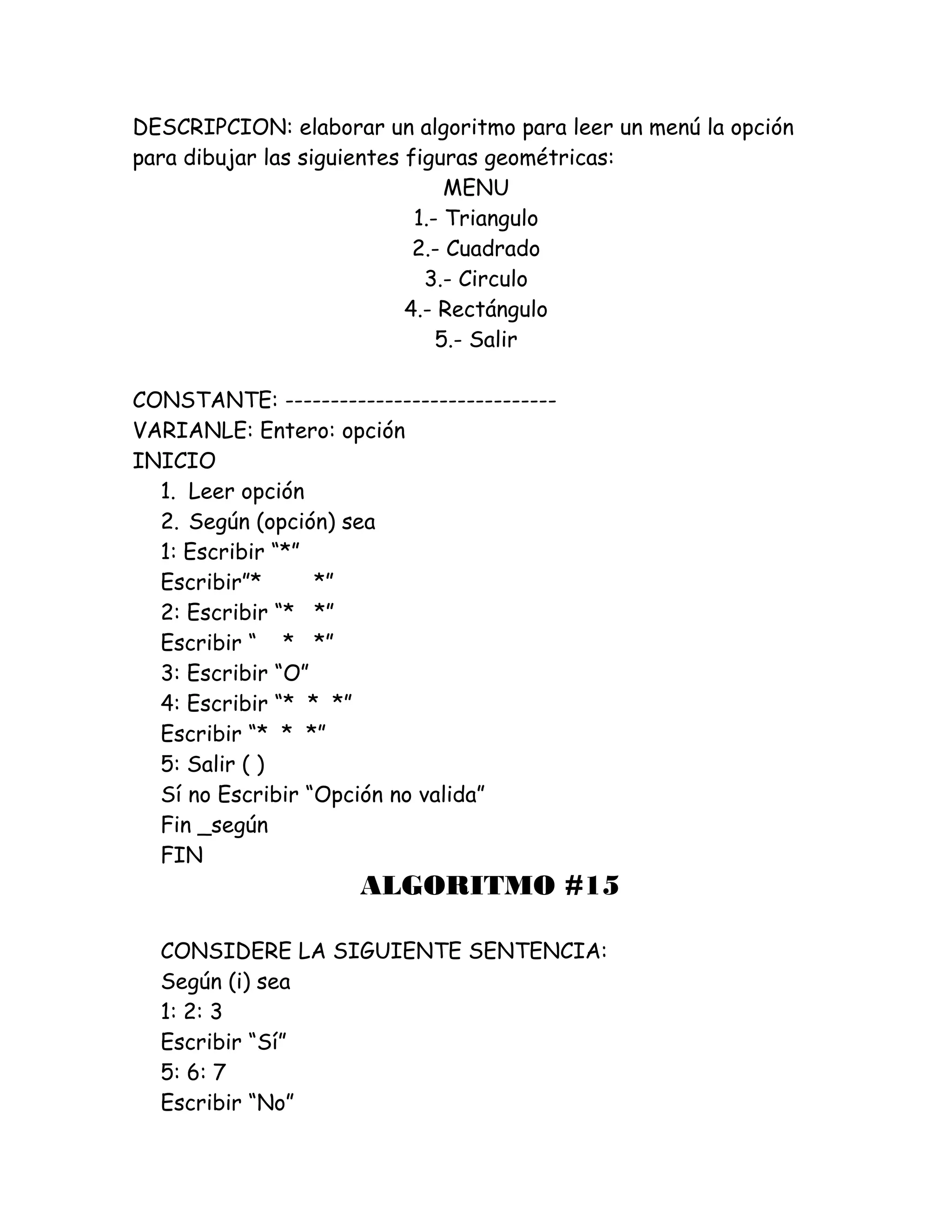 DESCRIPCION: elaborar un algoritmo para leer un menú la opción
para dibujar las siguientes figuras geométricas:
MENU
1.- Triangulo
2.- Cuadrado
3.- Circulo
4.- Rectángulo
5.- Salir
CONSTANTE: ------------------------------
VARIANLE: Entero: opción
INICIO
1. Leer opción
2. Según (opción) sea
1: Escribir “*”
Escribir”* *”
2: Escribir “* *”
Escribir “ * *”
3: Escribir “O”
4: Escribir “* * *”
Escribir “* * *”
5: Salir ( )
Sí no Escribir “Opción no valida”
Fin _según
FIN
ALGORITMO #15
CONSIDERE LA SIGUIENTE SENTENCIA:
Según (i) sea
1: 2: 3
Escribir “Sí”
5: 6: 7
Escribir “No”
 
