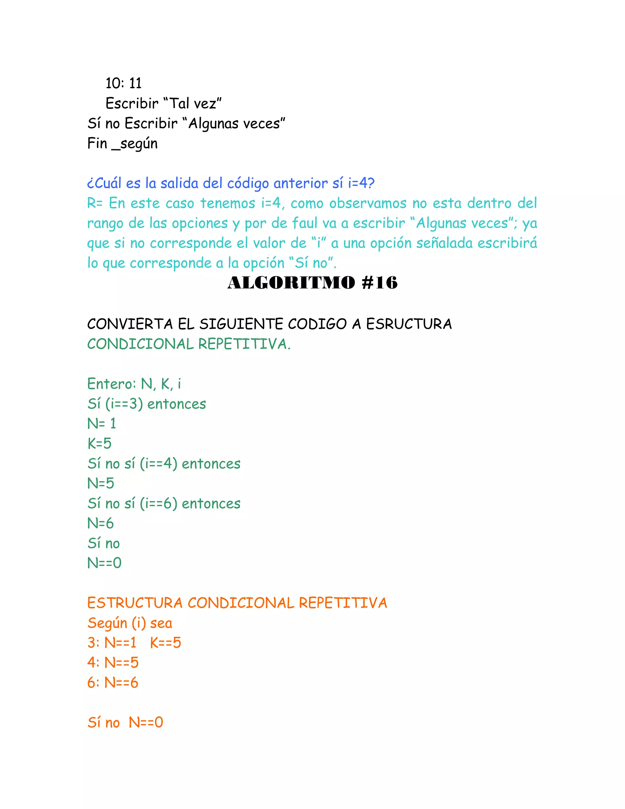 10: 11
Escribir “Tal vez”
Sí no Escribir “Algunas veces”
Fin _según
¿Cuál es la salida del código anterior sí i=4?
R= En este caso tenemos i=4, como observamos no esta dentro del
rango de las opciones y por de faul va a escribir “Algunas veces”; ya
que si no corresponde el valor de “i” a una opción señalada escribirá
lo que corresponde a la opción “Sí no”.
ALGORITMO #16
CONVIERTA EL SIGUIENTE CODIGO A ESRUCTURA
CONDICIONAL REPETITIVA.
Entero: N, K, i
Sí (i==3) entonces
N= 1
K=5
Sí no sí (i==4) entonces
N=5
Sí no sí (i==6) entonces
N=6
Sí no
N==0
ESTRUCTURA CONDICIONAL REPETITIVA
Según (i) sea
3: N==1 K==5
4: N==5
6: N==6
Sí no N==0
 