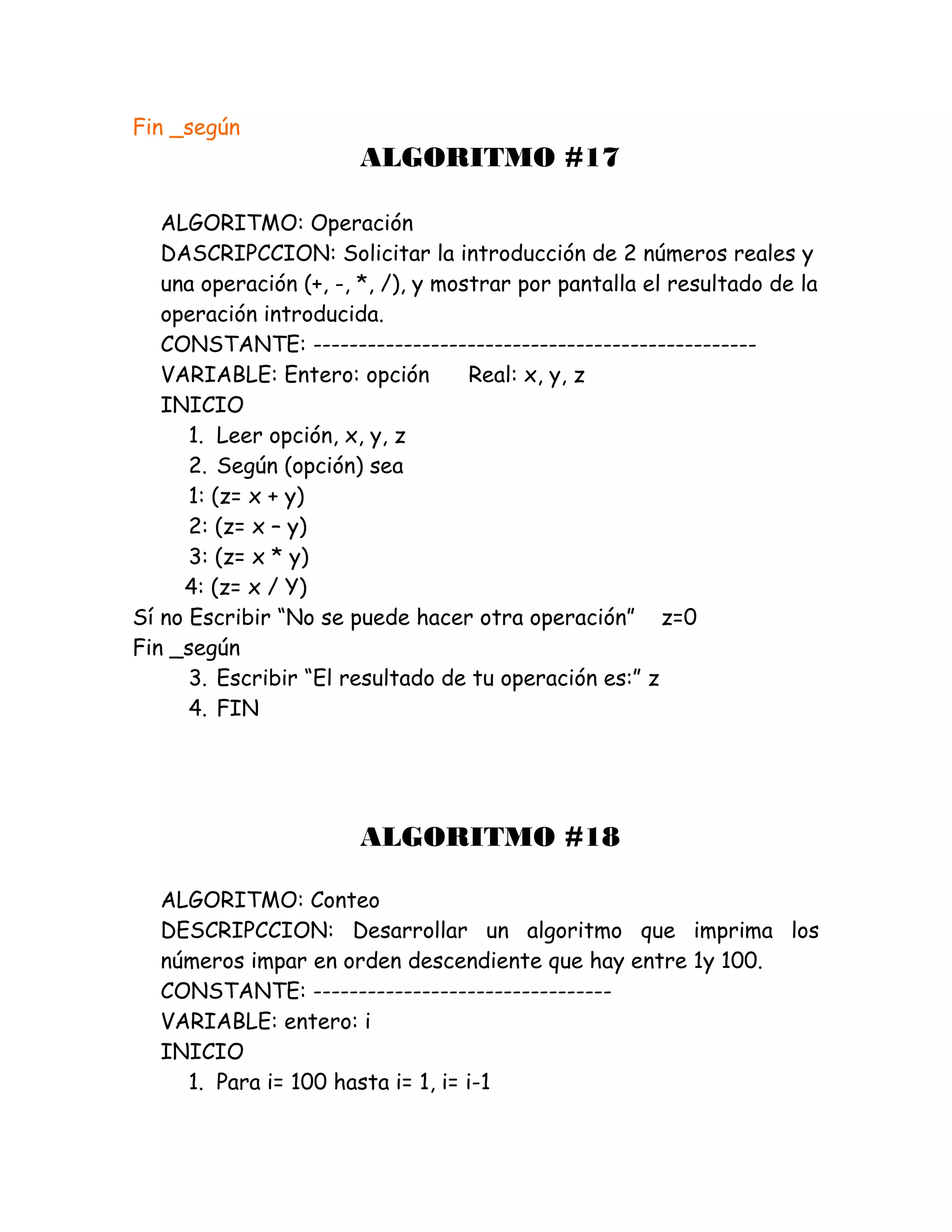 Fin _según
ALGORITMO #17
ALGORITMO: Operación
DASCRIPCCION: Solicitar la introducción de 2 números reales y
una operación (+, -, *, /), y mostrar por pantalla el resultado de la
operación introducida.
CONSTANTE: -------------------------------------------------
VARIABLE: Entero: opción Real: x, y, z
INICIO
1. Leer opción, x, y, z
2. Según (opción) sea
1: (z= x + y)
2: (z= x – y)
3: (z= x * y)
4: (z= x / Y)
Sí no Escribir “No se puede hacer otra operación” z=0
Fin _según
3. Escribir “El resultado de tu operación es:” z
4. FIN
ALGORITMO #18
ALGORITMO: Conteo
DESCRIPCCION: Desarrollar un algoritmo que imprima los
números impar en orden descendiente que hay entre 1y 100.
CONSTANTE: ---------------------------------
VARIABLE: entero: i
INICIO
1. Para i= 100 hasta i= 1, i= i-1
 
