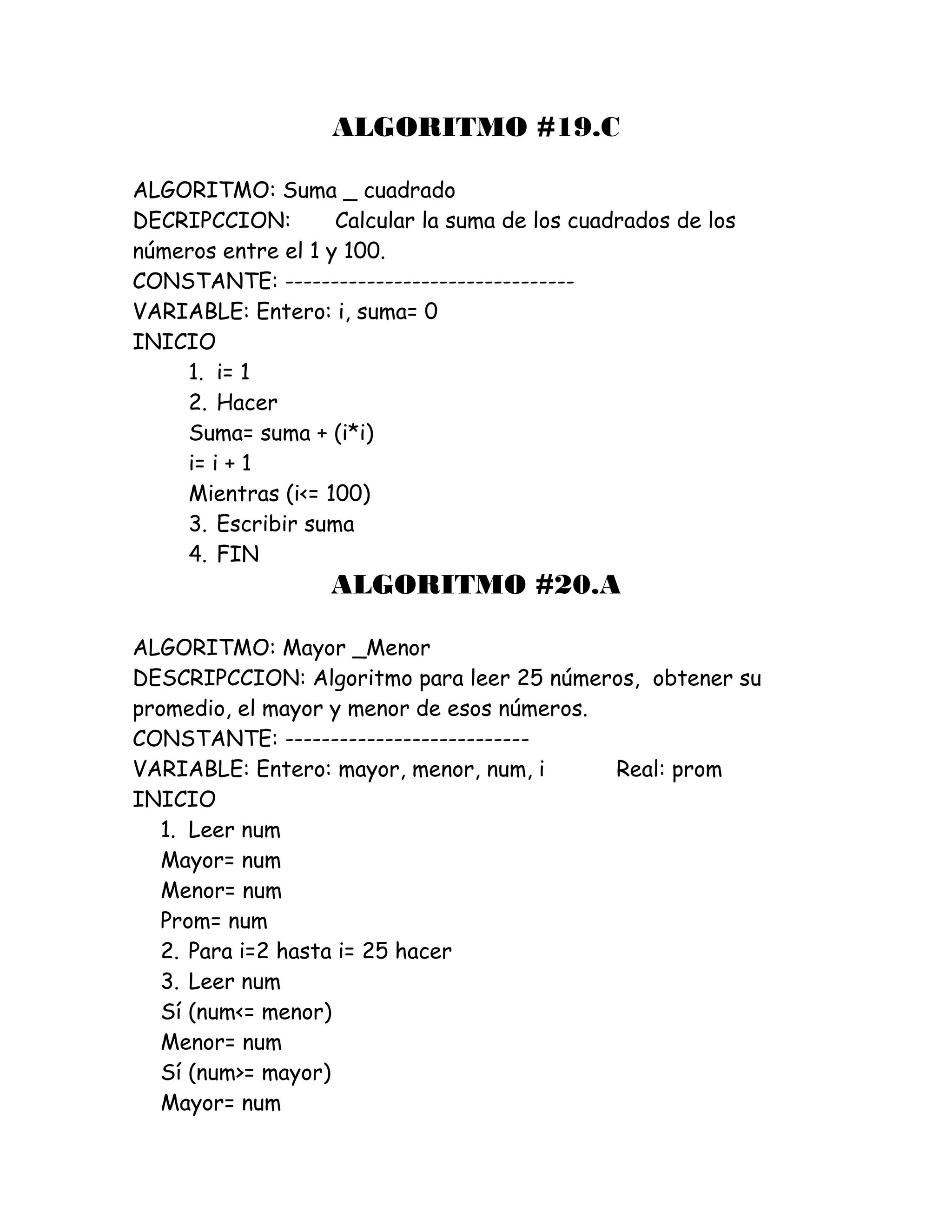 ALGORITMO #19.C
ALGORITMO: Suma _ cuadrado
DECRIPCCION: Calcular la suma de los cuadrados de los
números entre el 1 y 100.
CONSTANTE: --------------------------------
VARIABLE: Entero: i, suma= 0
INICIO
1. i= 1
2. Hacer
Suma= suma + (i*i)
i= i + 1
Mientras (i<= 100)
3. Escribir suma
4. FIN
ALGORITMO #20.A
ALGORITMO: Mayor _Menor
DESCRIPCCION: Algoritmo para leer 25 números, obtener su
promedio, el mayor y menor de esos números.
CONSTANTE: ---------------------------
VARIABLE: Entero: mayor, menor, num, i Real: prom
INICIO
1. Leer num
Mayor= num
Menor= num
Prom= num
2. Para i=2 hasta i= 25 hacer
3. Leer num
Sí (num<= menor)
Menor= num
Sí (num>= mayor)
Mayor= num
 