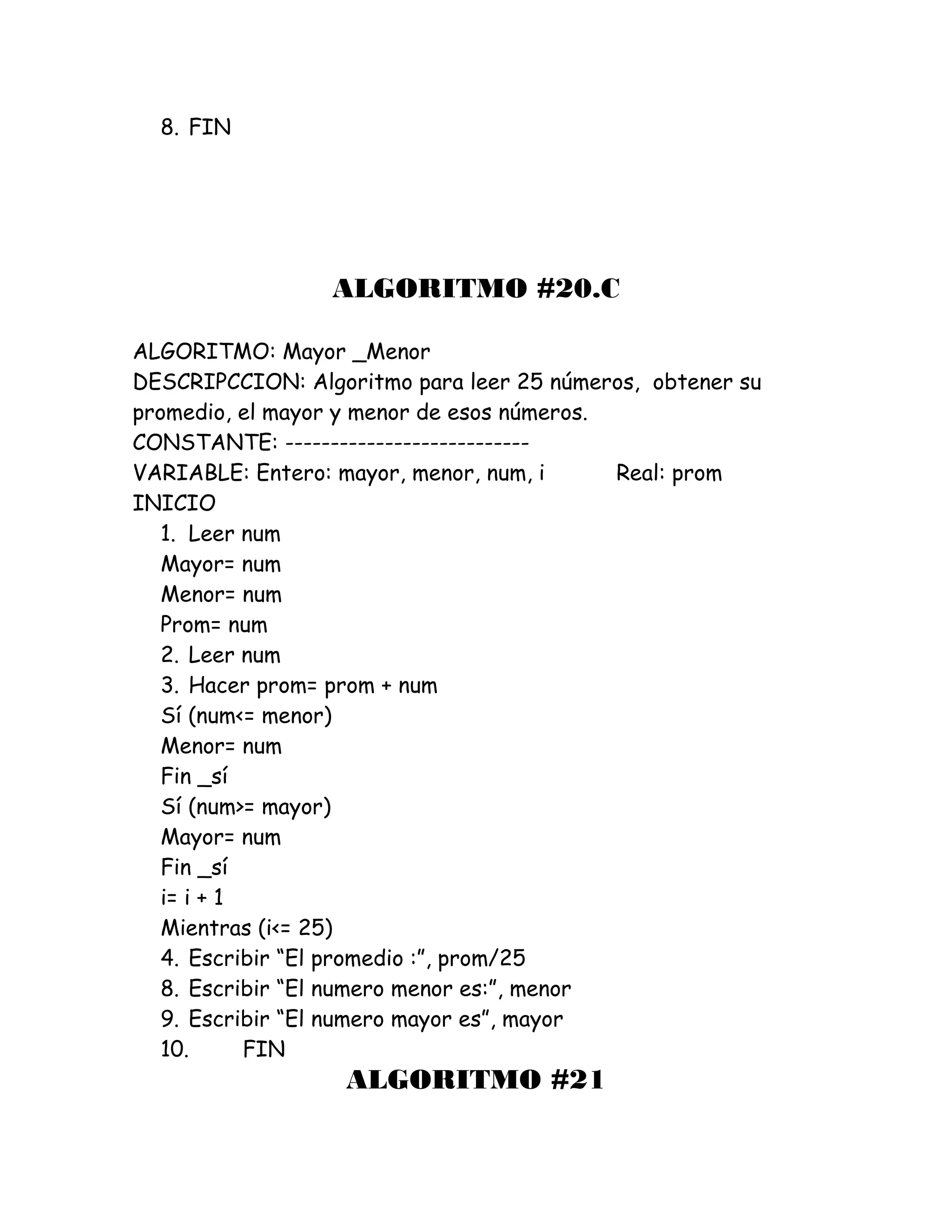8. FIN
ALGORITMO #20.C
ALGORITMO: Mayor _Menor
DESCRIPCCION: Algoritmo para leer 25 números, obtener su
promedio, el mayor y menor de esos números.
CONSTANTE: ---------------------------
VARIABLE: Entero: mayor, menor, num, i Real: prom
INICIO
1. Leer num
Mayor= num
Menor= num
Prom= num
2. Leer num
3. Hacer prom= prom + num
Sí (num<= menor)
Menor= num
Fin _sí
Sí (num>= mayor)
Mayor= num
Fin _sí
i= i + 1
Mientras (i<= 25)
4. Escribir “El promedio :”, prom/25
8. Escribir “El numero menor es:”, menor
9. Escribir “El numero mayor es”, mayor
10. FIN
ALGORITMO #21
 