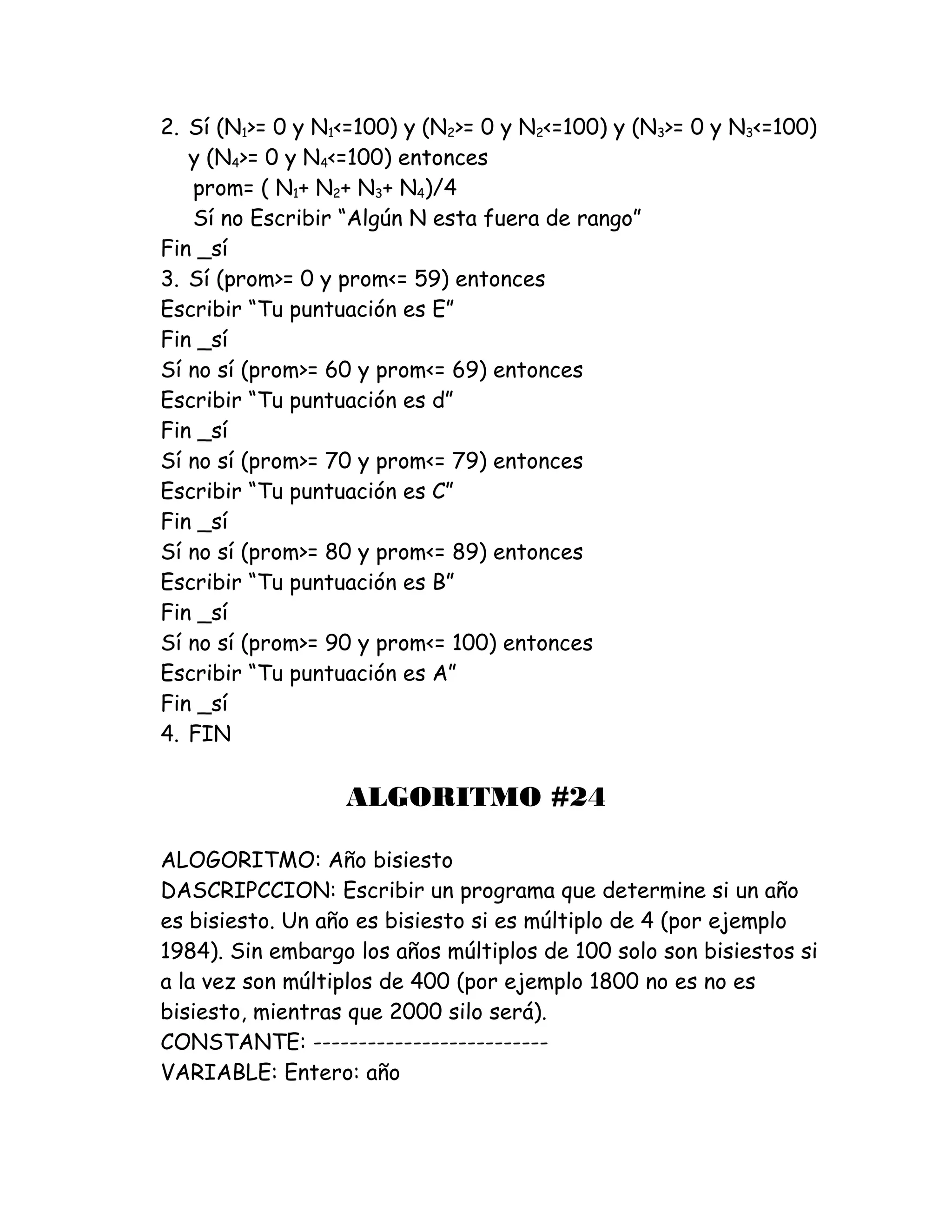 2. Sí (N1>= 0 y N1<=100) y (N2>= 0 y N2<=100) y (N3>= 0 y N3<=100)
y (N4>= 0 y N4<=100) entonces
prom= ( N1+ N2+ N3+ N4)/4
Sí no Escribir “Algún N esta fuera de rango”
Fin _sí
3. Sí (prom>= 0 y prom<= 59) entonces
Escribir “Tu puntuación es E”
Fin _sí
Sí no sí (prom>= 60 y prom<= 69) entonces
Escribir “Tu puntuación es d”
Fin _sí
Sí no sí (prom>= 70 y prom<= 79) entonces
Escribir “Tu puntuación es C”
Fin _sí
Sí no sí (prom>= 80 y prom<= 89) entonces
Escribir “Tu puntuación es B”
Fin _sí
Sí no sí (prom>= 90 y prom<= 100) entonces
Escribir “Tu puntuación es A”
Fin _sí
4. FIN
ALGORITMO #24
ALOGORITMO: Año bisiesto
DASCRIPCCION: Escribir un programa que determine si un año
es bisiesto. Un año es bisiesto si es múltiplo de 4 (por ejemplo
1984). Sin embargo los años múltiplos de 100 solo son bisiestos si
a la vez son múltiplos de 400 (por ejemplo 1800 no es no es
bisiesto, mientras que 2000 silo será).
CONSTANTE: --------------------------
VARIABLE: Entero: año
 