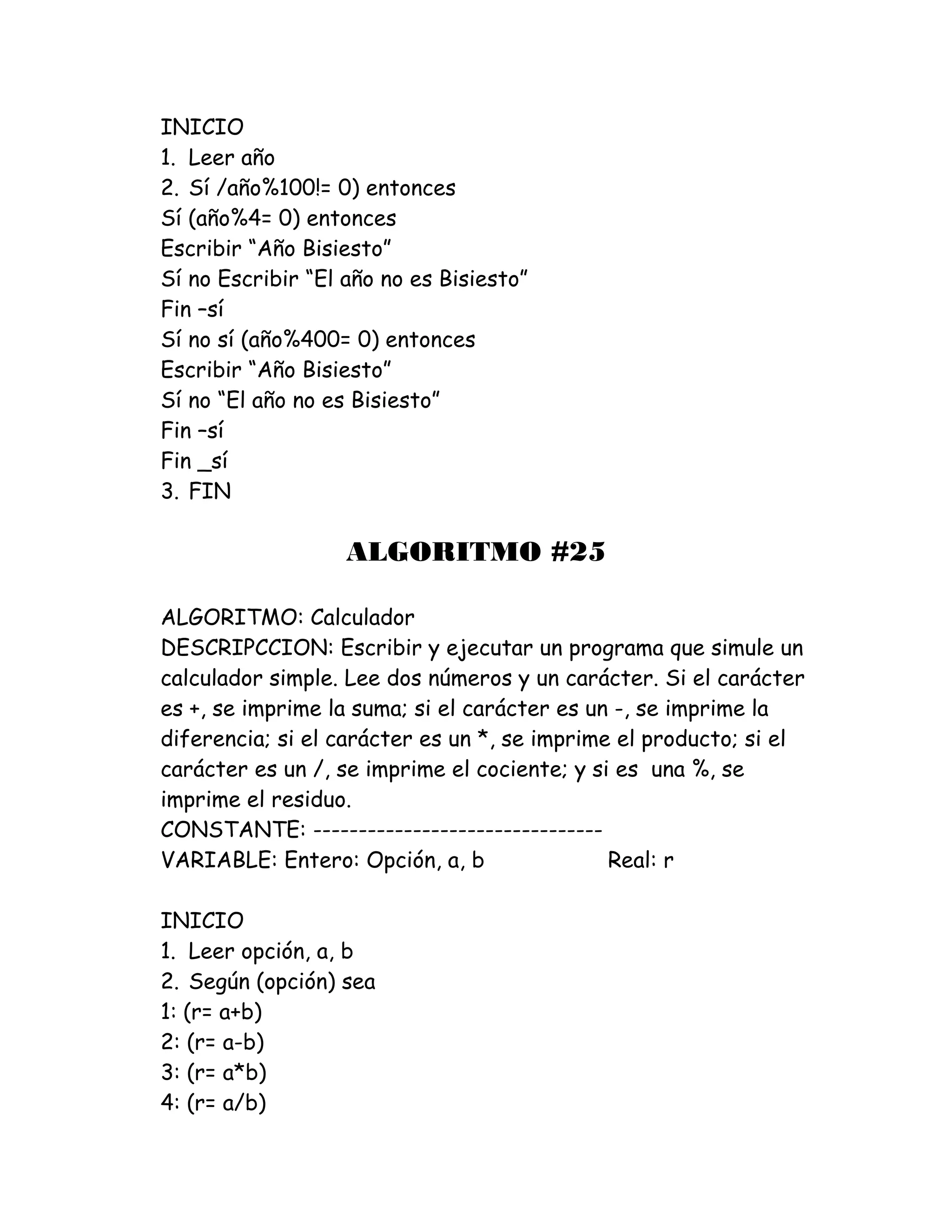 INICIO
1. Leer año
2. Sí /año%100!= 0) entonces
Sí (año%4= 0) entonces
Escribir “Año Bisiesto”
Sí no Escribir “El año no es Bisiesto”
Fin –sí
Sí no sí (año%400= 0) entonces
Escribir “Año Bisiesto”
Sí no “El año no es Bisiesto”
Fin –sí
Fin _sí
3. FIN
ALGORITMO #25
ALGORITMO: Calculador
DESCRIPCCION: Escribir y ejecutar un programa que simule un
calculador simple. Lee dos números y un carácter. Si el carácter
es +, se imprime la suma; si el carácter es un -, se imprime la
diferencia; si el carácter es un *, se imprime el producto; si el
carácter es un /, se imprime el cociente; y si es una %, se
imprime el residuo.
CONSTANTE: --------------------------------
VARIABLE: Entero: Opción, a, b Real: r
INICIO
1. Leer opción, a, b
2. Según (opción) sea
1: (r= a+b)
2: (r= a-b)
3: (r= a*b)
4: (r= a/b)
 