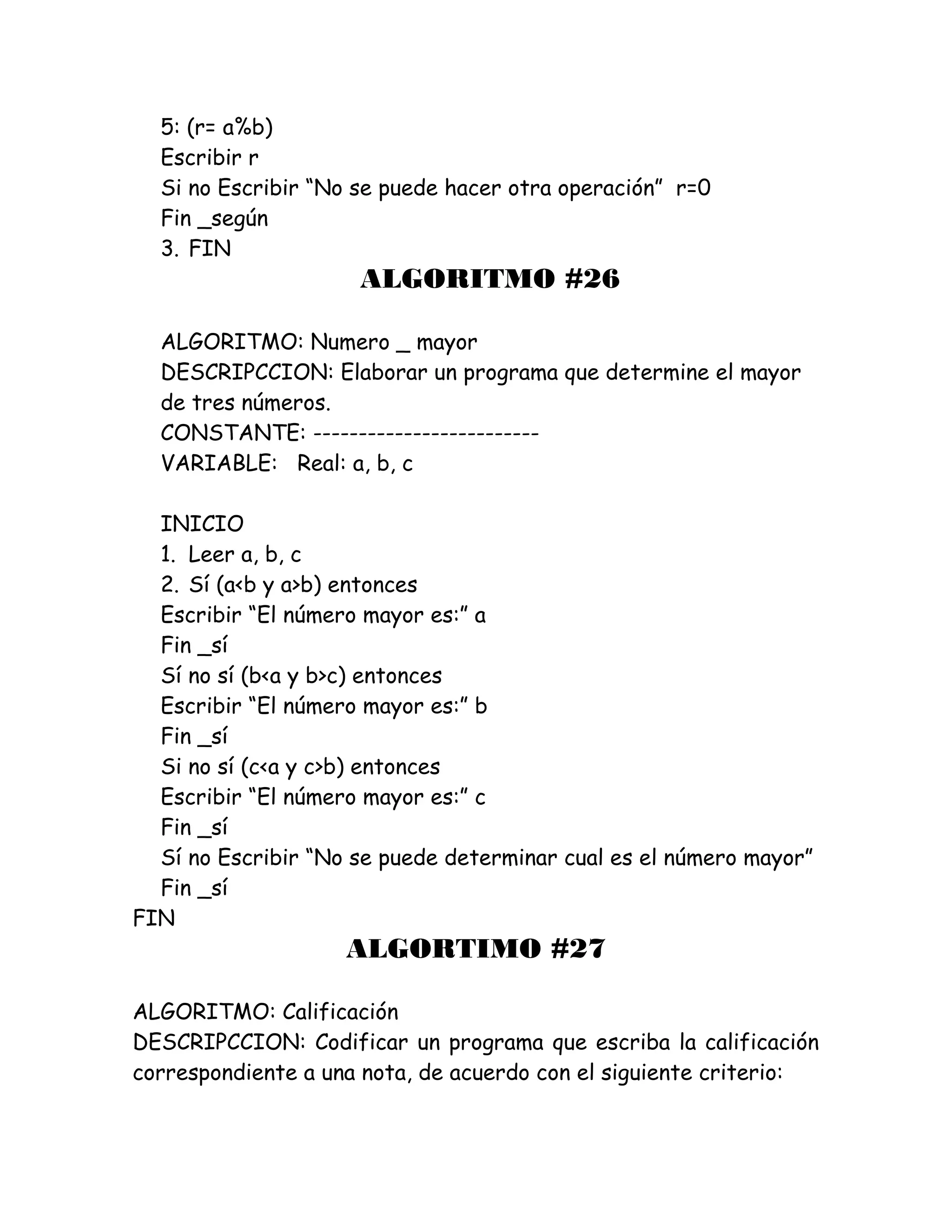 5: (r= a%b)
Escribir r
Si no Escribir “No se puede hacer otra operación” r=0
Fin _según
3. FIN
ALGORITMO #26
ALGORITMO: Numero _ mayor
DESCRIPCCION: Elaborar un programa que determine el mayor
de tres números.
CONSTANTE: -------------------------
VARIABLE: Real: a, b, c
INICIO
1. Leer a, b, c
2. Sí (a<b y a>b) entonces
Escribir “El número mayor es:” a
Fin _sí
Sí no sí (b<a y b>c) entonces
Escribir “El número mayor es:” b
Fin _sí
Si no sí (c<a y c>b) entonces
Escribir “El número mayor es:” c
Fin _sí
Sí no Escribir “No se puede determinar cual es el número mayor”
Fin _sí
FIN
ALGORTIMO #27
ALGORITMO: Calificación
DESCRIPCCION: Codificar un programa que escriba la calificación
correspondiente a una nota, de acuerdo con el siguiente criterio:
 