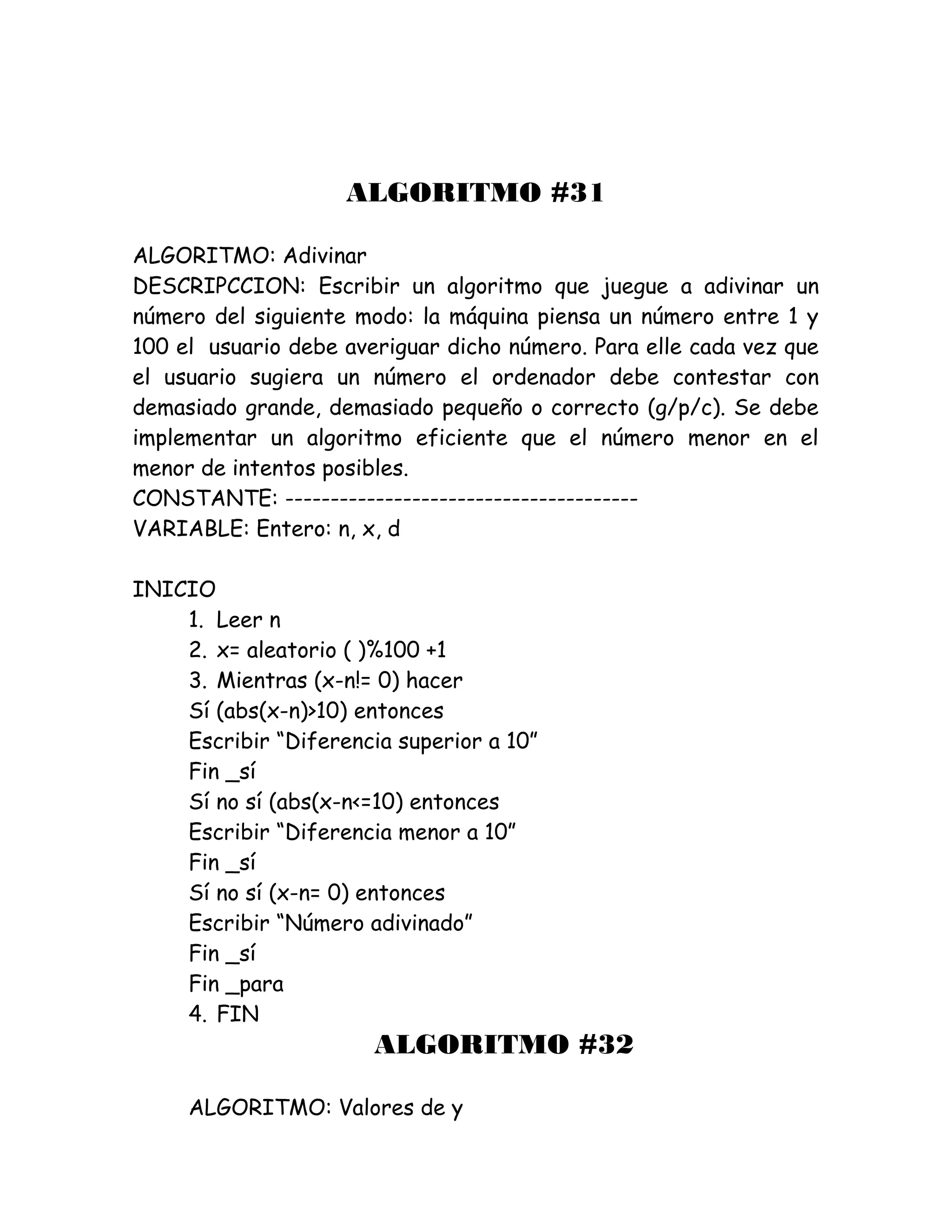 ALGORITMO #31
ALGORITMO: Adivinar
DESCRIPCCION: Escribir un algoritmo que juegue a adivinar un
número del siguiente modo: la máquina piensa un número entre 1 y
100 el usuario debe averiguar dicho número. Para elle cada vez que
el usuario sugiera un número el ordenador debe contestar con
demasiado grande, demasiado pequeño o correcto (g/p/c). Se debe
implementar un algoritmo eficiente que el número menor en el
menor de intentos posibles.
CONSTANTE: ---------------------------------------
VARIABLE: Entero: n, x, d
INICIO
1. Leer n
2. x= aleatorio ( )%100 +1
3. Mientras (x-n!= 0) hacer
Sí (abs(x-n)>10) entonces
Escribir “Diferencia superior a 10”
Fin _sí
Sí no sí (abs(x-n<=10) entonces
Escribir “Diferencia menor a 10”
Fin _sí
Sí no sí (x-n= 0) entonces
Escribir “Número adivinado”
Fin _sí
Fin _para
4. FIN
ALGORITMO #32
ALGORITMO: Valores de y
 