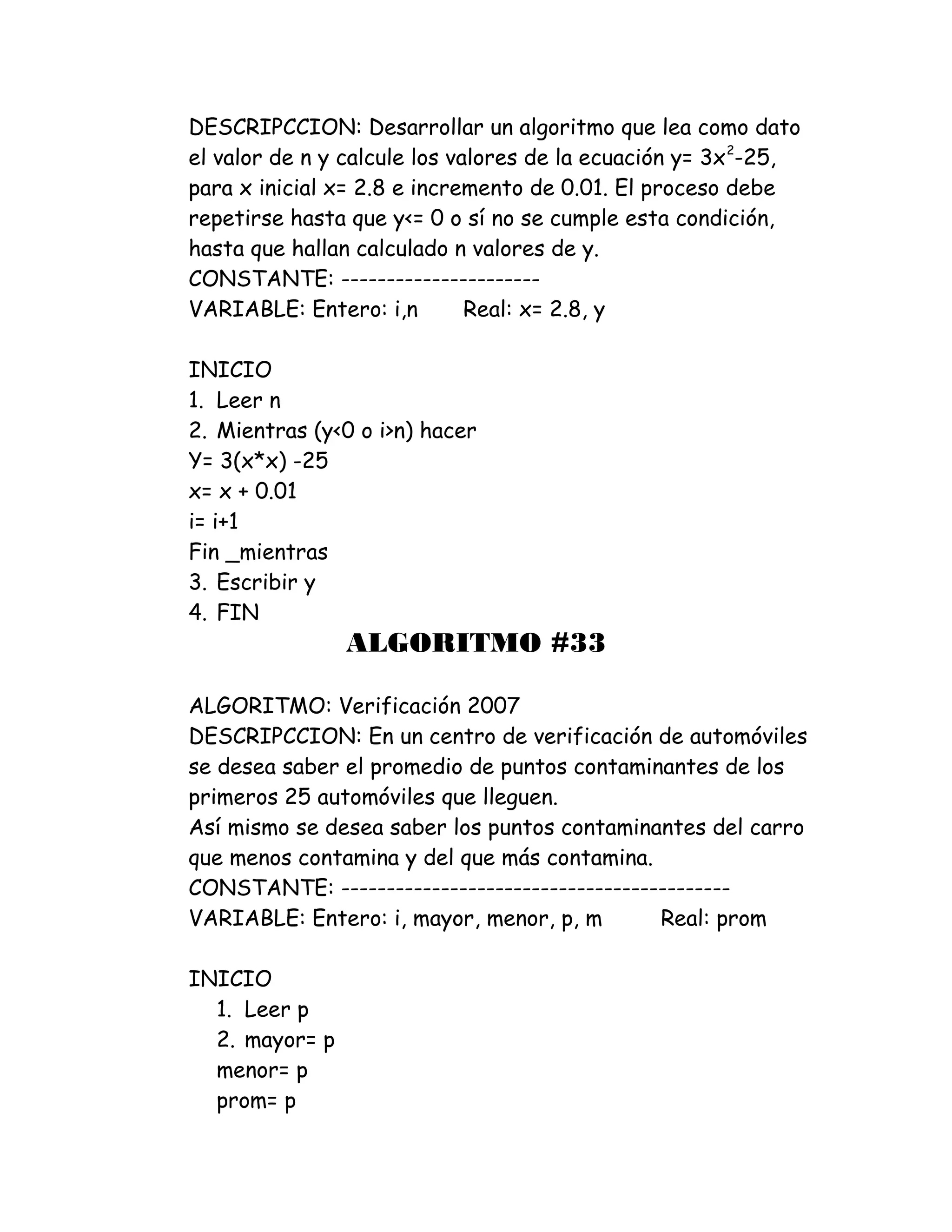 DESCRIPCCION: Desarrollar un algoritmo que lea como dato
el valor de n y calcule los valores de la ecuación y= 3x2
-25,
para x inicial x= 2.8 e incremento de 0.01. El proceso debe
repetirse hasta que y<= 0 o sí no se cumple esta condición,
hasta que hallan calculado n valores de y.
CONSTANTE: ----------------------
VARIABLE: Entero: i,n Real: x= 2.8, y
INICIO
1. Leer n
2. Mientras (y<0 o i>n) hacer
Y= 3(x*x) -25
x= x + 0.01
i= i+1
Fin _mientras
3. Escribir y
4. FIN
ALGORITMO #33
ALGORITMO: Verificación 2007
DESCRIPCCION: En un centro de verificación de automóviles
se desea saber el promedio de puntos contaminantes de los
primeros 25 automóviles que lleguen.
Así mismo se desea saber los puntos contaminantes del carro
que menos contamina y del que más contamina.
CONSTANTE: -------------------------------------------
VARIABLE: Entero: i, mayor, menor, p, m Real: prom
INICIO
1. Leer p
2. mayor= p
menor= p
prom= p
 