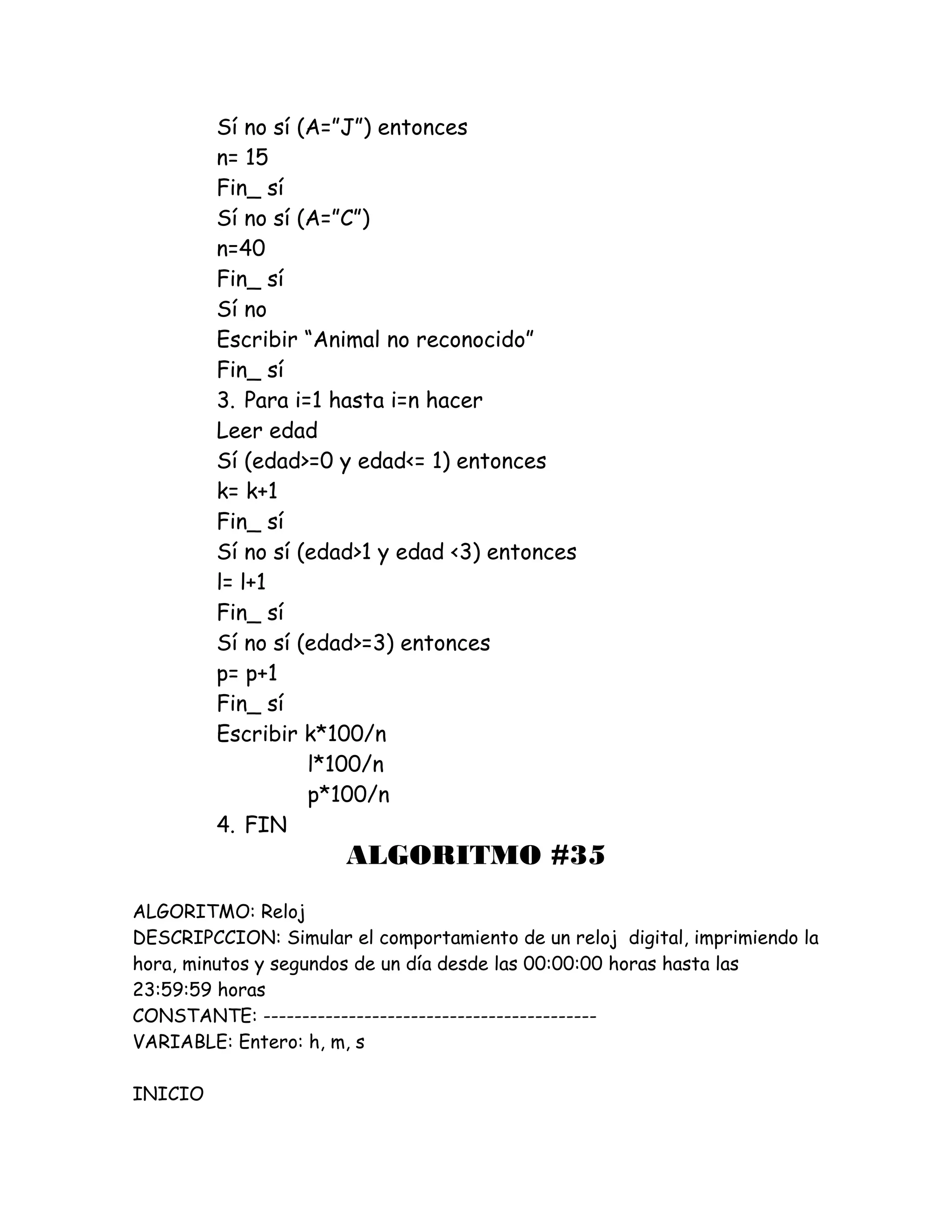 Sí no sí (A=”J”) entonces
n= 15
Fin_ sí
Sí no sí (A=”C”)
n=40
Fin_ sí
Sí no
Escribir “Animal no reconocido”
Fin_ sí
3. Para i=1 hasta i=n hacer
Leer edad
Sí (edad>=0 y edad<= 1) entonces
k= k+1
Fin_ sí
Sí no sí (edad>1 y edad <3) entonces
l= l+1
Fin_ sí
Sí no sí (edad>=3) entonces
p= p+1
Fin_ sí
Escribir k*100/n
l*100/n
p*100/n
4. FIN
ALGORITMO #35
ALGORITMO: Reloj
DESCRIPCCION: Simular el comportamiento de un reloj digital, imprimiendo la
hora, minutos y segundos de un día desde las 00:00:00 horas hasta las
23:59:59 horas
CONSTANTE: -------------------------------------------
VARIABLE: Entero: h, m, s
INICIO
 