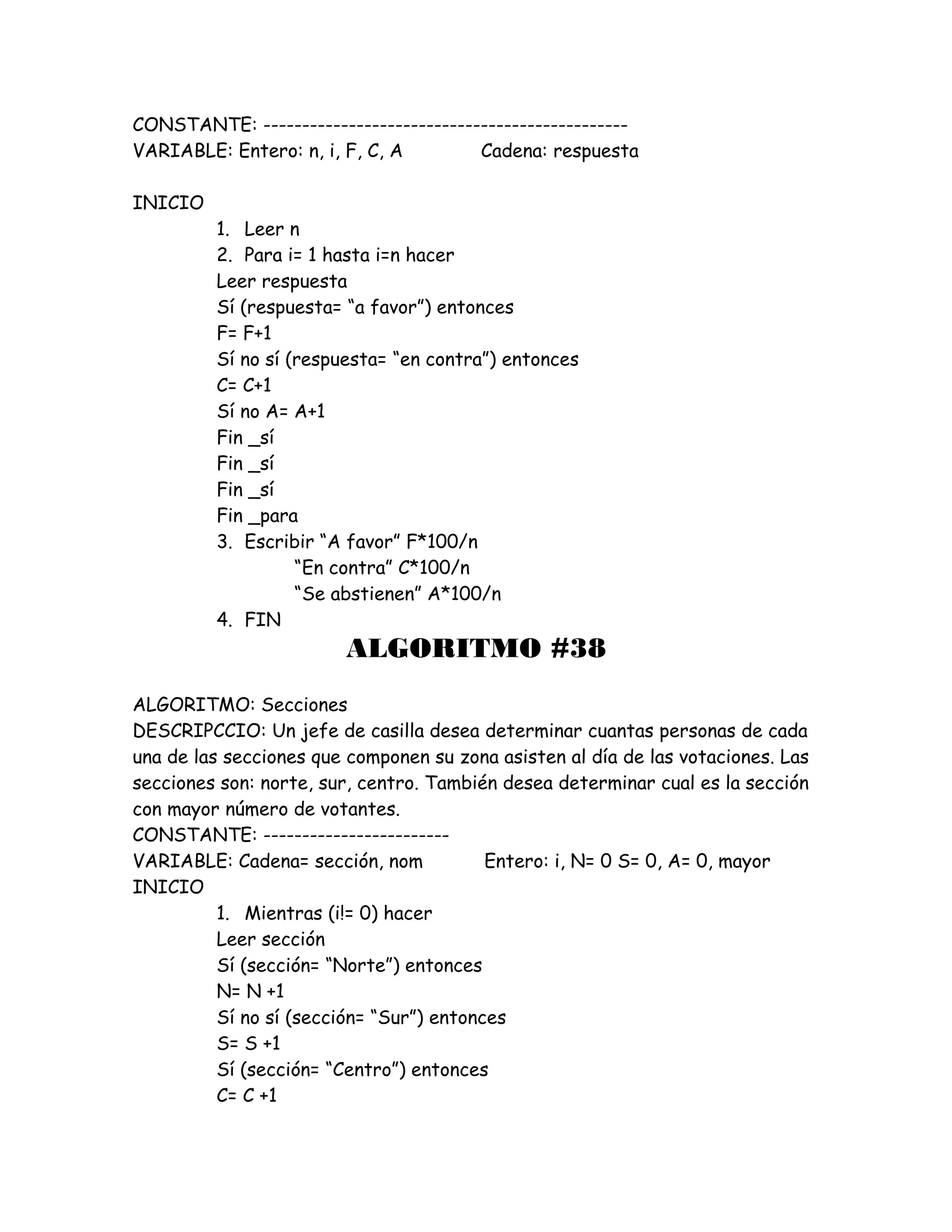 CONSTANTE: -----------------------------------------------
VARIABLE: Entero: n, i, F, C, A Cadena: respuesta
INICIO
1. Leer n
2. Para i= 1 hasta i=n hacer
Leer respuesta
Sí (respuesta= “a favor”) entonces
F= F+1
Sí no sí (respuesta= “en contra”) entonces
C= C+1
Sí no A= A+1
Fin _sí
Fin _sí
Fin _sí
Fin _para
3. Escribir “A favor” F*100/n
“En contra” C*100/n
“Se abstienen” A*100/n
4. FIN
ALGORITMO #38
ALGORITMO: Secciones
DESCRIPCCIO: Un jefe de casilla desea determinar cuantas personas de cada
una de las secciones que componen su zona asisten al día de las votaciones. Las
secciones son: norte, sur, centro. También desea determinar cual es la sección
con mayor número de votantes.
CONSTANTE: ------------------------
VARIABLE: Cadena= sección, nom Entero: i, N= 0 S= 0, A= 0, mayor
INICIO
1. Mientras (i!= 0) hacer
Leer sección
Sí (sección= “Norte”) entonces
N= N +1
Sí no sí (sección= “Sur”) entonces
S= S +1
Sí (sección= “Centro”) entonces
C= C +1
 